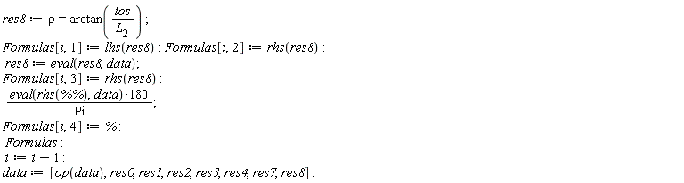 res8 := rho = arctan(tos/L[2]); Formulas[i, 1] := lhs(res8); Formulas[i, 2] := rhs(res8); res8 := eval(res8, data); Formulas[i, 3] := rhs(res8); 180*(eval(rhs(`%%`), data))/Pi; Formulas[i, 4] := %; Formulas; i := i+1; data := [op(data), res0, res1, res2, res3, res4, res7, res8]