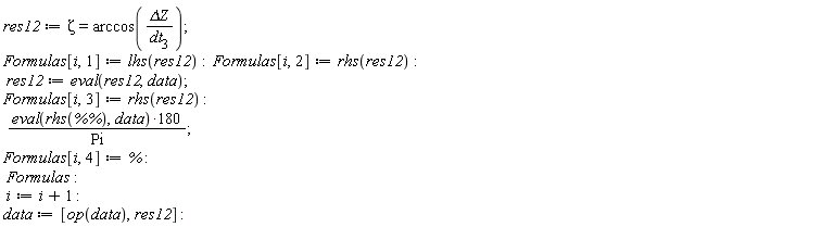res12 := Zeta = arccos(`&Delta;Z`/dt[3]); Formulas[i, 1] := lhs(res12); Formulas[i, 2] := rhs(res12); res12 := eval(res12, data); Formulas[i, 3] := rhs(res12); 180*(eval(rhs(`%%`), data))/Pi; Formulas[i, 4] := %; Formulas; i := i+1; data := [op(data), res12]