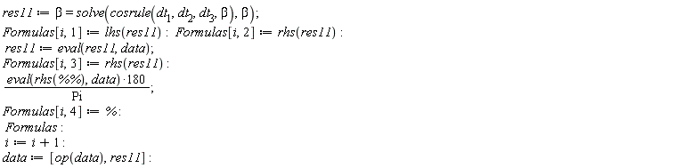 res11 := beta = solve(cosrule(dt[1], dt[2], dt[3], beta), beta); Formulas[i, 1] := lhs(res11); Formulas[i, 2] := rhs(res11); res11 := eval(res11, data); Formulas[i, 3] := rhs(res11); 180*(eval(rhs(`%%`), data))/Pi; Formulas[i, 4] := %; Formulas; i := i+1; data := [op(data), res11]