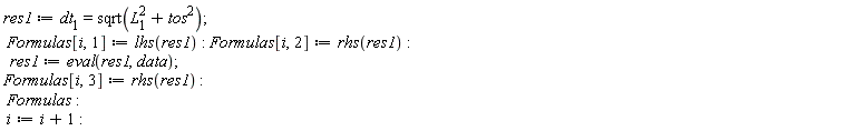 res1 := dt[1] = sqrt(tos^2+L[1]^2); Formulas[i, 1] := lhs(res1); Formulas[i, 2] := rhs(res1); res1 := eval(res1, data); Formulas[i, 3] := rhs(res1); Formulas; i := i+1