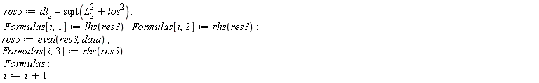 res3 := dt[2] = sqrt(tos^2+L[2]^2); Formulas[i, 1] := lhs(res3); Formulas[i, 2] := rhs(res3); res3 := eval(res3, data); Formulas[i, 3] := rhs(res3); Formulas; i := i+1
