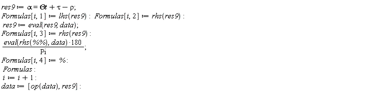 res9 := alpha = `&Theta;t`+tau-rho; Formulas[i, 1] := lhs(res9); Formulas[i, 2] := rhs(res9); res9 := eval(res9, data); Formulas[i, 3] := rhs(res9); 180*(eval(rhs(`%%`), data))/Pi; Formulas[i, 4] := %; Formulas; i := i+1; data := [op(data), res9]