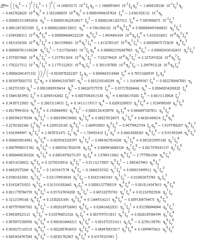 fff := (eta__1^2-1.)^2*(zeta__1^2-1.)^2*(-5.6584306313*10^(-8)*eta__1^4*zeta__1^4-1.0454641424*10^(-8)*eta__1*zeta__1^4+5.6161016651*10^(-9)*eta__1^3*zeta__1^4+1.0615594865*10^(-8)*eta__1^5*zeta__1^4+5.4851856568*10^(-9)*eta__1^3*zeta__1^2-1.4132765167*10^(-8)*eta__1^5*zeta__1^2-7.8157365683*10^(-7)*zeta__1*eta__1^4+2.9373057668*10^(-8)*eta__1^5*zeta__1^5-7.032574429*10^(-8)*eta__1^3*zeta__1^5-5.2577413654*10^(-8)*eta__1^5*zeta__1^3+2.3272955826*10^(-8)*eta__1^5*zeta__1+1.5782217112*10^(-7)*eta__1^3*zeta__1^3+2.1771522925*10^(-8)*eta__1*zeta__1^5-8.3051507888*10^(-8)*eta__1^3*zeta__1-2.2997952126*10^(-8)*eta__1*zeta__1^3+0.22608138853e-5*eta__1^4-0.53519692056e-5*eta__1^2+0.62041471332e-4+0.54946587424e-4*zeta__1^2-0.10412827312e-5*zeta__1^4-0.53422910417e-5*zeta__1^3+0.12053033309e-3*zeta__1-4.5961086182*10^(-8)*eta__1^2*zeta__1^4-1.6404108106*10^(-7)*zeta__1^2*eta__1-1.5606093643*10^(-7)*zeta__1*eta__1^2-4.168658171*10^(-7)*zeta__1*eta__1-0.5430102455e-5*eta__1^2*zeta__1^5+0.87015148204e-5*eta__1^2*zeta__1^3+0.25592467903e-5*eta__1^4*zeta__1^5-0.4071733639e-5*eta__1^4*zeta__1^3-0.44664222239e-5*eta__1^4*zeta__1^2+0.84495460425e-5*eta__1^2*zeta__1^2+7.5007400675*10^(-7)*zeta__1^5-6.6427826628*10^(-9)*eta__1^3+3.5821686059*10^(-9)*eta__1^5-2.4361928132*10^(-7)*eta__1)/(-0.32350168299e-2*eta__1^5-0.40854298828e-3*zeta__1^8-0.57170204466e-1*eta__1^8+.26989142602*zeta__1^7+.34307133883*eta__1^6+.14111119517*eta__1^4-0.48267577378e-1*zeta__1^9-1.082755589*eta__1^2-1.3163499567*zeta__1^2+0.75042415188e-3*eta__1^7-0.40463518464e-2*zeta__1^6+.66506159208*zeta__1^4+.58641863992*zeta__1^3-0.18089939414e-3*eta__1^9-.60151130424*zeta__1^5+0.49423587807e-2*eta__1^3-0.22768667085e-2*eta__1-.20653118433*zeta__1-.15635457174*eta__1^8*zeta__1+.64029273264*eta__1^8*zeta__1^3-1.8403657443*eta__1^6*zeta__1^7-0.48478855017e-1*eta__1^8*zeta__1^4-0.22007436935e-2*eta__1^2*zeta__1^8+0.56271163518e-2*eta__1^4*zeta__1^8-.22701198791*eta__1^6*zeta__1^6-0.18753531811e-2*eta__1*zeta__1^9+0.63616448215e-2*eta__1^3*zeta__1^9-0.70972300998e-2*eta__1^5*zeta__1^9+0.26109384594e-2*eta__1^7*zeta__1^9+0.37597513815e-2*eta__1^9*zeta__1^7-.81152175007*eta__1^8*zeta__1^5+.32758358916*eta__1^8*zeta__1^7+.60516338422*eta__1^6*zeta__1-2.7777061884*eta__1^6*zeta__1^3+3.8764153863*eta__1^6*zeta__1^5+0.14976271107e-3*eta__1*zeta__1^8+0.64408301026e-3*eta__1^3*zeta__1^8-0.17374541537e-2*eta__1^5*zeta__1^8+0.9436084324e-3*eta__1^7*zeta__1^8-0.95617026598e-3*eta__1*zeta__1^6-0.79980551762e-3*eta__1^3*zeta__1^6-0.43427014208e-2*eta__1^7*zeta__1^6+0.52833995188e-2*eta__1^5*zeta__1^6-0.39563328597e-2*eta__1^7*zeta__1^2-0.30978282387e-2*zeta__1*eta__1+3.4563944947*eta__1^2*zeta__1^5-2.669958003*eta__1^2*zeta__1^3-5.9197768267*eta__1^4*zeta__1^5+4.2209528188*eta__1^4*zeta__1^3+.1920464905*eta__1^4*zeta__1^2+1.9334990569*eta__1^2*zeta__1^2+0.66050016962e-2*eta__1^7*zeta__1^4+.80614880365*eta__1^6*zeta__1^4-.9191903249*eta__1^6*zeta__1^2-1.724981418*zeta__1^7*eta__1^2+2.9678721471*zeta__1^7*eta__1^4-.94779423754*zeta__1*eta__1^4+.46301464814*zeta__1^6*eta__1^4-.22761063366*zeta__1^6*eta__1^2-0.85894534062e-2*eta__1^5*zeta__1^4+0.8278524871e-2*eta__1^5*zeta__1^2+0.46097207851e-2*eta__1^3*zeta__1^4-0.93963570584e-2*eta__1^3*zeta__1^2-0.81381430978e-3*eta__1*zeta__1^4-.62093209055*eta__1^2*zeta__1^4-.80179945016*eta__1^4*zeta__1^4+.70551660939*zeta__1*eta__1^2+0.38970885732e-2*zeta__1^2*eta__1+0.10746052526e-1*eta__1*zeta__1^7-0.40389225121e-1*eta__1^3*zeta__1^7+0.52300044044e-1*eta__1^5*zeta__1^7+.10999473421*eta__1^8*zeta__1^2-0.45528793761e-1*eta__1^7*zeta__1^3+0.57167454208e-1*eta__1^7*zeta__1^5+0.11770764739e-2*eta__1^9*zeta__1^2-0.18114547653e-2*eta__1^9*zeta__1^4+0.81527768559e-3*eta__1^9*zeta__1^6+0.13191002642e-1*eta__1*zeta__1^3+0.14324735033e-1*eta__1^3*zeta__1-0.18963873748e-1*eta__1*zeta__1^5-0.56315405543e-1*eta__1^3*zeta__1^3-0.21374958034e-1*eta__1^5*zeta__1+0.7601825081e-1*eta__1^3*zeta__1^5+.65574325943+0.80855499912e-1*eta__1^5*zeta__1^3-.10468335582*eta__1^5*zeta__1^5-0.26416622831e-1*eta__1^7*zeta__1^7-0.20189726843e-2*eta__1^9*zeta__1+0.77976967502e-2*eta__1^9*zeta__1^3-0.95384754473e-2*eta__1^9*zeta__1^5+.13649316215*eta__1^6*zeta__1^9+.23302831691*eta__1^2*zeta__1^9-.32125390168*eta__1^4*zeta__1^9+0.12167023924e-1*eta__1^7*zeta__1-0.301782967e-2*eta__1^6*zeta__1^8-0.43456747248e-2*eta__1^8*zeta__1^6):