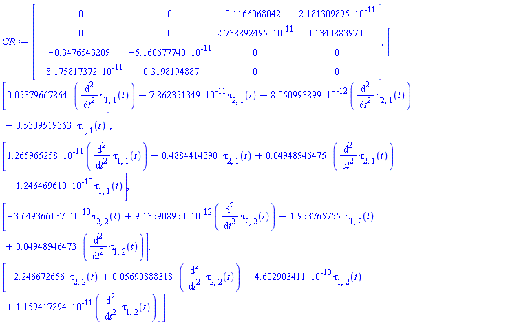 CR := Matrix(4, 4, {(1, 1) = 0, (1, 2) = 0, (1, 3) = .1166068042, (1, 4) = 0.2181309895e-10, (2, 1) = 0, (2, 2) = 0, (2, 3) = 0.2738892495e-10, (2, 4) = .1340883970, (3, 1) = -.3476543209, (3, 2) = -0.5160677740e-10, (3, 3) = 0, (3, 4) = 0, (4, 1) = -0.8175817372e-10, (4, 2) = -.3198194887, (4, 3) = 0, (4, 4) = 0}), Vector(4, {(1) = 0.5379667864e-1*(diff(diff(tau[1, 1](t), t), t))-0.7862351349e-10*tau[2, 1](t)+0.8050993899e-11*(diff(diff(tau[2, 1](t), t), t))-.5309519363*tau[1, 1](t), (2) = 0.1265965258e-10*(diff(diff(tau[1, 1](t), t), t))-.4884414390*tau[2, 1](t)+0.4948946475e-1*(diff(diff(tau[2, 1](t), t), t))-0.1246469610e-9*tau[1, 1](t), (3) = -0.3649366137e-9*tau[2, 2](t)+0.9135908950e-11*(diff(diff(tau[2, 2](t), t), t))-1.953765755*tau[1, 2](t)+0.4948946473e-1*(diff(diff(tau[1, 2](t), t), t)), (4) = -2.246672656*tau[2, 2](t)+0.5690888318e-1*(diff(diff(tau[2, 2](t), t), t))-0.4602903411e-9*tau[1, 2](t)+0.1159417294e-10*(diff(diff(tau[1, 2](t), t), t))})