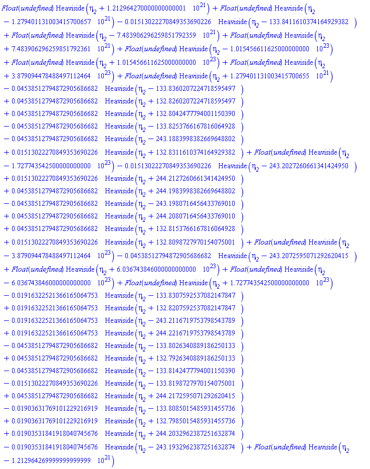 Float(undefined)*Heaviside(eta__2+1212964270000000000001.)+Float(undefined)*Heaviside(eta__2-1279401131003415700657.)-0.1513022270849353690226e-1*Heaviside(eta__2-133.8411610374164929382)+Float(undefined)*Heaviside(eta__2-7483906296259851792359.)+Float(undefined)*Heaviside(eta__2+7483906296259851792361.)+Float(undefined)*Heaviside(eta__2-0.1015456611625000000000e24)+Float(undefined)*Heaviside(eta__2+0.1015456611625000000000e24)+Float(undefined)*Heaviside(eta__2+0.3879094478488497112464e24)+Float(undefined)*Heaviside(eta__2+1279401131003415700655.)-0.4538512794872905686682e-1*Heaviside(eta__2-133.8360207224718595497)+0.4538512794872905686682e-1*Heaviside(eta__2+132.8260207224718595497)+0.4538512794872905686682e-1*Heaviside(eta__2+132.8042477794001150390)-0.4538512794872905686682e-1*Heaviside(eta__2-133.8253766167816064928)-0.4538512794872905686682e-1*Heaviside(eta__2-243.1883998382669648802)+0.1513022270849353690226e-1*Heaviside(eta__2+132.8311610374164929382)+Float(undefined)*Heaviside(eta__2-0.1727743542500000000000e24)-0.1513022270849353690226e-1*Heaviside(eta__2-243.2027260661341424950)+0.1513022270849353690226e-1*Heaviside(eta__2+244.2127260661341424950)+0.4538512794872905686682e-1*Heaviside(eta__2+244.1983998382669648802)-0.4538512794872905686682e-1*Heaviside(eta__2-243.1980716456433769010)+0.4538512794872905686682e-1*Heaviside(eta__2+244.2080716456433769010)+0.4538512794872905686682e-1*Heaviside(eta__2+132.8153766167816064928)+0.1513022270849353690226e-1*Heaviside(eta__2+132.8098727970154075001)+Float(undefined)*Heaviside(eta__2-0.3879094478488497112464e24)-0.4538512794872905686682e-1*Heaviside(eta__2-243.2072595071292620415)+Float(undefined)*Heaviside(eta__2+0.6036743846000000000000e24)+Float(undefined)*Heaviside(eta__2-0.6036743846000000000000e24)+Float(undefined)*Heaviside(eta__2+0.1727743542500000000000e24)-0.1916322521366165064753e-1*Heaviside(eta__2-133.8307592537082147847)+0.1916322521366165064753e-1*Heaviside(eta__2+132.8207592537082147847)-0.1916322521366165064753e-1*Heaviside(eta__2-243.2116719753798543789)+0.1916322521366165064753e-1*Heaviside(eta__2+244.2216719753798543789)-0.4538512794872905686682e-1*Heaviside(eta__2-133.8026340889186250133)+0.4538512794872905686682e-1*Heaviside(eta__2+132.7926340889186250133)-0.4538512794872905686682e-1*Heaviside(eta__2-133.8142477794001150390)-0.1513022270849353690226e-1*Heaviside(eta__2-133.8198727970154075001)+0.4538512794872905686682e-1*Heaviside(eta__2+244.2172595071292620415)-0.1903631769101229216919e-1*Heaviside(eta__2-133.8085015485931455736)+0.1903631769101229216919e-1*Heaviside(eta__2+132.7985015485931455736)+0.1903531841918040745676e-1*Heaviside(eta__2+244.2032962387251632874)-0.1903531841918040745676e-1*Heaviside(eta__2-243.1932962387251632874)+Float(undefined)*Heaviside(eta__2-1212964269999999999999.)