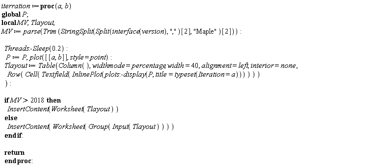 iterration := proc (a, b) local MV, Tlayout; global P; MV := parse(Trim(StringSplit(Split(interface(version), ",")[2], "Maple")[2])); Threads:-Sleep(.2); P := P, plot([[a, b]], style = point); Tlayout := Table(Column(), widthmode = percentage, width = 40, alignment = left, interior = none, Row(Cell(Textfield(InlinePlot(plots:-display(P, title = typeset(Iteration = a))))))); if 2018 < MV then InsertContent(Worksheet(Tlayout)) else InsertContent(Worksheet(Group(Input(Tlayout)))) end if; return  end proc