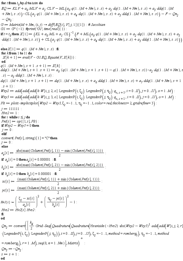 for t from t__0 by dt to taim do EQ := KL.V+a__0*ML.V+a__1*CL.V-ML.(a__0*q(1 .. M+Nm, s .. s)+a__2*dq(1 .. M+Nm, s .. s)+a__3*ddq(1 .. M+Nm, s .. s))-CL.(a__1*q(1 .. M+Nm, s .. s)+a__4*dq(1 .. M+Nm, s .. s)+a__5*ddq(1 .. M+Nm, s .. s))-F-Qn__2-Qn__3; G := Matrix(M+Nm, proc (i, j) options operator, arrow; (diff(EQ[i], V[j, 1]))[1] end proc); G1 := 1/G; if t = t__0 then X[1] := 1/(CL*a__1+ML*a__0+KL).(F+ML.(a__0*q(1 .. M+Nm, s .. s)+a__2*dq(1 .. M+Nm, s .. s)+a__3*ddq(1 .. M+Nm, s .. s))+CL.(a__1*q(1 .. M+Nm, s .. s)+a__4*dq(1 .. M+Nm, s .. s)+a__5*ddq(1 .. M+Nm, s .. s))) else X[1] := q(1 .. M+Nm, s .. s) end if; for k to 11 do X[k+1] := eval(V-G1.EQ, Equate(V, X[k])) end do; q(1 .. M+Nm, s+1 .. s+1) := X[k]; ddq(1 .. M+Nm, s+1 .. s+1) := a__0*(q(1 .. M+Nm, s+1 .. s+1)-q(1 .. M+Nm, s .. s))-a__2*dq(1 .. M+Nm, s .. s)-a__3*ddq(1 .. M+Nm, s .. s); dq(1 .. M+Nm, s+1 .. s+1) := dq(1 .. M+Nm, s .. s)+a__6*ddq(1 .. M+Nm, s .. s)+a__7*ddq(1 .. M+Nm, s+1 .. s+1); Wxy2 := add(add(add(h*W[i, j, 2, o]*LegendreP(i, `&zeta;__2`)*LegendreP(j, `&eta;__2`)*q[o, s+1], i = 0 .. II), j = 0 .. JJ), o = 1 .. M); Wxy3 := add(add(add(h*W[i, j, 3, o]*LegendreP(i, `&zeta;__2`)*LegendreP(j, `&eta;__2`)*q[o, s+1], i = 0 .. II), j = 0 .. JJ), o = 1 .. M); Plt := plots:-implicitplot(Wxy2-Wxy3, `&zeta;__2` = -1 .. 1, `&eta;__2` = -1 .. 1, color = red, thickness = 2, gridrefine = 3); j := 111111; Hvs2 := 1; for i while i <= j do Pnt[i] := op([1, i], Plt); if Wxy2-Wxy3 = 0 then j := 0 elif convert(Pnt[i], string)[1] = "C" then j := 0 else a__e[i] := (1/2)*abs(max(Column(Pnt[i], 1))-min(Column(Pnt[i], 1))); if a__e[i] = 0 then a__e[i] = 0.1e-5 end if; b__e[i] := (1/2)*abs(max(Column(Pnt[i], 2))-min(Column(Pnt[i], 2))); if b__e[i] = 0 then b__e[i] = 0.1e-5 end if; xc[i] := (max(Column(Pnt[i], 1))+min(Column(Pnt[i], 1)))*(1/2); yc[i] := (max(Column(Pnt[i], 2))+min(Column(Pnt[i], 2)))*(1/2); Hv2[i] := ((`&zeta;__2`-xc[i])/a__e[i])^2+((`&eta;__2`-yc[i])/b__e[i])^2-1; Hvs2 := Hv2[i]*Hvs2 end if end do; Qn__2 := LinearAlgebra:-Transpose(convert([(1/2)*k__d*Grid:-Seq(Quadrature(Quadrature(Heaviside(-Hvs2)*abs(Wxy2-Wxy3)*add(add(W[i, j, 2, r]*LegendreP(i, `&zeta;__2`)*LegendreP(j, `&eta;__2`), i = 0 .. II), j = 0 .. JJ), `&zeta;__2` = -1 .. 1, method = romberg[5]), `&eta;__2` = -1 .. 1, method = romberg[5]), r = 1 .. M), seq(0, n = 1 .. Nm)], Matrix)); Qn__3 := -Qn__2; s := s+1 end do