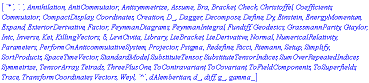 [`*`, `.`, Annihilation, AntiCommutator, Antisymmetrize, Assume, Bra, Bracket, Check, Christoffel, Coefficients, Commutator, CompactDisplay, Coordinates, Creation, D_, Dagger, Decompose, Define, Dgamma, Einstein, EnergyMomentum, Expand, ExteriorDerivative, Factor, FeynmanDiagrams, FeynmanIntegral, Fundiff, Geodesics, GrassmannParity, Gtaylor, Intc, Inverse, Ket, KillingVectors, KroneckerDelta, LeviCivita, Library, LieBracket, LieDerivative, Normal, NumericalRelativity, Parameters, PerformOnAnticommutativeSystem, Projector, Psigma, Redefine, Ricci, Riemann, Setup, Simplify, SortProducts, SpaceTimeVector, StandardModel, SubstituteTensor, SubstituteTensorIndices, SumOverRepeatedIndices, Symmetrize, TensorArray, Tetrads, ThreePlusOne, ToContravariant, ToCovariant, ToFieldComponents, ToSuperfields, Trace, TransformCoordinates, Vectors, Weyl, `^`, dAlembertian, d_, diff, g_, gamma_]