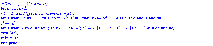 proc (M::Matrix) local i, j, cl, rd; rd := LinearAlgebra:-RowDimension(M); for i from rd by -1 to 1 do if M[i, 1] = 0 then rd := rd-1 else break end if end do; cl := rd; for i from 2 to cl do for j to rd-i do M[j, i] := M[j+1, i-1]-M[j, i-1] end do end do; print(M); return M end proc