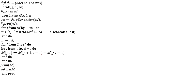 diftab := proc (M::Matrix) local i, j, cl, rd; rd := LinearAlgebra:-RowDimension(M); for i from rd by -1 to 1 do if M[i, 1] = 0 then rd := rd-1 else break end if end do; cl := rd; for i from 2 to cl do for j to rd-i do M[j, i] := M[j+1, i-1]-M[j, i-1] end do end do; print(M); return M end proc