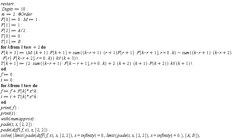restart; Digits := 10; m := 2; F[0] := 0; M := 1; F[1] := 1; F[2] := (1/2)*A; T[0] := 0; T[1] := B; for k from 0 to m+2 do F[k+3] := (M*(k+1)*F[k+1]+sum((k-r+1)*(r+1)*F[r+1]*F[k-r+1], r = 0 .. k)-(sum((k-r+1)*(k-r+2)*F[r]*F[k-r+2], r = 0 .. k)))*factorial(k)/factorial(k+3); T[k+1] := (2*(sum((k-r+1)*F[k-r+1], r = 0 .. k))+(2*(k+2))*(k+1)*F(k+2))*factorial(k)/factorial(k+1) end do; f := 0; t := 0; for k from 0 to m do f := f+F[k]*x^k; t := t+T[k]*x^k end do; print(f); print(t); with(numapprox); pade(t, x, [2, 2]); pade(diff(f, x), x, [2, 2]); solve({limit(pade*(t, x, [2, 2]), x = infinity) = 0., limit(pade(diff(f, x), x, [2, 2]), x = infinity) = 0.}, [A, B])