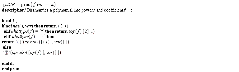 getCP := proc (f, var := alpha) local t; description "Dissmantles a polynomial into powers and coefficients"; if not has(f, var) then return `<,>`(0, f) elif whattype(f) = `^` then return `<,>`(op(f)[2], 1) elif whattype(f) = `*` then return `<|>`(`~`[cpsub]([f], var)[]) else `<|>`(`~`[cpsub]([op(f)], var)[]) end if end proc