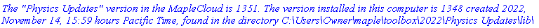 `The "Physics Updates" version in the MapleCloud is 1351. The version installed in this computer is 1348 created 2022, November 14, 15:59 hours Pacific Time, found in the directory C:\Users\Owner\maple\toolbox\2022\Physics Updates\lib\`