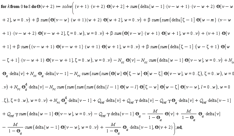 for k from 0 to 8 do Theta(v+2) := solve(sum(delta[w-1]*(v-w+1)*(v-w+2)*Theta[v-w+2], w = 0 .. v)-Q[int]*gamma*Theta[a]*delta[v]-Q[int]*gamma*delta[v-1]*Theta[a]+M*Theta[a]*delta[v]/(1-Theta[a])+M*Theta[a]*delta[v-1]/(1-Theta[a])-M*(sum(delta[w-1]*Theta[v-w], w = 0 .. v))/(1-Theta[a])-M*Theta[v]/(1-Theta[a])+N[rc]*Theta[a]^4*delta[v-1]+Q[int]*gamma*(sum(delta[w-1]*Theta[v-w], w = 0 .. v))+Q[int]*gamma*delta[v]+N[cc]*Theta[a]*delta[v-1]+N[rc]*Theta[a]^4*delta[v]+N[cc]*Theta[a]*delta[v]+(v+1)*(v+2)*Theta[v+2]+Q[int]*delta[v-1]+Q[int]*delta[v]-N[rc]*(sum(sum(sum(sum(delta[l-1]*Theta[w-l]*Theta[Zeta-w]*Theta[w-Zeta]*Theta[v-w], l = 0 .. w), w = 0 .. Zeta), Zeta = 0 .. w), w = 0 .. v))-N[rc]*(sum(sum(sum(Theta[w]*Theta[Zeta-w]*Theta[w-Zeta]*Theta[v-w], w = 0 .. Zeta), Zeta = 0 .. w), w = 0 .. v))-N[cc]*(sum(delta[w-1]*Theta[v-w], w = 0 .. v))+beta*(sum(sum(delta[Zeta-1]*(w-Zeta+1)*Theta[w-Zeta+1]*(v-w+1)*Theta[v-w+1], Zeta = 0 .. w), w = 0 .. v))-N[cc]*Theta[v]+beta*(sum(Theta[v-w]*(w+1)*Theta[w+1], w = 0 .. v))+(v+1)*Theta[v+1]+beta*(sum((v-w+1)*Theta[v-w+1]*(w+1)*Theta[w+1], w = 0 .. v))+beta*(sum(Theta[v-w]*(w+1)(w+2)*Theta[w+2], w = 0 .. v))+beta*(sum(sum(delta[Zeta-1]*Theta[w-m]*(v-w+1)*(v-w+2)*Theta[v-w+2], Zeta = 0 .. w), w = 0 .. v)), Theta(v+2)) end do