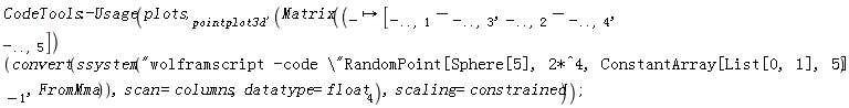 CodeTools:-Usage(plots['pointplot3d'](Matrix((proc (_) options operator, arrow; [_[() .. (), 1]-_[() .. (), 3], _[() .. (), 2]-_[() .. (), 4], _[() .. (), 5]] end proc)(convert(ssystem("wolframscript -code \"RandomPoint[Sphere[5], 2*^4, ConstantArray[List[0, 1], 5]]\"")[-1], FromMma)), scan = columns, datatype = float[4]), scaling = constrained))