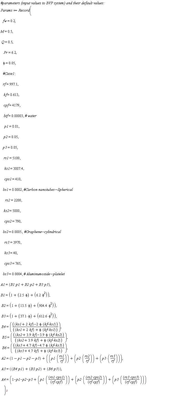 Params := Record(fw = .2, M = .5, Q = .5, Pr = 6.2, phi = 0.5e-1, rf = 997.1, kf = .613, cpf = 4179, btf = 0.3e-4, p1 = 0.1e-1, p2 = 0.5e-1, p3 = 0.5e-1, rs1 = 5100, ks1 = 3007.4, cps1 = 410, bs1 = 0.2e-3, rs2 = 2200, ks2 = 5000, cps2 = 790, bs2 = 0.5e-3, rs3 = 3970, ks3 = 40, cps3 = 765, bs3 = 0.4e-3, A1 = B1*p1+B2*p2+B3*p3, B1 = 1+2.5*phi+6.2*phi^2, B2 = 1+13.5*phi+904.4*phi^2, B3 = 1+37.1*phi+612.6*phi^2, B4 = (ks1+2*kf-2*phi*(kf-ks1))/(ks1+2*kf+phi*(kf-ks1)), B5 = (ks2+3.9*kf-3.9*phi*(kf-ks2))/(ks2+3.9*kf+phi*(kf-ks2)), B6 = (ks3+4.7*kf-4.7*phi*(kf-ks3))/(ks3+4.7*kf+phi*(kf-ks3)), A2 = 1-p1-p2-p3+p1*rs1/rf+p2*rs2/rf+p3*rs3/rf, A3 = B4*p1+B5*p2+B6*p3, A4 = 1-p1-p2-p3+p1*rs1*cps1/(rf*cpf)+p2*rs2*cps2/(rf*cpf)+p3*rs3*cps3/(rf*cpf))