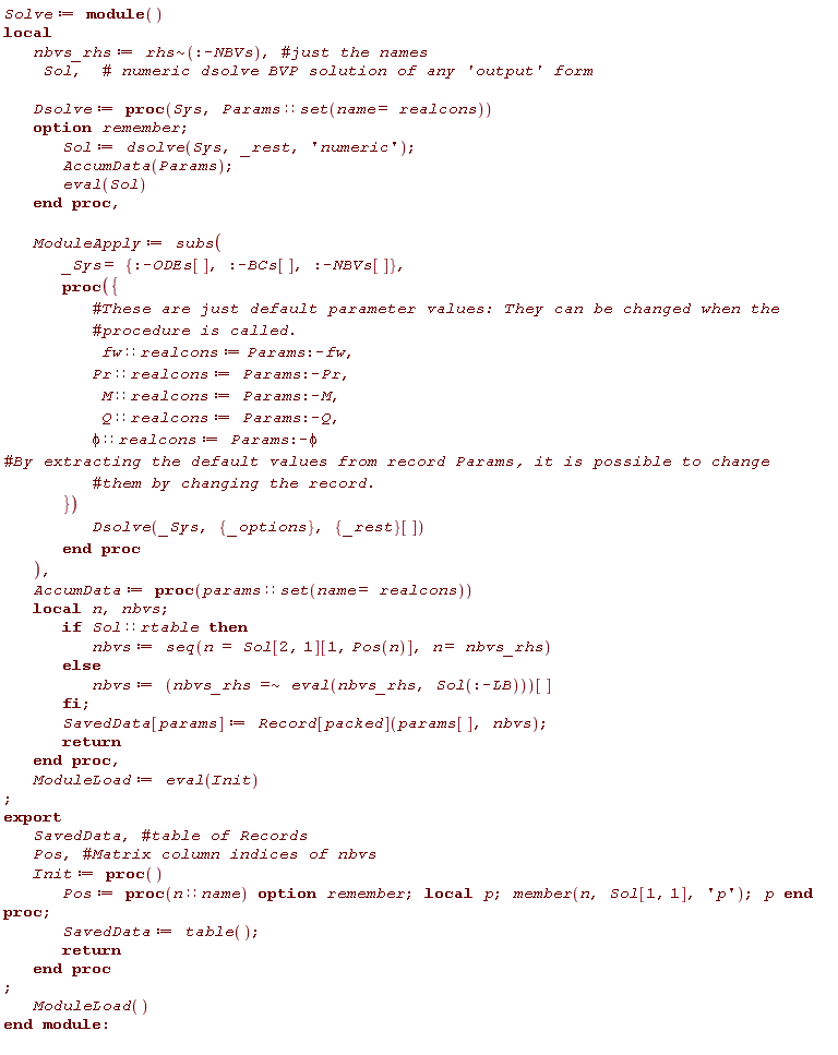 Solve := module () local nbvs_rhs, Sol, Dsolve, ModuleApply, AccumData, ModuleLoad; export SavedData, Pos, Init;  nbvs_rhs := `~`[rhs](:-NBVs); Dsolve := proc (Sys, Params::(set(name = realcons))) option remember; Sol := dsolve(Sys, _rest, 'numeric'); AccumData(Params); eval(Sol) end proc; ModuleApply := subs(_Sys = {:-BCs[], :-NBVs[], :-ODEs[]}, proc ({ fw::realcons := Params:-fw, Pr::realcons := Params:-Pr, M::realcons := Params:-M, Q::realcons := Params:-Q, phi::realcons := Params:-phi }) Dsolve(_Sys, {_options}, {_rest}[]) end proc); AccumData := proc (params::(set(name = realcons))) local n, nbvs; if Sol::rtable then nbvs := seq(n = Sol[2, 1][1, Pos(n)], n = nbvs_rhs) else nbvs := `~`[`=`](nbvs_rhs, eval(nbvs_rhs, Sol(:-LB)))[] end if; SavedData[params] := Record[packed](params[], nbvs); return  end proc; ModuleLoad := eval(Init); Init := proc () Pos := proc (n::name) local p; option remember; member(n, Sol[1, 1], 'p'); p end proc; SavedData := table(); return  end proc; ModuleLoad() end module