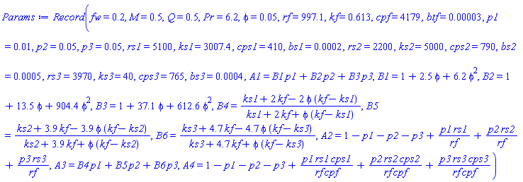 Record(fw = .2, M = .5, Q = .5, Pr = 6.2, phi = 0.5e-1, rf = 997.1, kf = .613, cpf = 4179, btf = 0.3e-4, p1 = 0.1e-1, p2 = 0.5e-1, p3 = 0.5e-1, rs1 = 5100, ks1 = 3007.4, cps1 = 410, bs1 = 0.2e-3, rs2 = 2200, ks2 = 5000, cps2 = 790, bs2 = 0.5e-3, rs3 = 3970, ks3 = 40, cps3 = 765, bs3 = 0.4e-3, A1 = B1*p1+B2*p2+B3*p3, B1 = 1+2.5*phi+6.2*phi^2, B2 = 1+13.5*phi+904.4*phi^2, B3 = 1+37.1*phi+612.6*phi^2, B4 = (ks1+2*kf-2*phi*(kf-ks1))/(ks1+2*kf+phi*(kf-ks1)), B5 = (ks2+3.9*kf-3.9*phi*(kf-ks2))/(ks2+3.9*kf+phi*(kf-ks2)), B6 = (ks3+4.7*kf-4.7*phi*(kf-ks3))/(ks3+4.7*kf+phi*(kf-ks3)), A2 = 1-p1-p2-p3+p1*rs1/rf+p2*rs2/rf+p3*rs3/rf, A3 = B4*p1+B5*p2+B6*p3, A4 = 1-p1-p2-p3+p1*rs1*cps1/(rf*cpf)+p2*rs2*cps2/(rf*cpf)+p3*rs3*cps3/(rf*cpf))