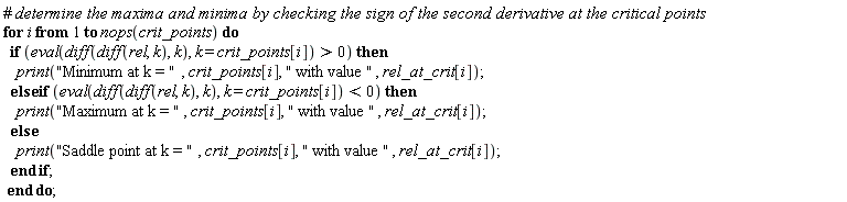 "#` determine the maxima and minima by checking the sign of the second derivative at the critical points`  for i from 1 to nops(crit_points) do    if (eval(diff(diff(rel, k), k), k = crit_points[i]) > 0) then      print("Minimum at k = ", crit_points[i], " with value ", rel_at_crit[i]);    else if (eval(diff(diff(rel, k), k), k = crit_points[i]) < 0) then      print("Maximum at k = ", crit_points[i], " with value ", rel_at_crit[i]);    else      print("Saddle point at k = ", crit_points[i], " with value ", rel_at_crit[i]);    end if;  end do; "