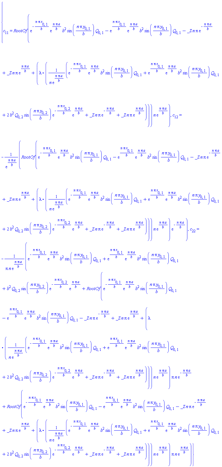 {c[11] = RootOf(exp(-n*Pi*x[0, 1]/b)*exp(n*Pi*a/b)*b^2*sin(n*Pi*y[0, 1]/b)*Q[0, 1]-exp(n*Pi*x[0, 1]/b)*exp(n*Pi*a/b)*b^2*sin(n*Pi*y[0, 1]/b)*Q[0, 1]-_Z*n*Pi*exp(-n*Pi*a/b)+_Z*n*Pi*exp(n*Pi*a/b)+(lambda.((exp(-n*Pi*x[0, 1]/b)*exp(n*Pi*a/b)*b^2*sin(n*Pi*y[0, 1]/b)*Q[0, 1]+exp(n*Pi*x[0, 1]/b)*exp(n*Pi*a/b)*b^2*sin(n*Pi*y[0, 1]/b)*Q[0, 1]+2*b^2*Q[0, 2]*sin(n*Pi*y[0, 2]/b)*exp(-n*Pi*x[0, 2]/b)*exp(n*Pi*a/b)+_Z*n*Pi*exp(-n*Pi*a/b)+_Z*n*Pi*exp(n*Pi*a/b))/(n*exp(n*Pi*a/b))))*n*exp(n*Pi*a/b)), c[12] = -RootOf(exp(-n*Pi*x[0, 1]/b)*exp(n*Pi*a/b)*b^2*sin(n*Pi*y[0, 1]/b)*Q[0, 1]-exp(n*Pi*x[0, 1]/b)*exp(n*Pi*a/b)*b^2*sin(n*Pi*y[0, 1]/b)*Q[0, 1]-_Z*n*Pi*exp(-n*Pi*a/b)+_Z*n*Pi*exp(n*Pi*a/b)+(lambda.((exp(-n*Pi*x[0, 1]/b)*exp(n*Pi*a/b)*b^2*sin(n*Pi*y[0, 1]/b)*Q[0, 1]+exp(n*Pi*x[0, 1]/b)*exp(n*Pi*a/b)*b^2*sin(n*Pi*y[0, 1]/b)*Q[0, 1]+2*b^2*Q[0, 2]*sin(n*Pi*y[0, 2]/b)*exp(-n*Pi*x[0, 2]/b)*exp(n*Pi*a/b)+_Z*n*Pi*exp(-n*Pi*a/b)+_Z*n*Pi*exp(n*Pi*a/b))/(n*exp(n*Pi*a/b))))*n*exp(n*Pi*a/b))*exp(-n*Pi*a/b)/exp(n*Pi*a/b), c[22] = -(exp(-n*Pi*x[0, 1]/b)*exp(n*Pi*a/b)*b^2*sin(n*Pi*y[0, 1]/b)*Q[0, 1]+exp(n*Pi*x[0, 1]/b)*exp(n*Pi*a/b)*b^2*sin(n*Pi*y[0, 1]/b)*Q[0, 1]+b^2*Q[0, 2]*sin(n*Pi*y[0, 2]/b)*exp(-n*Pi*x[0, 2]/b)*exp(n*Pi*a/b)+RootOf(exp(-n*Pi*x[0, 1]/b)*exp(n*Pi*a/b)*b^2*sin(n*Pi*y[0, 1]/b)*Q[0, 1]-exp(n*Pi*x[0, 1]/b)*exp(n*Pi*a/b)*b^2*sin(n*Pi*y[0, 1]/b)*Q[0, 1]-_Z*n*Pi*exp(-n*Pi*a/b)+_Z*n*Pi*exp(n*Pi*a/b)+(lambda.((exp(-n*Pi*x[0, 1]/b)*exp(n*Pi*a/b)*b^2*sin(n*Pi*y[0, 1]/b)*Q[0, 1]+exp(n*Pi*x[0, 1]/b)*exp(n*Pi*a/b)*b^2*sin(n*Pi*y[0, 1]/b)*Q[0, 1]+2*b^2*Q[0, 2]*sin(n*Pi*y[0, 2]/b)*exp(-n*Pi*x[0, 2]/b)*exp(n*Pi*a/b)+_Z*n*Pi*exp(-n*Pi*a/b)+_Z*n*Pi*exp(n*Pi*a/b))/(n*exp(n*Pi*a/b))))*n*exp(n*Pi*a/b))*Pi*n*exp(-n*Pi*a/b)+RootOf(exp(-n*Pi*x[0, 1]/b)*exp(n*Pi*a/b)*b^2*sin(n*Pi*y[0, 1]/b)*Q[0, 1]-exp(n*Pi*x[0, 1]/b)*exp(n*Pi*a/b)*b^2*sin(n*Pi*y[0, 1]/b)*Q[0, 1]-_Z*n*Pi*exp(-n*Pi*a/b)+_Z*n*Pi*exp(n*Pi*a/b)+(lambda.((exp(-n*Pi*x[0, 1]/b)*exp(n*Pi*a/b)*b^2*sin(n*Pi*y[0, 1]/b)*Q[0, 1]+exp(n*Pi*x[0, 1]/b)*exp(n*Pi*a/b)*b^2*sin(n*Pi*y[0, 1]/b)*Q[0, 1]+2*b^2*Q[0, 2]*sin(n*Pi*y[0, 2]/b)*exp(-n*Pi*x[0, 2]/b)*exp(n*Pi*a/b)+_Z*n*Pi*exp(-n*Pi*a/b)+_Z*n*Pi*exp(n*Pi*a/b))/(n*exp(n*Pi*a/b))))*n*exp(n*Pi*a/b))*Pi*n*exp(n*Pi*a/b))/(Pi*n*exp(n*Pi*a/b))}