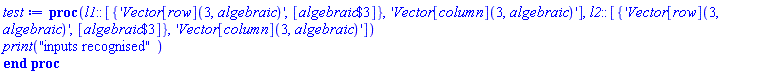 proc (l1::[{'Vector[row](3, algebraic)', [`$`(algebraic, 3)]}, 'Vector[column](3, algebraic)'], l2::[{'Vector[row](3, algebraic)', [`$`(algebraic, 3)]}, 'Vector[column](3, algebraic)']) print("inputs recognised") end proc