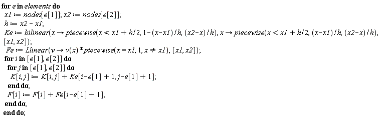 for e in elements do x1 := nodes[e[1]]; x2 := nodes[e[2]]; h := x2-x1; Ke := bilinear(proc (x) options operator, arrow; piecewise(x < x1+(1/2)*h, 1-(x-x1)/h, (x2-x)/h) end proc, proc (x) options operator, arrow; piecewise(x < x1+(1/2)*h, (x-x1)/h, (x2-x)/h) end proc, [x1, x2]); Fe := Llinear(proc (v) options operator, arrow; v(x)*piecewise(x = x1, 1, x <> x1) end proc, [x1, x2]); for i in [e[1], e[2]] do for j in [e[1], e[2]] do K[i, j] := K[i, j]+Ke[i-e[1]+1, j-e[1]+1] end do; F[i] := F[i]+Fe[i-e[1]+1] end do end do