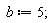 b := 5;