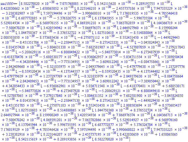 [0.8582270020e-37+0.7071768085e-46*I, 0.8542115620e-37-0.8289193755e-38*I, 0.8422030662e-37-0.1650065052e-37*I, 0.8223146210e-37-0.2455737186e-37*I, 0.7947335229e-37-0.3238382907e-37*I, 0.7597194496e-37-0.3990668010e-37*I, 0.7176019535e-37-0.4705546418e-37*I, 0.6687772885e-37-0.5376326775e-37*I, 0.6137045955e-37-0.5996735584e-37*I, 0.5529014934e-37-0.6560976155e-37*I, 0.4869391210e-37-0.7063782859e-37*I, 0.4164366719e-37-0.7500470239e-37*I, 0.3420554942e-37-0.7866976371e-37*I, 0.2644927960e-37-0.8159900244e-37*I, 0.1844750367e-37-0.8376532722e-37*I, 0.1027510610e-37-0.8514880864e-37*I, 0.2008503850e-38-0.8573685436e-37*I, -0.6275071112e-38-0.8552431450e-37*I, -0.1449829443e-37-0.8451351706e-37*I, -0.2258447115e-37-0.8271423331e-37*I, -0.3045824843e-37-0.8014357420e-37*I, -0.3804631338e-37-0.7682581907e-37*I, -0.4527807059e-37-0.7279217843e-37*I, -0.5208629116e-37-0.6808049422e-37*I, -0.5840773014e-37-0.6273487939e-37*I, -0.6418370476e-37-0.5680530177e-37*I, -0.6936062957e-37-0.5034711554e-37*I, -0.7389050434e-37-0.4342054446e-37*I, -0.7773134955e-37-0.3609012248e-37*I, -0.8084758661e-37-0.2842409660e-37*I, -0.8321035975e-37-0.2049379645e-37*I, -0.8479779638e-37-0.1237297776e-37*I, -0.8559520434e-37-0.4137144557e-38*I, -0.8559520435e-37+0.4137144402e-38*I, -0.8479779639e-37+0.1237297769e-37*I, -0.8321035979e-37+0.2049379630e-37*I, -0.8084758664e-37+0.2842409653e-37*I, -0.7773134957e-37+0.3609012242e-37*I, -0.7389050442e-37+0.4342054433e-37*I, -0.6936062961e-37+0.5034711548e-37*I, -0.6418370481e-37+0.5680530171e-37*I, -0.5840773026e-37+0.6273487928e-37*I, -0.5208629121e-37+0.6808049418e-37*I, -0.4527807065e-37+0.7279217840e-37*I, -0.3804631352e-37+0.7682581900e-37*I, -0.3045824850e-37+0.8014357418e-37*I, -0.2258447130e-37+0.8271423327e-37*I, -0.1449829450e-37+0.8451351705e-37*I, -0.6275071183e-38+0.8552431450e-37*I, 0.2008503694e-38+0.8573685437e-37*I, 0.1027510603e-37+0.8514880865e-37*I, 0.1844750360e-37+0.8376532724e-37*I, 0.2644927944e-37+0.8159900249e-37*I, 0.3420554936e-37+0.7866976374e-37*I, 0.4164366713e-37+0.7500470242e-37*I, 0.4869391201e-37+0.7063782866e-37*I, 0.5529014927e-37+0.6560976160e-37*I, 0.6137045944e-37+0.5996735595e-37*I, 0.6687772877e-37+0.5376326784e-37*I, 0.7176019529e-37+0.4705546426e-37*I, 0.7597194490e-37+0.3990668022e-37*I, 0.7947335225e-37+0.3238382916e-37*I, 0.8223146207e-37+0.2455737195e-37*I, 0.8422030659e-37+0.1650065065e-37*I, 0.8542115619e-37+0.8289193856e-38*I, 0.8582270020e-37]