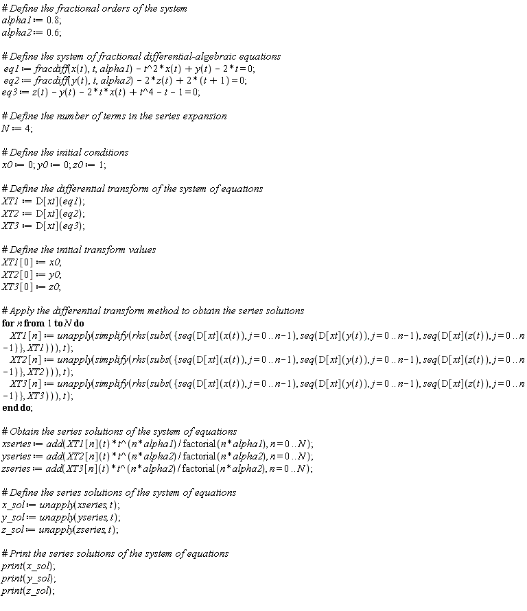 alpha1 := .8; alpha2 := .6; eq1 := fracdiff(x(t), t, alpha1)-t^2*x(t)+y(t)-2*t = 0; eq2 := fracdiff(y(t), t, alpha2)-2*z(t)+2*(t+1) = 0; eq3 := z(t)-y(t)-2*t*x(t)+t^4-t-1 = 0; N := 4; x0 := 0; y0 := 0; z0 := 1; XT1 := D[xt](eq1); XT2 := D[xt](eq2); XT3 := D[xt](eq3); XT1[0] := x0; XT2[0] := y0; XT3[0] := z0; for n to N do XT1[n] := unapply(simplify(rhs(subs({seq(D[xt](x(t)), j = 0 .. n-1), seq(D[xt](y(t)), j = 0 .. n-1), seq(D[xt](z(t)), j = 0 .. n-1)}, XT1))), t); XT2[n] := unapply(simplify(rhs(subs({seq(D[xt](x(t)), j = 0 .. n-1), seq(D[xt](y(t)), j = 0 .. n-1), seq(D[xt](z(t)), j = 0 .. n-1)}, XT2))), t); XT3[n] := unapply(simplify(rhs(subs({seq(D[xt](x(t)), j = 0 .. n-1), seq(D[xt](y(t)), j = 0 .. n-1), seq(D[xt](z(t)), j = 0 .. n-1)}, XT3))), t) end do; xseries := add(XT1[n](t)*t^(n*alpha1)/factorial(n*alpha1), n = 0 .. N); yseries := add(XT2[n](t)*t^(n*alpha2)/factorial(n*alpha2), n = 0 .. N); zseries := add(XT3[n](t)*t^(n*alpha2)/factorial(n*alpha2), n = 0 .. N); x_sol := unapply(xseries, t); y_sol := unapply(yseries, t); z_sol := unapply(zseries, t); print(x_sol); print(y_sol); print(z_sol)