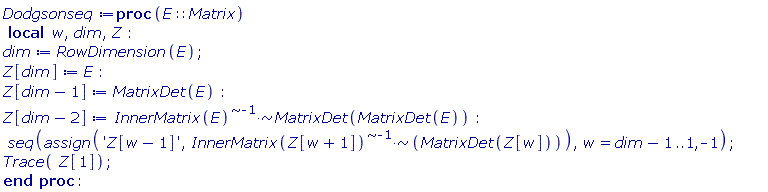 Dodgsonseq := proc (E::Matrix) local w, dim, Z; dim := RowDimension(E); Z[dim] := E; Z[dim-1] := MatrixDet(E); Z[dim-2] := `~`[`*`](`~`[`^`](InnerMatrix(E), -1), MatrixDet(MatrixDet(E))); seq(assign('Z[w-1]', `~`[`*`](`~`[`^`](InnerMatrix(Z[w+1]), -1), MatrixDet(Z[w]))), w = dim-1 .. 1, -1); Trace(Z[1]) end proc