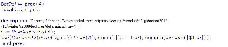 DetDef := proc (A) local i, n, sigma; description "Jeremy Johnson. Downloaded from https://www.cs.drexel.edu/~jjohnson/2016-17/winter/cs300/lectures/determinant.mw"; n := RowDimension(A); add(PermParity(Perm(sigma))*mul(A[i, sigma[i]], i = 1 .. n), `in`(sigma, permute([`$`(1 .. n)]))) end proc