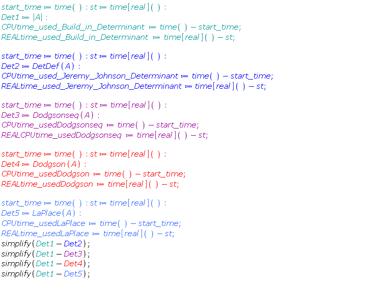 start_time := time(); st := time[real](); Det1 := abs(A); CPUtime_used_Build_in_Determinant := time()-start_time; REALtime_used_Build_in_Determinant := time[real]()-st; start_time := time(); st := time[real](); Det2 := DetDef(A); CPUtime_used_Jeremy_Johnson_Determinant := time()-start_time; REALtime_used_Jeremy_Johnson_Determinant := time[real]()-st; start_time := time(); st := time[real](); Det3 := Dodgsonseq(A); CPUtime_usedDodgsonseq := time()-start_time; REALCPUtime_usedDodgsonseq := time[real]()-st; start_time := time(); st := time[real](); Det4 := Dodgson(A); CPUtime_usedDodgson := time()-start_time; REALtime_usedDodgson := time[real]()-st; start_time := time(); st := time[real](); Det5 := LaPlace(A); CPUtime_usedLaPlace := time()-start_time; REALtime_usedLaPlace := time[real]()-st; simplify(Det1-Det2); simplify(Det1-Det3); simplify(Det1-Det4); simplify(Det1-Det5)