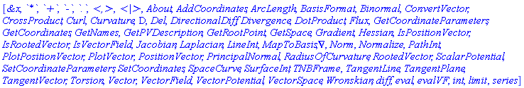 [`&x`, `*`, `+`, `-`, `.`, `<,>`, `<|>`, About, AddCoordinates, ArcLength, BasisFormat, Binormal, ConvertVector, CrossProduct, Curl, Curvature, D, Del, DirectionalDiff, Divergence, DotProduct, Flux, GetCoordinateParameters, GetCoordinates, GetNames, GetPVDescription, GetRootPoint, GetSpace, Gradient, Hessian, IsPositionVector, IsRootedVector, IsVectorField, Jacobian, Laplacian, LineInt, MapToBasis, Nabla, Norm, Normalize, PathInt, PlotPositionVector, PlotVector, PositionVector, PrincipalNormal, RadiusOfCurvature, RootedVector, ScalarPotential, SetCoordinateParameters, SetCoordinates, SpaceCurve, SurfaceInt, TNBFrame, TangentLine, TangentPlane, TangentVector, Torsion, Vector, VectorField, VectorPotential, VectorSpace, Wronskian, diff, eval, evalVF, int, limit, series]
