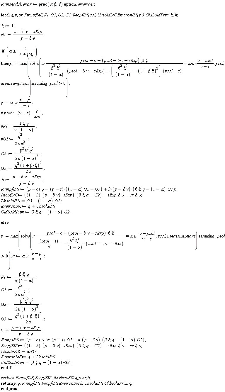 FirmModelHmax := proc (alpha, beta, delta) local q, p, pr, FirmpfSiS, F1, G1, G2, G3, RecpfSiS, sol, UnsoldSiS, EnvironSiS, p0, OldSoldPrim, xi, h; option remember; xi := 1; if alpha <= 1/(1+beta*xi) then p := max(`assuming`([solve(u*(psol-c+(psol-delta*v-sExp)*beta*xi)/(beta^2*xi^2*(psol-delta*v-sExp)/(1-alpha)-(beta^2*xi^2/(1-alpha)-(1+beta*xi)^2)*(psol-s)) = alpha*u*(v-psol)/(v-s), psol, useassumptions)], [0 < psol])); q := alpha*u*(v-p)/(v-s); G2 := (1/2)*beta^2*xi^2*q^2/(u*(1-alpha)^2); G3 := (1/2)*q^2*(1+beta*xi)^2/u; h := (p-delta*v-sExp)/(p-delta*v); FirmpfSiS := (p-c)*q+(p-s)*((1-alpha)*G2-G3)+h*(p-delta*v)*(beta*xi*q-(1-alpha)*G2); RecpfSiS := ((1-h)*(p-delta*v)-sExp)*(beta*xi*q-G2)+sExp*xi*q-cr*xi*q; UnsoldSiS := G3-(1-alpha)*G2; EnvironSiS := q+UnsoldSiS; OldSoldPrim := beta*xi*q-(1-alpha)*G2 else p := max(`assuming`([solve(u*(psol-c+(psol-delta*v-sExp)*beta*xi)/((psol-s)/u+beta^2*xi^2*(psol-delta*v-sExp)/(1-alpha)) = alpha*u*(v-psol)/(v-s), psol, useassumptions)], [0 < psol])); q := alpha*u*(v-p)/(v-s); F1 := beta*xi*q/(u*(1-alpha)); G1 := (1/2)*q^2/(u*alpha^2); G2 := (1/2)*beta^2*xi^2*q^2/(u*(1-alpha)^2); G3 := (1/2)*q^2*(1+beta*xi)^2/u; h := (p-delta*v-sExp)/(p-delta*v); FirmpfSiS := (p-c)*q-alpha*(p-s)*G1+h*(p-delta*v)*(beta*xi*q-(1-alpha)*G2); RecpfSiS := ((1-h)*(p-delta*v)-sExp)*(beta*xi*q-G2)+sExp*xi*q-cr*xi*q; UnsoldSiS := alpha*G1; EnvironSiS := q+UnsoldSiS; OldSoldPrim := beta*xi*q-(1-alpha)*G2 end if; return p, q, FirmpfSiS, RecpfSiS, EnvironSiS, h, UnsoldSiS, OldSoldPrim, xi end proc