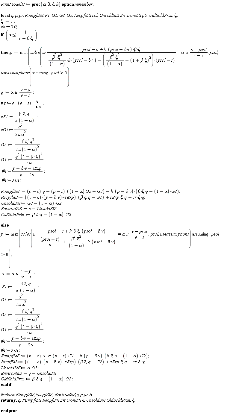 FirmModelH := proc (alpha, beta, delta, h) local q, p, pr, FirmpfSiS, F1, G1, G2, G3, RecpfSiS, sol, UnsoldSiS, EnvironSiS, p0, OldSoldPrim, xi; option remember; xi := 1; if alpha <= 1/(1+beta*xi) then p := max(`assuming`([solve(u*(psol-c+h*(psol-delta*v)*beta*xi)/(beta^2*xi^2*h*(psol-delta*v)/(1-alpha)-(beta^2*xi^2/(1-alpha)-(1+beta*xi)^2)*(psol-s)) = alpha*u*(v-psol)/(v-s), psol, useassumptions)], [0 < psol])); q := alpha*u*(v-p)/(v-s); G2 := (1/2)*beta^2*xi^2*q^2/(u*(1-alpha)^2); G3 := (1/2)*q^2*(1+beta*xi)^2/u; FirmpfSiS := (p-c)*q+(p-s)*((1-alpha)*G2-G3)+h*(p-delta*v)*(beta*xi*q-(1-alpha)*G2); RecpfSiS := ((1-h)*(p-delta*v)-sExp)*(beta*xi*q-G2)+sExp*xi*q-cr*xi*q; UnsoldSiS := G3-(1-alpha)*G2; EnvironSiS := q+UnsoldSiS; OldSoldPrim := beta*xi*q-(1-alpha)*G2 else p := max(`assuming`([solve(u*(psol-c+h*(psol-delta*v)*beta*xi)/((psol-s)/u+beta^2*xi^2*h*(psol-delta*v)/(1-alpha)) = alpha*u*(v-psol)/(v-s), psol, useassumptions)], [0 < psol])); q := alpha*u*(v-p)/(v-s); F1 := beta*xi*q/(u*(1-alpha)); G1 := (1/2)*q^2/(u*alpha^2); G2 := (1/2)*beta^2*xi^2*q^2/(u*(1-alpha)^2); G3 := (1/2)*q^2*(1+beta*xi)^2/u; FirmpfSiS := (p-c)*q-alpha*(p-s)*G1+h*(p-delta*v)*(beta*xi*q-(1-alpha)*G2); RecpfSiS := ((1-h)*(p-delta*v)-sExp)*(beta*xi*q-G2)+sExp*xi*q-cr*xi*q; UnsoldSiS := alpha*G1; EnvironSiS := q+UnsoldSiS; OldSoldPrim := beta*xi*q-(1-alpha)*G2 end if; return p, q, FirmpfSiS, RecpfSiS, EnvironSiS, h, UnsoldSiS, OldSoldPrim, xi end proc