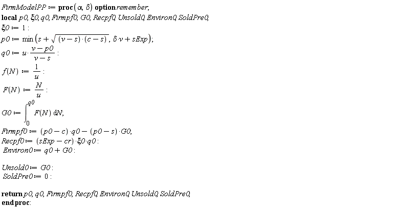 FirmModelPP := proc (alpha, delta) local p0, xi0, q0, Firmpf0, G0, Recpf0, Unsold0, Environ0, SoldPre0; option remember; xi0 := 1; p0 := min(s+sqrt((v-s)*(c-s)), delta*v+sExp); q0 := u*(v-p0)/(v-s); f(N) := 1/u; F(N) := N/u; G0 := int(F(N), N = 0 .. q0); Firmpf0 := (p0-c)*q0-(p0-s)*G0; Recpf0 := (sExp-cr)*xi0*q0; Environ0 := q0+G0; Unsold0 := G0; SoldPre0 := 0; return p0, q0, Firmpf0, Recpf0, Environ0, Unsold0, SoldPre0 end proc