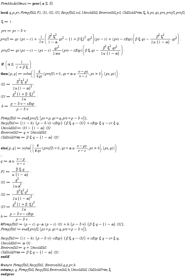 FirmModelHmax := proc (alpha, beta, delta) local q, p, pr, FirmpfSiS, F1, G1, G2, G3, RecpfSiS, sol, UnsoldSiS, EnvironSiS, p0, OldSoldPrim, xi, h, ps, qs, prs, prof1, prof2; xi := 1; prs := ps-delta*v; prof1 := qs*(ps-c)+(1/2)*(beta^2*xi^2*qs^2/(1-alpha)-(1+beta*xi)^2*qs^2)(ps-s)/u+(prs-sExp)(beta*xi*qs-(1/2)*beta^2*xi^2*qs^2/(u*(1-alpha))); prof2 := qs*(ps-c)-(1/2)*(ps-s)*qs^2*(prs-sExp)(beta*xi*qs-(1/2)*beta^2*xi^2*qs^2/(u*(1-alpha)))/(alpha*u); if alpha <= 1/(1+beta*xi) then [p, q] := solve({diff(prof1, qs) = 0, qs = alpha*u*(v-ps)/(v-s), 0 < ps}, [ps, qs]); G2 := (1/2)*beta^2*xi^2*q^2/(u*(1-alpha)^2); G3 := (1/2)*q^2*(1+beta*xi)^2/u; h := (p-delta*v-sExp)/(p-delta*v); FirmpfSiS := eval(prof1, [ps = p, qs = q, prs = p-delta*v]); RecpfSiS := ((1-h)*(p-delta*v)-sExp)*(beta*xi*q-G2)+sExp*xi*q-cr*xi*q; UnsoldSiS := G3-(1-alpha)*G2; EnvironSiS := q+UnsoldSiS; OldSoldPrim := beta*xi*q-(1-alpha)*G2 else [p, q] := solve({diff(prof2, qs) = 0, qs = alpha*u*(v-ps)/(v-s), 0 < ps}, [ps, qs]); q := alpha*u*(v-p)/(v-s); F1 := beta*xi*q/(u*(1-alpha)); G1 := (1/2)*q^2/(u*alpha^2); G2 := (1/2)*beta^2*xi^2*q^2/(u*(1-alpha)^2); G3 := (1/2)*q^2*(1+beta*xi)^2/u; h := (p-delta*v-sExp)/(p-delta*v); FirmpfSiS := eval(prof2, [ps = p, qs = q, prs = p-delta*v]); RecpfSiS := ((1-h)*(p-delta*v)-sExp)*(beta*xi*q-G2)+sExp*xi*q-cr*xi*q; UnsoldSiS := alpha*G1; EnvironSiS := q+UnsoldSiS; OldSoldPrim := beta*xi*q-(1-alpha)*G2 end if; return p, q, FirmpfSiS, RecpfSiS, EnvironSiS, h, UnsoldSiS, OldSoldPrim, xi end proc