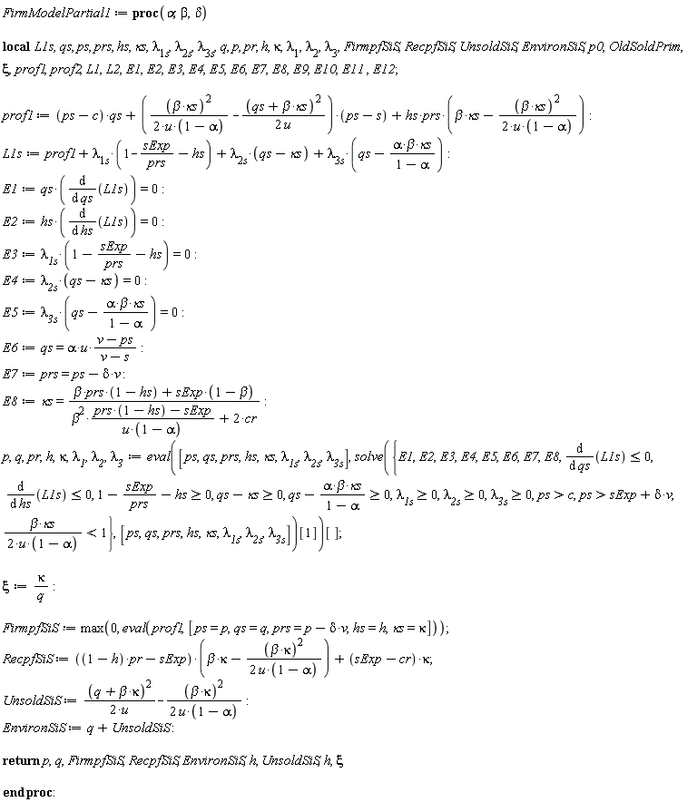FirmModelPartial1 := proc (alpha, beta, delta) local L1s, qs, ps, prs, hs, `&kappa;s`, `&lambda;__1s`, `&lambda;__2s`, `&lambda;__3s`, q, p, pr, h, kappa, `&lambda;__1`, `&lambda;__2`, `&lambda;__3`, FirmpfSiS, RecpfSiS, UnsoldSiS, EnvironSiS, p0, OldSoldPrim, xi, prof1, prof2, L1, L2, E1, E2, E3, E4, E5, E6, E7, E8, E9, E10, E11, E12; prof1 := (ps-c)*qs+((1/2)*beta^2*`&kappa;s`^2/(u*(1-alpha))-(1/2)*(qs+beta*`&kappa;s`)^2/u)*(ps-s)+hs*prs*(beta*`&kappa;s`-(1/2)*beta^2*`&kappa;s`^2/(u*(1-alpha))); L1s := prof1+`&lambda;__1s`*(1-sExp/prs-hs)+`&lambda;__2s`*(qs-`&kappa;s`)+`&lambda;__3s`*(qs-alpha*beta*`&kappa;s`/(1-alpha)); E1 := qs*(diff(L1s, qs)) = 0; E2 := hs*(diff(L1s, hs)) = 0; E3 := `&lambda;__1s`*(1-sExp/prs-hs) = 0; E4 := `&lambda;__2s`*(qs-`&kappa;s`) = 0; E5 := `&lambda;__3s`*(qs-alpha*beta*`&kappa;s`/(1-alpha)) = 0; E6 := qs = alpha*u*(v-ps)/(v-s); E7 := prs = ps-delta*v; E8 := `&kappa;s` = (beta*prs*(1-hs)+sExp*(1-beta))/(beta^2*(prs*(1-hs)-sExp)/(u*(1-alpha))+2*cr); p, q, pr, h, kappa, `&lambda;__1`, `&lambda;__2`, `&lambda;__3` := (eval([ps, qs, prs, hs, `&kappa;s`, `&lambda;__1s`, `&lambda;__2s`, `&lambda;__3s`], solve({0 <= qs-alpha*beta*`&kappa;s`/(1-alpha), 0 <= qs-`&kappa;s`, 0 <= 1-sExp/prs-hs, 0 <= `&lambda;__1s`, 0 <= `&lambda;__2s`, 0 <= `&lambda;__3s`, diff(L1s, qs) <= 0, diff(L1s, hs) <= 0, c < ps, (1/2)*beta*`&kappa;s`/(u*(1-alpha)) < 1, sExp+delta*v < ps, E1, E2, E3, E4, E5, E6, E7, E8}, [ps, qs, prs, hs, `&kappa;s`, `&lambda;__1s`, `&lambda;__2s`, `&lambda;__3s`])[1]))[]; xi := kappa/q; FirmpfSiS := max(0, eval(prof1, [ps = p, qs = q, prs = p-delta*v, hs = h, `&kappa;s` = kappa])); RecpfSiS := ((1-h)*pr-sExp)*(beta*kappa-(1/2)*beta^2*kappa^2/(u*(1-alpha)))+(sExp-cr)*kappa; UnsoldSiS := (1/2)*(q+beta*kappa)^2/u-(1/2)*beta^2*kappa^2/(u*(1-alpha)); EnvironSiS := q+UnsoldSiS; return p, q, FirmpfSiS, RecpfSiS, EnvironSiS, h, UnsoldSiS, h, xi end proc
