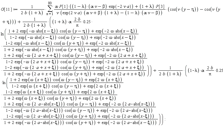 G[11] := (sum((alpha*P[1]*(1-lambda)*(alpha*v-beta)*exp(-2*v*a)+(1+lambda)*P[3])*(cos(v*(y-eta))-cos(v*(y+eta)))/(v*(exp(2*v*a)*(alpha*v+beta)*(1+lambda)-(1-lambda)*(alpha*v-beta))), n = 1 .. 80))/(2*b*(1+lambda))+(2*(1+lambda)*alpha*b/Pi*.25)*ln((1+2*exp(-omega*abs(x-xi))*cos(omega*(y-eta))+exp(-2*omega*abs(x-xi)))*(1-2*exp(-omega*abs(x-xi))*cos(omega*(y+eta))+exp(-2*omega*abs(x-xi)))*(1+2*exp(-omega*(2*a+x+xi))*cos(omega*(y-eta))+exp(-2*omega*(2*a+x+xi)))*(1-2*exp(-omega*(2*a+x+xi))*cos(omega*(y+eta))+exp(-2*omega*(2*a+x+xi)))/((1-2*exp(-omega*abs(x-xi))*cos(omega*(y-eta))+exp(-2*omega*abs(x-xi)))*(1+2*exp(-omega*abs(x-xi))*cos(omega*(y+eta))+exp(-2*omega*abs(x-xi)))*(1-2*exp(-omega*(2*a+x+xi))*cos(omega*(y-eta))+exp(-2*omega*(2*a+x+xi)))*(1+2*exp(-omega*(2*a+x+xi))*cos(omega*(y+eta))+exp(-2*omega*(2*a+x+xi)))))/(2*b*(1+lambda))+(2*(1-lambda)*alpha*b/Pi*.25)*ln((1+2*exp(omega*(x+xi))*cos(omega*(y-eta))+exp(2*omega*(x+xi)))*(1-2*exp(omega*(x+xi))*cos(omega*(y+eta))+exp(2*omega*(x+xi)))*(1+2*exp(-omega*(2*a-abs(x-xi)))*cos(omega*(y-eta))+exp(-2*omega*(2*a-abs(x-xi))))*(1-2*exp(-omega*(2*a-abs(x-xi)))*cos(omega*(y+eta))+exp(-2*omega*(2*a-abs(x-xi))))/((1-2*exp(omega*(x+xi))*cos(omega*(y-eta))+exp(2*omega*(x+xi)))*(1+2*exp(omega*(x+xi))*cos(omega*(y+eta))+exp(2*omega*(x+xi)))*(1-2*exp(-omega*(2*a-abs(x-xi)))*cos(omega*(y-eta))+exp(-2*omega*(2*a-abs(x-xi))))*(1+2*exp(-omega*(2*a-abs(x-xi)))*cos(omega*(y+eta))+exp(-2*omega*(2*a-abs(x-xi))))))/(2*b*(1+lambda))