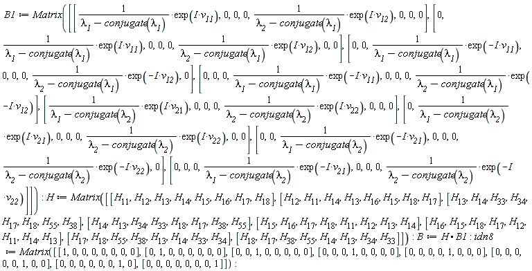 B1 := Matrix([[exp(I*v__11)/(`&lambda;__1`-conjugate(`&lambda;__1`)), 0, 0, 0, exp(I*v__12)/(`&lambda;__2`-conjugate(`&lambda;__1`)), 0, 0, 0], [0, exp(I*v__11)/(`&lambda;__1`-conjugate(`&lambda;__1`)), 0, 0, 0, exp(I*v__12)/(`&lambda;__2`-conjugate(`&lambda;__1`)), 0, 0], [0, 0, exp(-I*v__11)/(`&lambda;__1`-conjugate(`&lambda;__1`)), 0, 0, 0, exp(-I*v__12)/(`&lambda;__2`-conjugate(`&lambda;__1`)), 0], [0, 0, 0, exp(-I*v__11)/(`&lambda;__1`-conjugate(`&lambda;__1`)), 0, 0, 0, exp(-I*v__12)/(`&lambda;__2`-conjugate(`&lambda;__1`))], [exp(I*v__21)/(`&lambda;__1`-conjugate(`&lambda;__2`)), 0, 0, 0, exp(I*v__22)/(`&lambda;__2`-conjugate(`&lambda;__2`)), 0, 0, 0], [0, exp(I*v__21)/(`&lambda;__1`-conjugate(`&lambda;__2`)), 0, 0, 0, exp(I*v__22)/(`&lambda;__2`-conjugate(`&lambda;__2`)), 0, 0], [0, 0, exp(-I*v__21)/(`&lambda;__1`-conjugate(`&lambda;__2`)), 0, 0, 0, exp(-I*v__22)/(`&lambda;__2`-conjugate(`&lambda;__2`)), 0], [0, 0, 0, exp(-I*v__21)/(`&lambda;__1`-conjugate(`&lambda;__2`)), 0, 0, 0, exp(-I*v__22)/(`&lambda;__2`-conjugate(`&lambda;__2`))]]); H := Matrix([[H__11, H__12, H__13, H__14, H__15, H__16, H__17, H__18], [H__12, H__11, H__14, H__13, H__16, H__15, H__18, H__17], [H__13, H__14, H__33, H__34, H__17, H__18, H__55, H__38], [H__14, H__13, H__34, H__33, H__18, H__17, H__38, H__55], [H__15, H__16, H__17, H__18, H__11, H__12, H__13, H__14], [H__16, H__15, H__18, H__17, H__12, H__11, H__14, H__13], [H__17, H__18, H__55, H__38, H__13, H__14, H__33, H__34], [H__18, H__17, H__38, H__55, H__14, H__13, H__34, H__33]]); B := H.B1; idn8 := Matrix([[1, 0, 0, 0, 0, 0, 0, 0], [0, 1, 0, 0, 0, 0, 0, 0], [0, 0, 1, 0, 0, 0, 0, 0], [0, 0, 0, 1, 0, 0, 0, 0], [0, 0, 0, 0, 1, 0, 0, 0], [0, 0, 0, 0, 0, 1, 0, 0], [0, 0, 0, 0, 0, 0, 1, 0], [0, 0, 0, 0, 0, 0, 0, 1]])