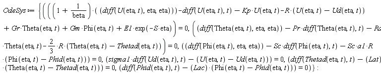 OdeSys := {diff(Phid(eta, t), t)-Lac*(Phi(eta, t)-Phid(eta, t)) = 0, diff(Thetad(eta, t), t)-Lat*(Theta(eta, t)-Thetad(eta, t)) = 0, diff(Phi(eta, t), eta, eta)-Sc*(diff(Phi(eta, t), t))-Sc*a1*R*(Phi(eta, t)-Phid(eta, t)) = 0, diff(Theta(eta, t), eta, eta)-Pr*(diff(Theta(eta, t), t))-Rd*Theta(eta, t)-(2/3)*R*(Theta(eta, t)-Thetad(eta, t)) = 0, (1+1/beta)*(diff(U(eta, t), eta, eta))-(diff(U(eta, t), t))-Kp*U(eta, t)-R*(U(eta, t)-Ud(eta, t))+Gr*Theta(eta, t)+Gm*Phi(eta, t)+E1*exp(-S*eta) = 0, sigma1*(diff(Ud(eta, t), t))-U(eta, t)+Ud(eta, t) = 0}