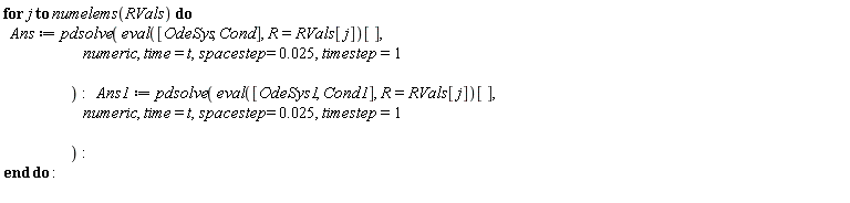 for j to numelems(RVals) do Ans := pdsolve((eval([OdeSys, Cond], R = RVals[j]))[], numeric, time = t, spacestep = 0.25e-1, timestep = 1); Ans1 := pdsolve((eval([OdeSys1, Cond1], R = RVals[j]))[], numeric, time = t, spacestep = 0.25e-1, timestep = 1) end do