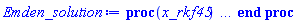 proc (x_rkf45) local _res, _dat, _vars, _solnproc, _xout, _ndsol, _pars, _n, _i; option `Copyright (c) 2000 by Waterloo Maple Inc. All rights reserved.`; if 1 < nargs then error "invalid input: too many arguments" end if; _EnvDSNumericSaveDigits := Digits; Digits := 15; if _EnvInFsolve = true then _xout := evalf[_EnvDSNumericSaveDigits](x_rkf45) else _xout := evalf(x_rkf45) end if; _dat := Array(1..4, {(1) = proc (_xin) local _xout, _dtbl, _dat, _vmap, _x0, _y0, _val, _dig, _n, _ne, _nd, _nv, _pars, _ini, _par, _i, _j, _k, _src; option `Copyright (c) 2002 by Waterloo Maple Inc. All rights reserved.`; table( [( "complex" ) = false ] ) _xout := _xin; _pars := []; _dtbl := array( 1 .. 4, [( 1 ) = (array( 1 .. 28, [( 1 ) = (datatype = float[8], order = C_order, storage = rectangular), ( 2 ) = (datatype = float[8], order = C_order, storage = rectangular), ( 3 ) = ([0, 0, 0, Array(1..0, 1..2, {}, datatype = float[8], order = C_order)]), ( 4 ) = (Array(1..65, {(1) = 2, (2) = 2, (3) = 0, (4) = 0, (5) = 0, (6) = 0, (7) = 1, (8) = 0, (9) = 0, (10) = 0, (11) = 0, (12) = 0, (13) = 0, (14) = 0, (15) = 0, (16) = 0, (17) = 0, (18) = 1, (19) = 30000, (20) = 0, (21) = 0, (22) = 1, (23) = 4, (24) = 0, (25) = 1, (26) = 15, (27) = 1, (28) = 0, (29) = 1, (30) = 3, (31) = 3, (32) = 0, (33) = 1, (34) = 0, (35) = 0, (36) = 0, (37) = 0, (38) = 0, (39) = 0, (40) = 0, (41) = 0, (42) = 0, (43) = 1, (44) = 0, (45) = 0, (46) = 0, (47) = 0, (48) = 0, (49) = 0, (50) = 50, (51) = 1, (52) = 0, (53) = 0, (54) = 0, (55) = 0, (56) = 0, (57) = 0, (58) = 0, (59) = 10000, (60) = 0, (61) = 1000, (62) = 0, (63) = 0, (64) = -1, (65) = 0}, datatype = integer[8])), ( 5 ) = (Array(1..28, {(1) = .0, (2) = 0.10e-5, (3) = .0, (4) = 0.500001e-14, (5) = .0, (6) = 0.15142976267524639e-1, (7) = .0, (8) = 0.10e-5, (9) = .0, (10) = .0, (11) = .0, (12) = .0, (13) = 1.0, (14) = .0, (15) = .49999999999999, (16) = .0, (17) = 1.0, (18) = 1.0, (19) = .0, (20) = .0, (21) = 1.0, (22) = 1.0, (23) = .0, (24) = .0, (25) = 0.10e-14, (26) = .0, (27) = .0, (28) = .0}, datatype = float[8], order = C_order)), ( 6 ) = (Array(1..2, {(1) = 1.0, (2) = .0}, datatype = float[8], order = C_order)), ( 7 ) = ([Array(1..4, 1..7, {(1, 1) = .0, (1, 2) = .203125, (1, 3) = .3046875, (1, 4) = .75, (1, 5) = .8125, (1, 6) = .40625, (1, 7) = .8125, (2, 1) = 0.6378173828125e-1, (2, 2) = .0, (2, 3) = .279296875, (2, 4) = .27237892150878906, (2, 5) = -0.9686851501464844e-1, (2, 6) = 0.1956939697265625e-1, (2, 7) = .5381584167480469, (3, 1) = 0.31890869140625e-1, (3, 2) = .0, (3, 3) = -.34375, (3, 4) = -.335235595703125, (3, 5) = .2296142578125, (3, 6) = .41748046875, (3, 7) = 11.480712890625, (4, 1) = 0.9710520505905151e-1, (4, 2) = .0, (4, 3) = .40350341796875, (4, 4) = 0.20297467708587646e-1, (4, 5) = -0.6054282188415527e-2, (4, 6) = -0.4770040512084961e-1, (4, 7) = .77858567237854}, datatype = float[8], order = C_order), Array(1..6, 1..6, {(1, 1) = .0, (1, 2) = .0, (1, 3) = .0, (1, 4) = .0, (1, 5) = .0, (1, 6) = 1.0, (2, 1) = .25, (2, 2) = .0, (2, 3) = .0, (2, 4) = .0, (2, 5) = .0, (2, 6) = 1.0, (3, 1) = .1875, (3, 2) = .5625, (3, 3) = .0, (3, 4) = .0, (3, 5) = .0, (3, 6) = 2.0, (4, 1) = .23583984375, (4, 2) = -.87890625, (4, 3) = .890625, (4, 4) = .0, (4, 5) = .0, (4, 6) = .2681884765625, (5, 1) = .1272735595703125, (5, 2) = -.5009765625, (5, 3) = .44921875, (5, 4) = -0.128936767578125e-1, (5, 5) = .0, (5, 6) = 0.626220703125e-1, (6, 1) = -0.927734375e-1, (6, 2) = .626220703125, (6, 3) = -.4326171875, (6, 4) = .1418304443359375, (6, 5) = -0.861053466796875e-1, (6, 6) = .3131103515625}, datatype = float[8], order = C_order), Array(1..6, {(1) = .0, (2) = .386, (3) = .21, (4) = .63, (5) = 1.0, (6) = 1.0}, datatype = float[8], order = C_order), Array(1..6, {(1) = .25, (2) = -.1043, (3) = .1035, (4) = -0.362e-1, (5) = .0, (6) = .0}, datatype = float[8], order = C_order), Array(1..6, 1..5, {(1, 1) = .0, (1, 2) = .0, (1, 3) = .0, (1, 4) = .0, (1, 5) = .0, (2, 1) = 1.544, (2, 2) = .0, (2, 3) = .0, (2, 4) = .0, (2, 5) = .0, (3, 1) = .9466785280815533, (3, 2) = .25570116989825814, (3, 3) = .0, (3, 4) = .0, (3, 5) = .0, (4, 1) = 3.3148251870684886, (4, 2) = 2.896124015972123, (4, 3) = .9986419139977808, (4, 4) = .0, (4, 5) = .0, (5, 1) = 1.2212245092262748, (5, 2) = 6.019134481287752, (5, 3) = 12.537083329320874, (5, 4) = -.687886036105895, (5, 5) = .0, (6, 1) = 1.2212245092262748, (6, 2) = 6.019134481287752, (6, 3) = 12.537083329320874, (6, 4) = -.687886036105895, (6, 5) = 1.0}, datatype = float[8], order = C_order), Array(1..6, 1..5, {(1, 1) = .0, (1, 2) = .0, (1, 3) = .0, (1, 4) = .0, (1, 5) = .0, (2, 1) = -5.6688, (2, 2) = .0, (2, 3) = .0, (2, 4) = .0, (2, 5) = .0, (3, 1) = -2.4300933568337584, (3, 2) = -.20635991570891224, (3, 3) = .0, (3, 4) = .0, (3, 5) = .0, (4, 1) = -.10735290581452621, (4, 2) = -9.594562251021896, (4, 3) = -20.470286148096154, (4, 4) = .0, (4, 5) = .0, (5, 1) = 7.496443313968615, (5, 2) = -10.246804314641219, (5, 3) = -33.99990352819906, (5, 4) = 11.708908932061595, (5, 5) = .0, (6, 1) = 8.083246795922411, (6, 2) = -7.981132988062785, (6, 3) = -31.52159432874373, (6, 4) = 16.319305431231363, (6, 5) = -6.0588182388340535}, datatype = float[8], order = C_order), Array(1..3, 1..5, {(1, 1) = .0, (1, 2) = .0, (1, 3) = .0, (1, 4) = .0, (1, 5) = .0, (2, 1) = 10.126235083446911, (2, 2) = -7.487995877607633, (2, 3) = -34.800918615557414, (2, 4) = -7.9927717075687275, (2, 5) = 1.0251377232956207, (3, 1) = -.6762803392806898, (3, 2) = 6.087714651678606, (3, 3) = 16.43084320892463, (3, 4) = 24.767225114183653, (3, 5) = -6.5943891257167815}, datatype = float[8], order = C_order)]), ( 9 ) = ([Array(1..2, {(1) = .1, (2) = .1}, datatype = float[8], order = C_order), Array(1..2, {(1) = .0, (2) = .0}, datatype = float[8], order = C_order), Array(1..2, {(1) = .0, (2) = .0}, datatype = float[8], order = C_order), Array(1..2, {(1) = .0, (2) = .0}, datatype = float[8], order = C_order), Array(1..2, {(1) = .0, (2) = .0}, datatype = float[8], order = C_order), Array(1..2, 1..2, {(1, 1) = .0, (1, 2) = .0, (2, 1) = .0, (2, 2) = .0}, datatype = float[8], order = C_order), Array(1..2, 1..2, {(1, 1) = .0, (1, 2) = .0, (2, 1) = .0, (2, 2) = .0}, datatype = float[8], order = C_order), Array(1..2, {(1) = .0, (2) = .0}, datatype = float[8], order = C_order), Array(1..2, 1..2, {(1, 1) = .0, (1, 2) = .0, (2, 1) = .0, (2, 2) = .0}, datatype = float[8], order = C_order), Array(1..2, 1..6, {(1, 1) = .0, (1, 2) = .0, (1, 3) = .0, (1, 4) = .0, (1, 5) = .0, (1, 6) = .0, (2, 1) = .0, (2, 2) = .0, (2, 3) = .0, (2, 4) = .0, (2, 5) = .0, (2, 6) = .0}, datatype = float[8], order = C_order), Array(1..2, {(1) = 0, (2) = 0}, datatype = integer[8]), Array(1..2, {(1) = .0, (2) = .0}, datatype = float[8], order = C_order), Array(1..2, {(1) = .0, (2) = .0}, datatype = float[8], order = C_order), Array(1..2, {(1) = .0, (2) = .0}, datatype = float[8], order = C_order), Array(1..2, {(1) = .0, (2) = .0}, datatype = float[8], order = C_order), Array(1..2, {(1) = .0, (2) = .0}, datatype = float[8], order = C_order), Array(1..4, {(1) = .0, (2) = .0, (3) = .0, (4) = .0}, datatype = float[8], order = C_order), Array(1..2, {(1) = 0, (2) = 0}, datatype = integer[8])]), ( 8 ) = ([Array(1..2, {(1) = 1.0, (2) = .0}, datatype = float[8], order = C_order), Array(1..2, {(1) = .0, (2) = .0}, datatype = float[8], order = C_order), Array(1..2, {(1) = .0, (2) = -.3333333333333333}, datatype = float[8], order = C_order), 0, 0]), ( 11 ) = (Array(1..6, 0..2, {(1, 1) = .0, (1, 2) = .0, (2, 0) = .0, (2, 1) = .0, (2, 2) = .0, (3, 0) = .0, (3, 1) = .0, (3, 2) = .0, (4, 0) = .0, (4, 1) = .0, (4, 2) = .0, (5, 0) = .0, (5, 1) = .0, (5, 2) = .0, (6, 0) = .0, (6, 1) = .0, (6, 2) = .0}, datatype = float[8], order = C_order)), ( 10 ) = ([proc (N, xi, Y, YP) option `[Y[1] = theta__0(xi), Y[2] = diff(theta__0(xi),xi)]`; if xi = 0 then if abs(Y[2]) <= 0. then YP[1] := 0; YP[2] := -(1/3)*Y[1] else error "system with provided initial conditions is singular" end if else YP[1] := Y[2]; YP[2] := -Y[1]-2*Y[2]/xi end if; 0 end proc, -1, 0, 0, 0, 0, 0, 0, 0, 0, 0, 0]), ( 13 ) = (), ( 12 ) = (), ( 15 ) = ("rkf45"), ( 14 ) = ([0, 0]), ( 18 ) = ([]), ( 19 ) = (0), ( 16 ) = ([0, 0, 0, 0, 0, []]), ( 17 ) = ([proc (N, xi, Y, YP) option `[Y[1] = theta__0(xi), Y[2] = diff(theta__0(xi),xi)]`; if xi = 0 then if abs(Y[2]) <= 0. then YP[1] := 0; YP[2] := -(1/3)*Y[1] else error "system with provided initial conditions is singular" end if else YP[1] := Y[2]; YP[2] := -Y[1]-2*Y[2]/xi end if; 0 end proc, -1, 0, 0, 0, 0, 0, 0, 0, 0, 0, 0]), ( 22 ) = (0), ( 23 ) = (0), ( 20 ) = ([]), ( 21 ) = (0), ( 27 ) = (""), ( 26 ) = (Array(1..0, {})), ( 25 ) = (Array(1..0, {})), ( 24 ) = (0), ( 28 ) = (0)  ] ))  ] ); _y0 := Array(0..2, {(1) = 0., (2) = 1.}); _vmap := array( 1 .. 2, [( 1 ) = (1), ( 2 ) = (2)  ] ); _x0 := _dtbl[1][5][5]; _n := _dtbl[1][4][1]; _ne := _dtbl[1][4][3]; _nd := _dtbl[1][4][4]; _nv := _dtbl[1][4][16]; if not type(_xout, 'numeric') then if member(_xout, ["start", "left", "right"]) then if _Env_smart_dsolve_numeric = true or _dtbl[1][4][10] = 1 then if _xout = "left" then if type(_dtbl[2], 'table') then return _dtbl[2][5][1] end if elif _xout = "right" then if type(_dtbl[3], 'table') then return _dtbl[3][5][1] end if end if end if; return _dtbl[1][5][5] elif _xout = "method" then return _dtbl[1][15] elif _xout = "storage" then return evalb(_dtbl[1][4][10] = 1) elif _xout = "leftdata" then if not type(_dtbl[2], 'array') then return NULL else return eval(_dtbl[2]) end if elif _xout = "rightdata" then if not type(_dtbl[3], 'array') then return NULL else return eval(_dtbl[3]) end if elif _xout = "enginedata" then return eval(_dtbl[1]) elif _xout = "enginereset" then _dtbl[2] := evaln(_dtbl[2]); _dtbl[3] := evaln(_dtbl[3]); return NULL elif _xout = "initial" then return procname(_y0[0]) elif _xout = "laxtol" then return _dtbl[`if`(member(_dtbl[4], {2, 3}), _dtbl[4], 1)][5][18] elif _xout = "numfun" then return `if`(member(_dtbl[4], {2, 3}), _dtbl[_dtbl[4]][4][18], 0) elif _xout = "parameters" then return [seq(_y0[_n+_i], _i = 1 .. nops(_pars))] elif _xout = "initial_and_parameters" then return procname(_y0[0]), [seq(_y0[_n+_i], _i = 1 .. nops(_pars))] elif _xout = "last" then if _dtbl[4] <> 2 and _dtbl[4] <> 3 or _x0-_dtbl[_dtbl[4]][5][1] = 0. then error "no information is available on last computed point" else _xout := _dtbl[_dtbl[4]][5][1] end if elif _xout = "function" then if _dtbl[1][4][33]-2. = 0 then return eval(_dtbl[1][10], 1) else return eval(_dtbl[1][10][1], 1) end if elif _xout = "map" then return copy(_vmap) elif type(_xin, `=`) and type(rhs(_xin), 'list') and member(lhs(_xin), {"initial", "parameters", "initial_and_parameters"}) then if true then error "initial conditions cannot be changed for systems with removable singularities" end if; _ini, _par := [], []; if lhs(_xin) = "initial" then _ini := rhs(_xin) elif lhs(_xin) = "parameters" then _par := rhs(_xin) elif select(type, rhs(_xin), `=`) <> [] then _par, _ini := selectremove(type, rhs(_xin), `=`) elif nops(rhs(_xin)) < nops(_pars)+1 then error "insufficient data for specification of initial and parameters" else _par := rhs(_xin)[-nops(_pars) .. -1]; _ini := rhs(_xin)[1 .. -nops(_pars)-1] end if; _xout := lhs(_xout); _i := false; if _par <> [] then _i := `dsolve/numeric/process_parameters`(_n, _pars, _par, _y0) end if; if _ini <> [] then _i := `dsolve/numeric/process_initial`(_n-_ne, _ini, _y0, _pars, _vmap) or _i end if; if _i then `dsolve/numeric/SC/reinitialize`(_dtbl, _y0, _n, procname, _pars); if _Env_smart_dsolve_numeric = true and type(_y0[0], 'numeric') and _dtbl[1][4][10] <> 1 then procname("right") := _y0[0]; procname("left") := _y0[0] end if end if; if _xout = "initial" then return [_y0[0], seq(_y0[_vmap[_i]], _i = 1 .. _n-_ne)] elif _xout = "parameters" then return [seq(_y0[_n+_i], _i = 1 .. nops(_pars))] else return [_y0[0], seq(_y0[_vmap[_i]], _i = 1 .. _n-_ne)], [seq(_y0[_n+_i], _i = 1 .. nops(_pars))] end if elif _xin = "eventstop" then if _nv = 0 then error "this solution has no events" end if; _i := _dtbl[4]; if _i <> 2 and _i <> 3 then return 0 end if; if _dtbl[_i][4][10] = 1 and assigned(_dtbl[5-_i]) and _dtbl[_i][4][9] < 100 and 100 <= _dtbl[5-_i][4][9] then _i := 5-_i; _dtbl[4] := _i; _j := round(_dtbl[_i][4][17]); return round(_dtbl[_i][3][1][_j, 1]) elif 100 <= _dtbl[_i][4][9] then _j := round(_dtbl[_i][4][17]); return round(_dtbl[_i][3][1][_j, 1]) else return 0 end if elif _xin = "eventstatus" then if _nv = 0 then error "this solution has no events" end if; _i := [selectremove(proc (a) options operator, arrow; _dtbl[1][3][1][a, 7] = 1 end proc, {seq(_j, _j = 1 .. round(_dtbl[1][3][1][_nv+1, 1]))})]; return ':-enabled' = _i[1], ':-disabled' = _i[2] elif _xin = "eventclear" then if _nv = 0 then error "this solution has no events" end if; _i := _dtbl[4]; if _i <> 2 and _i <> 3 then error "no events to clear" end if; if _dtbl[_i][4][10] = 1 and assigned(_dtbl[5-_i]) and _dtbl[_i][4][9] < 100 and 100 < _dtbl[5-_i][4][9] then _dtbl[4] := 5-_i; _i := 5-_i end if; if _dtbl[_i][4][9] < 100 then error "no events to clear" elif _nv < _dtbl[_i][4][9]-100 then error "event error condition cannot be cleared" else _j := _dtbl[_i][4][9]-100; if irem(round(_dtbl[_i][3][1][_j, 4]), 2) = 1 then error "retriggerable events cannot be cleared" end if; _j := round(_dtbl[_i][3][1][_j, 1]); for _k to _nv do if _dtbl[_i][3][1][_k, 1] = _j then if _dtbl[_i][3][1][_k, 2] = 3 then error "range events cannot be cleared" end if; _dtbl[_i][3][1][_k, 8] := _dtbl[_i][3][1][_nv+1, 8] end if end do; _dtbl[_i][4][17] := 0; _dtbl[_i][4][9] := 0; if _dtbl[1][4][10] = 1 then if _i = 2 then try procname(procname("left")) catch:  end try else try procname(procname("right")) catch:  end try end if end if end if; return  elif type(_xin, `=`) and member(lhs(_xin), {"eventdisable", "eventenable"}) then if _nv = 0 then error "this solution has no events" end if; if type(rhs(_xin), {('list')('posint'), ('set')('posint')}) then _i := {op(rhs(_xin))} elif type(rhs(_xin), 'posint') then _i := {rhs(_xin)} else error "event identifiers must be integers in the range 1..%1", round(_dtbl[1][3][1][_nv+1, 1]) end if; if select(proc (a) options operator, arrow; _nv < a end proc, _i) <> {} then error "event identifiers must be integers in the range 1..%1", round(_dtbl[1][3][1][_nv+1, 1]) end if; _k := {}; for _j to _nv do if member(round(_dtbl[1][3][1][_j, 1]), _i) then _k := `union`(_k, {_j}) end if end do; _i := _k; if lhs(_xin) = "eventdisable" then _dtbl[4] := 0; _j := [evalb(assigned(_dtbl[2]) and member(_dtbl[2][4][17], _i)), evalb(assigned(_dtbl[3]) and member(_dtbl[3][4][17], _i))]; for _k in _i do _dtbl[1][3][1][_k, 7] := 0; if assigned(_dtbl[2]) then _dtbl[2][3][1][_k, 7] := 0 end if; if assigned(_dtbl[3]) then _dtbl[3][3][1][_k, 7] := 0 end if end do; if _j[1] then for _k to _nv+1 do if _k <= _nv and not type(_dtbl[2][3][4][_k, 1], 'undefined') then userinfo(3, {'events', 'eventreset'}, `reinit #2, event code `, _k, ` to defined init `, _dtbl[2][3][4][_k, 1]); _dtbl[2][3][1][_k, 8] := _dtbl[2][3][4][_k, 1] elif _dtbl[2][3][1][_k, 2] = 0 and irem(iquo(round(_dtbl[2][3][1][_k, 4]), 32), 2) = 1 then userinfo(3, {'events', 'eventreset'}, `reinit #2, event code `, _k, ` to rate hysteresis init `, _dtbl[2][5][24]); _dtbl[2][3][1][_k, 8] := _dtbl[2][5][24] elif _dtbl[2][3][1][_k, 2] = 0 and irem(iquo(round(_dtbl[2][3][1][_k, 4]), 2), 2) = 0 then userinfo(3, {'events', 'eventreset'}, `reinit #2, event code `, _k, ` to initial init `, _x0); _dtbl[2][3][1][_k, 8] := _x0 else userinfo(3, {'events', 'eventreset'}, `reinit #2, event code `, _k, ` to fireinitial init `, _x0-1); _dtbl[2][3][1][_k, 8] := _x0-1 end if end do; _dtbl[2][4][17] := 0; _dtbl[2][4][9] := 0; if _dtbl[1][4][10] = 1 then procname(procname("left")) end if end if; if _j[2] then for _k to _nv+1 do if _k <= _nv and not type(_dtbl[3][3][4][_k, 2], 'undefined') then userinfo(3, {'events', 'eventreset'}, `reinit #3, event code `, _k, ` to defined init `, _dtbl[3][3][4][_k, 2]); _dtbl[3][3][1][_k, 8] := _dtbl[3][3][4][_k, 2] elif _dtbl[3][3][1][_k, 2] = 0 and irem(iquo(round(_dtbl[3][3][1][_k, 4]), 32), 2) = 1 then userinfo(3, {'events', 'eventreset'}, `reinit #3, event code `, _k, ` to rate hysteresis init `, _dtbl[3][5][24]); _dtbl[3][3][1][_k, 8] := _dtbl[3][5][24] elif _dtbl[3][3][1][_k, 2] = 0 and irem(iquo(round(_dtbl[3][3][1][_k, 4]), 2), 2) = 0 then userinfo(3, {'events', 'eventreset'}, `reinit #3, event code `, _k, ` to initial init `, _x0); _dtbl[3][3][1][_k, 8] := _x0 else userinfo(3, {'events', 'eventreset'}, `reinit #3, event code `, _k, ` to fireinitial init `, _x0+1); _dtbl[3][3][1][_k, 8] := _x0+1 end if end do; _dtbl[3][4][17] := 0; _dtbl[3][4][9] := 0; if _dtbl[1][4][10] = 1 then procname(procname("right")) end if end if else for _k in _i do _dtbl[1][3][1][_k, 7] := 1 end do; _dtbl[2] := evaln(_dtbl[2]); _dtbl[3] := evaln(_dtbl[3]); _dtbl[4] := 0; if _dtbl[1][4][10] = 1 then if _x0 <= procname("right") then try procname(procname("right")) catch:  end try end if; if procname("left") <= _x0 then try procname(procname("left")) catch:  end try end if end if end if; return  elif type(_xin, `=`) and lhs(_xin) = "eventfired" then if not type(rhs(_xin), 'list') then error "'eventfired' must be specified as a list" end if; if _nv = 0 then error "this solution has no events" end if; if _dtbl[4] <> 2 and _dtbl[4] <> 3 then error "'direction' must be set prior to calling/setting 'eventfired'" end if; _i := _dtbl[4]; _val := NULL; if not assigned(_EnvEventRetriggerWarned) then _EnvEventRetriggerWarned := false end if; for _k in rhs(_xin) do if type(_k, 'integer') then _src := _k elif type(_k, 'integer' = 'anything') and type(evalf(rhs(_k)), 'numeric') then _k := lhs(_k) = evalf[max(Digits, 18)](rhs(_k)); _src := lhs(_k) else error "'eventfired' entry is not valid: %1", _k end if; if _src < 1 or round(_dtbl[1][3][1][_nv+1, 1]) < _src then error "event identifiers must be integers in the range 1..%1", round(_dtbl[1][3][1][_nv+1, 1]) end if; _src := {seq(`if`(_dtbl[1][3][1][_j, 1]-_src = 0., _j, NULL), _j = 1 .. _nv)}; if nops(_src) <> 1 then error "'eventfired' can only be set/queried for root-finding events and time/interval events" end if; _src := _src[1]; if _dtbl[1][3][1][_src, 2] <> 0. and _dtbl[1][3][1][_src, 2]-2. <> 0. then error "'eventfired' can only be set/queried for root-finding events and time/interval events" elif irem(round(_dtbl[1][3][1][_src, 4]), 2) = 1 then if _EnvEventRetriggerWarned = false then WARNING(`'eventfired' has no effect on events that retrigger`) end if; _EnvEventRetriggerWarned := true end if; if _dtbl[_i][3][1][_src, 2] = 0 and irem(iquo(round(_dtbl[_i][3][1][_src, 4]), 32), 2) = 1 then _val := _val, undefined elif type(_dtbl[_i][3][4][_src, _i-1], 'undefined') or _i = 2 and _dtbl[2][3][1][_src, 8] < _dtbl[2][3][4][_src, 1] or _i = 3 and _dtbl[3][3][4][_src, 2] < _dtbl[3][3][1][_src, 8] then _val := _val, _dtbl[_i][3][1][_src, 8] else _val := _val, _dtbl[_i][3][4][_src, _i-1] end if; if type(_k, `=`) then if _dtbl[_i][3][1][_src, 2] = 0 and irem(iquo(round(_dtbl[_i][3][1][_src, 4]), 32), 2) = 1 then error "cannot set event code for a rate hysteresis event" end if; userinfo(3, {'events', 'eventreset'}, `manual set event code `, _src, ` to value `, rhs(_k)); _dtbl[_i][3][1][_src, 8] := rhs(_k); _dtbl[_i][3][4][_src, _i-1] := rhs(_k) end if end do; return [_val] elif type(_xin, `=`) and lhs(_xin) = "direction" then if not member(rhs(_xin), {-1, 1, ':-left', ':-right'}) then error "'direction' must be specified as either '1' or 'right' (positive) or '-1' or 'left' (negative)" end if; _src := `if`(_dtbl[4] = 2, -1, `if`(_dtbl[4] = 3, 1, undefined)); _i := `if`(member(rhs(_xin), {1, ':-right'}), 3, 2); _dtbl[4] := _i; _dtbl[_i] := `dsolve/numeric/SC/IVPdcopy`(_dtbl[1], `if`(assigned(_dtbl[_i]), _dtbl[_i], NULL)); if 0 < _nv then for _j to _nv+1 do if _j <= _nv and not type(_dtbl[_i][3][4][_j, _i-1], 'undefined') then userinfo(3, {'events', 'eventreset'}, `reinit #4, event code `, _j, ` to defined init `, _dtbl[_i][3][4][_j, _i-1]); _dtbl[_i][3][1][_j, 8] := _dtbl[_i][3][4][_j, _i-1] elif _dtbl[_i][3][1][_j, 2] = 0 and irem(iquo(round(_dtbl[_i][3][1][_j, 4]), 32), 2) = 1 then userinfo(3, {'events', 'eventreset'}, `reinit #4, event code `, _j, ` to rate hysteresis init `, _dtbl[_i][5][24]); _dtbl[_i][3][1][_j, 8] := _dtbl[_i][5][24] elif _dtbl[_i][3][1][_j, 2] = 0 and irem(iquo(round(_dtbl[_i][3][1][_j, 4]), 2), 2) = 0 then userinfo(3, {'events', 'eventreset'}, `reinit #4, event code `, _j, ` to initial init `, _x0); _dtbl[_i][3][1][_j, 8] := _x0 else userinfo(3, {'events', 'eventreset'}, `reinit #4, event code `, _j, ` to fireinitial init `, _x0-2*_i+5.0); _dtbl[_i][3][1][_j, 8] := _x0-2*_i+5.0 end if end do end if; return _src elif _xin = "eventcount" then if _dtbl[1][3][1] = 0 or _dtbl[4] <> 2 and _dtbl[4] <> 3 then return 0 else return round(_dtbl[_dtbl[4]][3][1][_nv+1, 12]) end if elif type(_xin, `=`) and lhs(_xin) = "setdatacallback" then if not type(rhs(_xin), 'nonegint') then error "data callback must be a nonnegative integer (address)" end if; _dtbl[1][28] := rhs(_xin) else return "procname" end if end if; if _xout = _x0 then return [_x0, seq(evalf(_dtbl[1][6][_vmap[_i]]), _i = 1 .. _n-_ne)] end if; _i := `if`(_x0 <= _xout, 3, 2); if _xin = "last" and 0 < _dtbl[_i][4][9] and _dtbl[_i][4][9] < 100 then _dat := eval(_dtbl[_i], 2); _j := _dat[4][20]; return [_dat[11][_j, 0], seq(_dat[11][_j, _vmap[_i]], _i = 1 .. _n-_ne-_nd), seq(_dat[8][1][_vmap[_i]], _i = _n-_ne-_nd+1 .. _n-_ne)] end if; if not type(_dtbl[_i], 'array') then _dtbl[_i] := `dsolve/numeric/SC/IVPdcopy`(_dtbl[1], `if`(assigned(_dtbl[_i]), _dtbl[_i], NULL)); if 0 < _nv then for _j to _nv+1 do if _j <= _nv and not type(_dtbl[_i][3][4][_j, _i-1], 'undefined') then userinfo(3, {'events', 'eventreset'}, `reinit #5, event code `, _j, ` to defined init `, _dtbl[_i][3][4][_j, _i-1]); _dtbl[_i][3][1][_j, 8] := _dtbl[_i][3][4][_j, _i-1] elif _dtbl[_i][3][1][_j, 2] = 0 and irem(iquo(round(_dtbl[_i][3][1][_j, 4]), 32), 2) = 1 then userinfo(3, {'events', 'eventreset'}, `reinit #5, event code `, _j, ` to rate hysteresis init `, _dtbl[_i][5][24]); _dtbl[_i][3][1][_j, 8] := _dtbl[_i][5][24] elif _dtbl[_i][3][1][_j, 2] = 0 and irem(iquo(round(_dtbl[_i][3][1][_j, 4]), 2), 2) = 0 then userinfo(3, {'events', 'eventreset'}, `reinit #5, event code `, _j, ` to initial init `, _x0); _dtbl[_i][3][1][_j, 8] := _x0 else userinfo(3, {'events', 'eventreset'}, `reinit #5, event code `, _j, ` to fireinitial init `, _x0-2*_i+5.0); _dtbl[_i][3][1][_j, 8] := _x0-2*_i+5.0 end if end do end if end if; if _xin <> "last" then if 0 < 0 then if `dsolve/numeric/checkglobals`(op(_dtbl[1][14]), _pars, _n, _y0) then `dsolve/numeric/SC/reinitialize`(_dtbl, _y0, _n, procname, _pars, _i) end if end if; if _dtbl[1][4][7] = 0 then error "parameters must be initialized before solution can be computed" end if end if; _dat := eval(_dtbl[_i], 2); _dtbl[4] := _i; try _src := `dsolve/numeric/SC/IVPrun`(_dat, _xout) catch: userinfo(2, `dsolve/debug`, print(`Exception in solnproc:`, [lastexception][2 .. -1])); error  end try; if _dat[17] <> _dtbl[1][17] then _dtbl[1][17] := _dat[17]; _dtbl[1][10] := _dat[10] end if; if _src = 0 and 100 < _dat[4][9] then _val := _dat[3][1][_nv+1, 8] else _val := _dat[11][_dat[4][20], 0] end if; if _src <> 0 or _dat[4][9] <= 0 then _dtbl[1][5][1] := _xout else _dtbl[1][5][1] := _val end if; if _i = 3 and _val < _xout then Rounding := -infinity; if _dat[4][9] = 1 then error "cannot evaluate the solution further right of %1, probably a singularity", evalf[8](_val) elif _dat[4][9] = 2 then error "cannot evaluate the solution further right of %1, maxfun limit exceeded (see <a href='http://www.maplesoft.com/support/help/search.aspx?term=dsolve,maxfun' target='_new'>?dsolve,maxfun</a> for details)", evalf[8](_val) elif _dat[4][9] = 3 then if _dat[4][25] = 3 then error "cannot evaluate the solution past the initial point, problem may be initially singular or improperly set up" else error "cannot evaluate the solution past the initial point, problem may be complex, initially singular or improperly set up" end if elif _dat[4][9] = 4 then error "cannot evaluate the solution further right of %1, accuracy goal cannot be achieved with specified 'minstep'", evalf[8](_val) elif _dat[4][9] = 5 then error "cannot evaluate the solution further right of %1, too many step failures, tolerances may be too loose for problem", evalf[8](_val) elif _dat[4][9] = 6 then error "cannot evaluate the solution further right of %1, cannot downgrade delay storage for problems with delay derivative order > 1, try increasing delaypts", evalf[8](_val) elif _dat[4][9] = 10 then error "cannot evaluate the solution further right of %1, interrupt requested", evalf[8](_val) elif 100 < _dat[4][9] then if _dat[4][9]-100 = _nv+1 then error "constraint projection failure on event at t=%1", evalf[8](_val) elif _dat[4][9]-100 = _nv+2 then error "index-1 and derivative evaluation failure on event at t=%1", evalf[8](_val) elif _dat[4][9]-100 = _nv+3 then error "maximum number of event iterations reached (%1) at t=%2", round(_dat[3][1][_nv+1, 3]), evalf[8](_val) else if _Env_dsolve_nowarnstop <> true then `dsolve/numeric/warning`(StringTools:-FormatMessage("cannot evaluate the solution further right of %1, event #%2 triggered a halt", evalf[8](_val), round(_dat[3][1][_dat[4][9]-100, 1]))) end if; Rounding := 'nearest'; _xout := _val end if else error "cannot evaluate the solution further right of %1", evalf[8](_val) end if elif _i = 2 and _xout < _val then Rounding := infinity; if _dat[4][9] = 1 then error "cannot evaluate the solution further left of %1, probably a singularity", evalf[8](_val) elif _dat[4][9] = 2 then error "cannot evaluate the solution further left of %1, maxfun limit exceeded (see <a href='http://www.maplesoft.com/support/help/search.aspx?term=dsolve,maxfun' target='_new'>?dsolve,maxfun</a> for details)", evalf[8](_val) elif _dat[4][9] = 3 then if _dat[4][25] = 3 then error "cannot evaluate the solution past the initial point, problem may be initially singular or improperly set up" else error "cannot evaluate the solution past the initial point, problem may be complex, initially singular or improperly set up" end if elif _dat[4][9] = 4 then error "cannot evaluate the solution further left of %1, accuracy goal cannot be achieved with specified 'minstep'", evalf[8](_val) elif _dat[4][9] = 5 then error "cannot evaluate the solution further left of %1, too many step failures, tolerances may be too loose for problem", evalf[8](_val) elif _dat[4][9] = 6 then error "cannot evaluate the solution further left of %1, cannot downgrade delay storage for problems with delay derivative order > 1, try increasing delaypts", evalf[8](_val) elif _dat[4][9] = 10 then error "cannot evaluate the solution further right of %1, interrupt requested", evalf[8](_val) elif 100 < _dat[4][9] then if _dat[4][9]-100 = _nv+1 then error "constraint projection failure on event at t=%1", evalf[8](_val) elif _dat[4][9]-100 = _nv+2 then error "index-1 and derivative evaluation failure on event at t=%1", evalf[8](_val) elif _dat[4][9]-100 = _nv+3 then error "maximum number of event iterations reached (%1) at t=%2", round(_dat[3][1][_nv+1, 3]), evalf[8](_val) else if _Env_dsolve_nowarnstop <> true then `dsolve/numeric/warning`(StringTools:-FormatMessage("cannot evaluate the solution further left of %1, event #%2 triggered a halt", evalf[8](_val), round(_dat[3][1][_dat[4][9]-100, 1]))) end if; Rounding := 'nearest'; _xout := _val end if else error "cannot evaluate the solution further left of %1", evalf[8](_val) end if end if; if _EnvInFsolve = true then _dig := _dat[4][26]; if type(_EnvDSNumericSaveDigits, 'posint') then _dat[4][26] := _EnvDSNumericSaveDigits else _dat[4][26] := Digits end if; _Env_dsolve_SC_native := true; if _dat[4][25] = 1 then _i := 1; _dat[4][25] := 2 else _i := _dat[4][25] end if; _val := `dsolve/numeric/SC/IVPval`(_dat, _xout, _src); _dat[4][25] := _i; _dat[4][26] := _dig; [_xout, seq(_val[_vmap[_i]], _i = 1 .. _n-_ne)] else Digits := _dat[4][26]; _val := `dsolve/numeric/SC/IVPval`(eval(_dat, 2), _xout, _src); [_xout, seq(_val[_vmap[_i]], _i = 1 .. _n-_ne)] end if end proc, (2) = Array(0..0, {}), (3) = [xi, theta__0(xi), diff(theta__0(xi), xi)], (4) = []}); _vars := _dat[3]; _pars := map(rhs, _dat[4]); _n := nops(_vars)-1; _solnproc := _dat[1]; if not type(_xout, 'numeric') then if member(x_rkf45, ["start", 'start', "method", 'method', "left", 'left', "right", 'right', "leftdata", "rightdata", "enginedata", "eventstop", 'eventstop', "eventclear", 'eventclear', "eventstatus", 'eventstatus', "eventcount", 'eventcount', "laxtol", 'laxtol', "numfun", 'numfun', NULL]) then _res := _solnproc(convert(x_rkf45, 'string')); if 1 < nops([_res]) then return _res elif type(_res, 'array') then return eval(_res, 1) elif _res <> "procname" then return _res end if elif member(x_rkf45, ["last", 'last', "initial", 'initial', "parameters", 'parameters', "initial_and_parameters", 'initial_and_parameters', NULL]) then _xout := convert(x_rkf45, 'string'); _res := _solnproc(_xout); if _xout = "parameters" then return [seq(_pars[_i] = _res[_i], _i = 1 .. nops(_pars))] elif _xout = "initial_and_parameters" then return [seq(_vars[_i+1] = [_res][1][_i+1], _i = 0 .. _n), seq(_pars[_i] = [_res][2][_i], _i = 1 .. nops(_pars))] else return [seq(_vars[_i+1] = _res[_i+1], _i = 0 .. _n)] end if elif type(_xout, `=`) and member(lhs(_xout), ["initial", 'initial', "parameters", 'parameters', "initial_and_parameters", 'initial_and_parameters', NULL]) then _xout := convert(lhs(x_rkf45), 'string') = rhs(x_rkf45); if type(rhs(_xout), 'list') then _res := _solnproc(_xout) else error "initial and/or parameter values must be specified in a list" end if; if lhs(_xout) = "initial" then return [seq(_vars[_i+1] = _res[_i+1], _i = 0 .. _n)] elif lhs(_xout) = "parameters" then return [seq(_pars[_i] = _res[_i], _i = 1 .. nops(_pars))] else return [seq(_vars[_i+1] = [_res][1][_i+1], _i = 0 .. _n), seq(_pars[_i] = [_res][2][_i], _i = 1 .. nops(_pars))] end if elif type(_xout, `=`) and member(lhs(_xout), ["eventdisable", 'eventdisable', "eventenable", 'eventenable', "eventfired", 'eventfired', "direction", 'direction', NULL]) then return _solnproc(convert(lhs(x_rkf45), 'string') = rhs(x_rkf45)) elif _xout = "solnprocedure" then return eval(_solnproc) elif _xout = "sysvars" then return _vars end if; if procname <> unknown then return ('procname')(x_rkf45) else _ndsol := 1; _ndsol := _ndsol; _ndsol := pointto(_dat[2][0]); return ('_ndsol')(x_rkf45) end if end if; try _res := _solnproc(_xout); [seq(_vars[_i+1] = _res[_i+1], _i = 0 .. _n)] catch: error  end try end proc