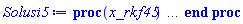 proc (x_rkf45) local _res, _dat, _vars, _solnproc, _xout, _ndsol, _pars, _n, _i; option `Copyright (c) 2000 by Waterloo Maple Inc. All rights reserved.`; if 1 < nargs then error "invalid input: too many arguments" end if; _EnvDSNumericSaveDigits := Digits; Digits := 15; if _EnvInFsolve = true then _xout := evalf[_EnvDSNumericSaveDigits](x_rkf45) else _xout := evalf(x_rkf45) end if; _dat := Array(1..4, {(1) = proc (_xin) local _xout, _dtbl, _dat, _vmap, _x0, _y0, _val, _dig, _n, _ne, _nd, _nv, _pars, _ini, _par, _i, _j, _k, _src; option `Copyright (c) 2002 by Waterloo Maple Inc. All rights reserved.`; table( [( "complex" ) = false ] ) _xout := _xin; _pars := []; _dtbl := array( 1 .. 4, [( 1 ) = (array( 1 .. 28, [( 1 ) = (datatype = float[8], order = C_order, storage = rectangular), ( 2 ) = (datatype = float[8], order = C_order, storage = rectangular), ( 3 ) = ([0, 0, 0, Array(1..0, 1..2, {}, datatype = float[8], order = C_order)]), ( 4 ) = (Array(1..65, {(1) = 3, (2) = 3, (3) = 0, (4) = 0, (5) = 0, (6) = 0, (7) = 1, (8) = 0, (9) = 0, (10) = 0, (11) = 0, (12) = 0, (13) = 0, (14) = 0, (15) = 0, (16) = 0, (17) = 0, (18) = 1, (19) = 30000, (20) = 0, (21) = 0, (22) = 1, (23) = 4, (24) = 0, (25) = 1, (26) = 15, (27) = 1, (28) = 0, (29) = 1, (30) = 3, (31) = 3, (32) = 0, (33) = 1, (34) = 0, (35) = 0, (36) = 0, (37) = 0, (38) = 0, (39) = 0, (40) = 0, (41) = 0, (42) = 0, (43) = 1, (44) = 0, (45) = 0, (46) = 0, (47) = 0, (48) = 0, (49) = 0, (50) = 50, (51) = 1, (52) = 0, (53) = 0, (54) = 0, (55) = 0, (56) = 0, (57) = 0, (58) = 0, (59) = 10000, (60) = 0, (61) = 1000, (62) = 0, (63) = 0, (64) = -1, (65) = 0}, datatype = integer[8])), ( 5 ) = (Array(1..28, {(1) = .0, (2) = 0.10e-5, (3) = .0, (4) = 0.500001e-14, (5) = .0, (6) = .9109767281537997, (7) = .0, (8) = 0.10e-5, (9) = .0, (10) = .0, (11) = .0, (12) = .0, (13) = 1.0, (14) = .0, (15) = .49999999999999, (16) = .0, (17) = 1.0, (18) = 1.0, (19) = .0, (20) = .0, (21) = 1.0, (22) = 1.0, (23) = .0, (24) = .0, (25) = 0.10e-14, (26) = .0, (27) = .0, (28) = .0}, datatype = float[8], order = C_order)), ( 6 ) = (Array(1..3, {(1) = 4900.0, (2) = 8100.0, (3) = 6200.0}, datatype = float[8], order = C_order)), ( 7 ) = ([Array(1..4, 1..7, {(1, 1) = .0, (1, 2) = .203125, (1, 3) = .3046875, (1, 4) = .75, (1, 5) = .8125, (1, 6) = .40625, (1, 7) = .8125, (2, 1) = 0.6378173828125e-1, (2, 2) = .0, (2, 3) = .279296875, (2, 4) = .27237892150878906, (2, 5) = -0.9686851501464844e-1, (2, 6) = 0.1956939697265625e-1, (2, 7) = .5381584167480469, (3, 1) = 0.31890869140625e-1, (3, 2) = .0, (3, 3) = -.34375, (3, 4) = -.335235595703125, (3, 5) = .2296142578125, (3, 6) = .41748046875, (3, 7) = 11.480712890625, (4, 1) = 0.9710520505905151e-1, (4, 2) = .0, (4, 3) = .40350341796875, (4, 4) = 0.20297467708587646e-1, (4, 5) = -0.6054282188415527e-2, (4, 6) = -0.4770040512084961e-1, (4, 7) = .77858567237854}, datatype = float[8], order = C_order), Array(1..6, 1..6, {(1, 1) = .0, (1, 2) = .0, (1, 3) = .0, (1, 4) = .0, (1, 5) = .0, (1, 6) = 1.0, (2, 1) = .25, (2, 2) = .0, (2, 3) = .0, (2, 4) = .0, (2, 5) = .0, (2, 6) = 1.0, (3, 1) = .1875, (3, 2) = .5625, (3, 3) = .0, (3, 4) = .0, (3, 5) = .0, (3, 6) = 2.0, (4, 1) = .23583984375, (4, 2) = -.87890625, (4, 3) = .890625, (4, 4) = .0, (4, 5) = .0, (4, 6) = .2681884765625, (5, 1) = .1272735595703125, (5, 2) = -.5009765625, (5, 3) = .44921875, (5, 4) = -0.128936767578125e-1, (5, 5) = .0, (5, 6) = 0.626220703125e-1, (6, 1) = -0.927734375e-1, (6, 2) = .626220703125, (6, 3) = -.4326171875, (6, 4) = .1418304443359375, (6, 5) = -0.861053466796875e-1, (6, 6) = .3131103515625}, datatype = float[8], order = C_order), Array(1..6, {(1) = .0, (2) = .386, (3) = .21, (4) = .63, (5) = 1.0, (6) = 1.0}, datatype = float[8], order = C_order), Array(1..6, {(1) = .25, (2) = -.1043, (3) = .1035, (4) = -0.362e-1, (5) = .0, (6) = .0}, datatype = float[8], order = C_order), Array(1..6, 1..5, {(1, 1) = .0, (1, 2) = .0, (1, 3) = .0, (1, 4) = .0, (1, 5) = .0, (2, 1) = 1.544, (2, 2) = .0, (2, 3) = .0, (2, 4) = .0, (2, 5) = .0, (3, 1) = .9466785280815533, (3, 2) = .25570116989825814, (3, 3) = .0, (3, 4) = .0, (3, 5) = .0, (4, 1) = 3.3148251870684886, (4, 2) = 2.896124015972123, (4, 3) = .9986419139977808, (4, 4) = .0, (4, 5) = .0, (5, 1) = 1.2212245092262748, (5, 2) = 6.019134481287752, (5, 3) = 12.537083329320874, (5, 4) = -.687886036105895, (5, 5) = .0, (6, 1) = 1.2212245092262748, (6, 2) = 6.019134481287752, (6, 3) = 12.537083329320874, (6, 4) = -.687886036105895, (6, 5) = 1.0}, datatype = float[8], order = C_order), Array(1..6, 1..5, {(1, 1) = .0, (1, 2) = .0, (1, 3) = .0, (1, 4) = .0, (1, 5) = .0, (2, 1) = -5.6688, (2, 2) = .0, (2, 3) = .0, (2, 4) = .0, (2, 5) = .0, (3, 1) = -2.4300933568337584, (3, 2) = -.20635991570891224, (3, 3) = .0, (3, 4) = .0, (3, 5) = .0, (4, 1) = -.10735290581452621, (4, 2) = -9.594562251021896, (4, 3) = -20.470286148096154, (4, 4) = .0, (4, 5) = .0, (5, 1) = 7.496443313968615, (5, 2) = -10.246804314641219, (5, 3) = -33.99990352819906, (5, 4) = 11.708908932061595, (5, 5) = .0, (6, 1) = 8.083246795922411, (6, 2) = -7.981132988062785, (6, 3) = -31.52159432874373, (6, 4) = 16.319305431231363, (6, 5) = -6.0588182388340535}, datatype = float[8], order = C_order), Array(1..3, 1..5, {(1, 1) = .0, (1, 2) = .0, (1, 3) = .0, (1, 4) = .0, (1, 5) = .0, (2, 1) = 10.126235083446911, (2, 2) = -7.487995877607633, (2, 3) = -34.800918615557414, (2, 4) = -7.9927717075687275, (2, 5) = 1.0251377232956207, (3, 1) = -.6762803392806898, (3, 2) = 6.087714651678606, (3, 3) = 16.43084320892463, (3, 4) = 24.767225114183653, (3, 5) = -6.5943891257167815}, datatype = float[8], order = C_order)]), ( 9 ) = ([Array(1..3, {(1) = .1, (2) = .1, (3) = .1}, datatype = float[8], order = C_order), Array(1..3, {(1) = .0, (2) = .0, (3) = .0}, datatype = float[8], order = C_order), Array(1..3, {(1) = .0, (2) = .0, (3) = .0}, datatype = float[8], order = C_order), Array(1..3, {(1) = .0, (2) = .0, (3) = .0}, datatype = float[8], order = C_order), Array(1..3, {(1) = .0, (2) = .0, (3) = .0}, datatype = float[8], order = C_order), Array(1..3, 1..3, {(1, 1) = .0, (1, 2) = .0, (1, 3) = .0, (2, 1) = .0, (2, 2) = .0, (2, 3) = .0, (3, 1) = .0, (3, 2) = .0, (3, 3) = .0}, datatype = float[8], order = C_order), Array(1..3, 1..3, {(1, 1) = .0, (1, 2) = .0, (1, 3) = .0, (2, 1) = .0, (2, 2) = .0, (2, 3) = .0, (3, 1) = .0, (3, 2) = .0, (3, 3) = .0}, datatype = float[8], order = C_order), Array(1..3, {(1) = .0, (2) = .0, (3) = .0}, datatype = float[8], order = C_order), Array(1..3, 1..3, {(1, 1) = .0, (1, 2) = .0, (1, 3) = .0, (2, 1) = .0, (2, 2) = .0, (2, 3) = .0, (3, 1) = .0, (3, 2) = .0, (3, 3) = .0}, datatype = float[8], order = C_order), Array(1..3, 1..6, {(1, 1) = .0, (1, 2) = .0, (1, 3) = .0, (1, 4) = .0, (1, 5) = .0, (1, 6) = .0, (2, 1) = .0, (2, 2) = .0, (2, 3) = .0, (2, 4) = .0, (2, 5) = .0, (2, 6) = .0, (3, 1) = .0, (3, 2) = .0, (3, 3) = .0, (3, 4) = .0, (3, 5) = .0, (3, 6) = .0}, datatype = float[8], order = C_order), Array(1..3, {(1) = 0, (2) = 0, (3) = 0}, datatype = integer[8]), Array(1..3, {(1) = .0, (2) = .0, (3) = .0}, datatype = float[8], order = C_order), Array(1..3, {(1) = .0, (2) = .0, (3) = .0}, datatype = float[8], order = C_order), Array(1..3, {(1) = .0, (2) = .0, (3) = .0}, datatype = float[8], order = C_order), Array(1..3, {(1) = .0, (2) = .0, (3) = .0}, datatype = float[8], order = C_order), Array(1..3, {(1) = .0, (2) = .0, (3) = .0}, datatype = float[8], order = C_order), Array(1..6, {(1) = .0, (2) = .0, (3) = .0, (4) = .0, (5) = .0, (6) = .0}, datatype = float[8], order = C_order), Array(1..3, {(1) = 0, (2) = 0, (3) = 0}, datatype = integer[8])]), ( 8 ) = ([Array(1..3, {(1) = 4900.0, (2) = 8100.0, (3) = 6200.0}, datatype = float[8], order = C_order), Array(1..3, {(1) = .0, (2) = .0, (3) = .0}, datatype = float[8], order = C_order), Array(1..3, {(1) = -271.5111363999995, (2) = -392.7295773000005, (3) = -131.6039837999997}, datatype = float[8], order = C_order), 0, 0]), ( 11 ) = (Array(1..6, 0..3, {(1, 1) = .0, (1, 2) = .0, (1, 3) = .0, (2, 0) = .0, (2, 1) = .0, (2, 2) = .0, (2, 3) = .0, (3, 0) = .0, (3, 1) = .0, (3, 2) = .0, (3, 3) = .0, (4, 0) = .0, (4, 1) = .0, (4, 2) = .0, (4, 3) = .0, (5, 0) = .0, (5, 1) = .0, (5, 2) = .0, (5, 3) = .0, (6, 0) = .0, (6, 1) = .0, (6, 2) = .0, (6, 3) = .0}, datatype = float[8], order = C_order)), ( 10 ) = ([proc (N, X, Y, YP) option `[Y[1] = A(t), Y[2] = S(t), Y[3] = l(t)]`; YP[1] := .221931375*Y[1]-0.153139e-5*Y[1]^2+0.14202e-3*Y[1]*Y[3]-0.14202e-3*Y[1]*Y[2]; YP[2] := 2.934273467*Y[2]-0.973188e-3*Y[3]*Y[2]-0.22001e-3*Y[1]*Y[2]+0.50976e-3*Y[2]^2; YP[3] := 0.18029e-3*Y[3]*Y[2]+1.128274551*Y[3]-0.2154e-4*Y[1]*Y[3]-0.40392e-3*Y[3]^2; 0 end proc, -1, 0, 0, 0, 0, 0, 0, 0, 0, 0, 0]), ( 13 ) = (), ( 12 ) = (), ( 15 ) = ("rkf45"), ( 14 ) = ([0, 0]), ( 18 ) = ([]), ( 19 ) = (0), ( 16 ) = ([0, 0, 0, 0, 0, []]), ( 17 ) = ([proc (N, X, Y, YP) option `[Y[1] = A(t), Y[2] = S(t), Y[3] = l(t)]`; YP[1] := .221931375*Y[1]-0.153139e-5*Y[1]^2+0.14202e-3*Y[1]*Y[3]-0.14202e-3*Y[1]*Y[2]; YP[2] := 2.934273467*Y[2]-0.973188e-3*Y[3]*Y[2]-0.22001e-3*Y[1]*Y[2]+0.50976e-3*Y[2]^2; YP[3] := 0.18029e-3*Y[3]*Y[2]+1.128274551*Y[3]-0.2154e-4*Y[1]*Y[3]-0.40392e-3*Y[3]^2; 0 end proc, -1, 0, 0, 0, 0, 0, 0, 0, 0, 0, 0]), ( 22 ) = (0), ( 23 ) = (0), ( 20 ) = ([]), ( 21 ) = (0), ( 27 ) = (""), ( 26 ) = (Array(1..0, {})), ( 25 ) = (Array(1..0, {})), ( 24 ) = (0), ( 28 ) = (0)  ] ))  ] ); _y0 := Array(0..3, {(1) = 0., (2) = 4900., (3) = 8100.}); _vmap := array( 1 .. 3, [( 1 ) = (1), ( 2 ) = (2), ( 3 ) = (3)  ] ); _x0 := _dtbl[1][5][5]; _n := _dtbl[1][4][1]; _ne := _dtbl[1][4][3]; _nd := _dtbl[1][4][4]; _nv := _dtbl[1][4][16]; if not type(_xout, 'numeric') then if member(_xout, ["start", "left", "right"]) then if _Env_smart_dsolve_numeric = true or _dtbl[1][4][10] = 1 then if _xout = "left" then if type(_dtbl[2], 'table') then return _dtbl[2][5][1] end if elif _xout = "right" then if type(_dtbl[3], 'table') then return _dtbl[3][5][1] end if end if end if; return _dtbl[1][5][5] elif _xout = "method" then return _dtbl[1][15] elif _xout = "storage" then return evalb(_dtbl[1][4][10] = 1) elif _xout = "leftdata" then if not type(_dtbl[2], 'array') then return NULL else return eval(_dtbl[2]) end if elif _xout = "rightdata" then if not type(_dtbl[3], 'array') then return NULL else return eval(_dtbl[3]) end if elif _xout = "enginedata" then return eval(_dtbl[1]) elif _xout = "enginereset" then _dtbl[2] := evaln(_dtbl[2]); _dtbl[3] := evaln(_dtbl[3]); return NULL elif _xout = "initial" then return procname(_y0[0]) elif _xout = "laxtol" then return _dtbl[`if`(member(_dtbl[4], {2, 3}), _dtbl[4], 1)][5][18] elif _xout = "numfun" then return `if`(member(_dtbl[4], {2, 3}), _dtbl[_dtbl[4]][4][18], 0) elif _xout = "parameters" then return [seq(_y0[_n+_i], _i = 1 .. nops(_pars))] elif _xout = "initial_and_parameters" then return procname(_y0[0]), [seq(_y0[_n+_i], _i = 1 .. nops(_pars))] elif _xout = "last" then if _dtbl[4] <> 2 and _dtbl[4] <> 3 or _x0-_dtbl[_dtbl[4]][5][1] = 0. then error "no information is available on last computed point" else _xout := _dtbl[_dtbl[4]][5][1] end if elif _xout = "function" then if _dtbl[1][4][33]-2. = 0 then return eval(_dtbl[1][10], 1) else return eval(_dtbl[1][10][1], 1) end if elif _xout = "map" then return copy(_vmap) elif type(_xin, `=`) and type(rhs(_xin), 'list') and member(lhs(_xin), {"initial", "parameters", "initial_and_parameters"}) then _ini, _par := [], []; if lhs(_xin) = "initial" then _ini := rhs(_xin) elif lhs(_xin) = "parameters" then _par := rhs(_xin) elif select(type, rhs(_xin), `=`) <> [] then _par, _ini := selectremove(type, rhs(_xin), `=`) elif nops(rhs(_xin)) < nops(_pars)+1 then error "insufficient data for specification of initial and parameters" else _par := rhs(_xin)[-nops(_pars) .. -1]; _ini := rhs(_xin)[1 .. -nops(_pars)-1] end if; _xout := lhs(_xout); _i := false; if _par <> [] then _i := `dsolve/numeric/process_parameters`(_n, _pars, _par, _y0) end if; if _ini <> [] then _i := `dsolve/numeric/process_initial`(_n-_ne, _ini, _y0, _pars, _vmap) or _i end if; if _i then `dsolve/numeric/SC/reinitialize`(_dtbl, _y0, _n, procname, _pars); if _Env_smart_dsolve_numeric = true and type(_y0[0], 'numeric') and _dtbl[1][4][10] <> 1 then procname("right") := _y0[0]; procname("left") := _y0[0] end if end if; if _xout = "initial" then return [_y0[0], seq(_y0[_vmap[_i]], _i = 1 .. _n-_ne)] elif _xout = "parameters" then return [seq(_y0[_n+_i], _i = 1 .. nops(_pars))] else return [_y0[0], seq(_y0[_vmap[_i]], _i = 1 .. _n-_ne)], [seq(_y0[_n+_i], _i = 1 .. nops(_pars))] end if elif _xin = "eventstop" then if _nv = 0 then error "this solution has no events" end if; _i := _dtbl[4]; if _i <> 2 and _i <> 3 then return 0 end if; if _dtbl[_i][4][10] = 1 and assigned(_dtbl[5-_i]) and _dtbl[_i][4][9] < 100 and 100 <= _dtbl[5-_i][4][9] then _i := 5-_i; _dtbl[4] := _i; _j := round(_dtbl[_i][4][17]); return round(_dtbl[_i][3][1][_j, 1]) elif 100 <= _dtbl[_i][4][9] then _j := round(_dtbl[_i][4][17]); return round(_dtbl[_i][3][1][_j, 1]) else return 0 end if elif _xin = "eventstatus" then if _nv = 0 then error "this solution has no events" end if; _i := [selectremove(proc (a) options operator, arrow; _dtbl[1][3][1][a, 7] = 1 end proc, {seq(_j, _j = 1 .. round(_dtbl[1][3][1][_nv+1, 1]))})]; return ':-enabled' = _i[1], ':-disabled' = _i[2] elif _xin = "eventclear" then if _nv = 0 then error "this solution has no events" end if; _i := _dtbl[4]; if _i <> 2 and _i <> 3 then error "no events to clear" end if; if _dtbl[_i][4][10] = 1 and assigned(_dtbl[5-_i]) and _dtbl[_i][4][9] < 100 and 100 < _dtbl[5-_i][4][9] then _dtbl[4] := 5-_i; _i := 5-_i end if; if _dtbl[_i][4][9] < 100 then error "no events to clear" elif _nv < _dtbl[_i][4][9]-100 then error "event error condition cannot be cleared" else _j := _dtbl[_i][4][9]-100; if irem(round(_dtbl[_i][3][1][_j, 4]), 2) = 1 then error "retriggerable events cannot be cleared" end if; _j := round(_dtbl[_i][3][1][_j, 1]); for _k to _nv do if _dtbl[_i][3][1][_k, 1] = _j then if _dtbl[_i][3][1][_k, 2] = 3 then error "range events cannot be cleared" end if; _dtbl[_i][3][1][_k, 8] := _dtbl[_i][3][1][_nv+1, 8] end if end do; _dtbl[_i][4][17] := 0; _dtbl[_i][4][9] := 0; if _dtbl[1][4][10] = 1 then if _i = 2 then try procname(procname("left")) catch:  end try else try procname(procname("right")) catch:  end try end if end if end if; return  elif type(_xin, `=`) and member(lhs(_xin), {"eventdisable", "eventenable"}) then if _nv = 0 then error "this solution has no events" end if; if type(rhs(_xin), {('list')('posint'), ('set')('posint')}) then _i := {op(rhs(_xin))} elif type(rhs(_xin), 'posint') then _i := {rhs(_xin)} else error "event identifiers must be integers in the range 1..%1", round(_dtbl[1][3][1][_nv+1, 1]) end if; if select(proc (a) options operator, arrow; _nv < a end proc, _i) <> {} then error "event identifiers must be integers in the range 1..%1", round(_dtbl[1][3][1][_nv+1, 1]) end if; _k := {}; for _j to _nv do if member(round(_dtbl[1][3][1][_j, 1]), _i) then _k := `union`(_k, {_j}) end if end do; _i := _k; if lhs(_xin) = "eventdisable" then _dtbl[4] := 0; _j := [evalb(assigned(_dtbl[2]) and member(_dtbl[2][4][17], _i)), evalb(assigned(_dtbl[3]) and member(_dtbl[3][4][17], _i))]; for _k in _i do _dtbl[1][3][1][_k, 7] := 0; if assigned(_dtbl[2]) then _dtbl[2][3][1][_k, 7] := 0 end if; if assigned(_dtbl[3]) then _dtbl[3][3][1][_k, 7] := 0 end if end do; if _j[1] then for _k to _nv+1 do if _k <= _nv and not type(_dtbl[2][3][4][_k, 1], 'undefined') then userinfo(3, {'events', 'eventreset'}, `reinit #2, event code `, _k, ` to defined init `, _dtbl[2][3][4][_k, 1]); _dtbl[2][3][1][_k, 8] := _dtbl[2][3][4][_k, 1] elif _dtbl[2][3][1][_k, 2] = 0 and irem(iquo(round(_dtbl[2][3][1][_k, 4]), 32), 2) = 1 then userinfo(3, {'events', 'eventreset'}, `reinit #2, event code `, _k, ` to rate hysteresis init `, _dtbl[2][5][24]); _dtbl[2][3][1][_k, 8] := _dtbl[2][5][24] elif _dtbl[2][3][1][_k, 2] = 0 and irem(iquo(round(_dtbl[2][3][1][_k, 4]), 2), 2) = 0 then userinfo(3, {'events', 'eventreset'}, `reinit #2, event code `, _k, ` to initial init `, _x0); _dtbl[2][3][1][_k, 8] := _x0 else userinfo(3, {'events', 'eventreset'}, `reinit #2, event code `, _k, ` to fireinitial init `, _x0-1); _dtbl[2][3][1][_k, 8] := _x0-1 end if end do; _dtbl[2][4][17] := 0; _dtbl[2][4][9] := 0; if _dtbl[1][4][10] = 1 then procname(procname("left")) end if end if; if _j[2] then for _k to _nv+1 do if _k <= _nv and not type(_dtbl[3][3][4][_k, 2], 'undefined') then userinfo(3, {'events', 'eventreset'}, `reinit #3, event code `, _k, ` to defined init `, _dtbl[3][3][4][_k, 2]); _dtbl[3][3][1][_k, 8] := _dtbl[3][3][4][_k, 2] elif _dtbl[3][3][1][_k, 2] = 0 and irem(iquo(round(_dtbl[3][3][1][_k, 4]), 32), 2) = 1 then userinfo(3, {'events', 'eventreset'}, `reinit #3, event code `, _k, ` to rate hysteresis init `, _dtbl[3][5][24]); _dtbl[3][3][1][_k, 8] := _dtbl[3][5][24] elif _dtbl[3][3][1][_k, 2] = 0 and irem(iquo(round(_dtbl[3][3][1][_k, 4]), 2), 2) = 0 then userinfo(3, {'events', 'eventreset'}, `reinit #3, event code `, _k, ` to initial init `, _x0); _dtbl[3][3][1][_k, 8] := _x0 else userinfo(3, {'events', 'eventreset'}, `reinit #3, event code `, _k, ` to fireinitial init `, _x0+1); _dtbl[3][3][1][_k, 8] := _x0+1 end if end do; _dtbl[3][4][17] := 0; _dtbl[3][4][9] := 0; if _dtbl[1][4][10] = 1 then procname(procname("right")) end if end if else for _k in _i do _dtbl[1][3][1][_k, 7] := 1 end do; _dtbl[2] := evaln(_dtbl[2]); _dtbl[3] := evaln(_dtbl[3]); _dtbl[4] := 0; if _dtbl[1][4][10] = 1 then if _x0 <= procname("right") then try procname(procname("right")) catch:  end try end if; if procname("left") <= _x0 then try procname(procname("left")) catch:  end try end if end if end if; return  elif type(_xin, `=`) and lhs(_xin) = "eventfired" then if not type(rhs(_xin), 'list') then error "'eventfired' must be specified as a list" end if; if _nv = 0 then error "this solution has no events" end if; if _dtbl[4] <> 2 and _dtbl[4] <> 3 then error "'direction' must be set prior to calling/setting 'eventfired'" end if; _i := _dtbl[4]; _val := NULL; if not assigned(_EnvEventRetriggerWarned) then _EnvEventRetriggerWarned := false end if; for _k in rhs(_xin) do if type(_k, 'integer') then _src := _k elif type(_k, 'integer' = 'anything') and type(evalf(rhs(_k)), 'numeric') then _k := lhs(_k) = evalf[max(Digits, 18)](rhs(_k)); _src := lhs(_k) else error "'eventfired' entry is not valid: %1", _k end if; if _src < 1 or round(_dtbl[1][3][1][_nv+1, 1]) < _src then error "event identifiers must be integers in the range 1..%1", round(_dtbl[1][3][1][_nv+1, 1]) end if; _src := {seq(`if`(_dtbl[1][3][1][_j, 1]-_src = 0., _j, NULL), _j = 1 .. _nv)}; if nops(_src) <> 1 then error "'eventfired' can only be set/queried for root-finding events and time/interval events" end if; _src := _src[1]; if _dtbl[1][3][1][_src, 2] <> 0. and _dtbl[1][3][1][_src, 2]-2. <> 0. then error "'eventfired' can only be set/queried for root-finding events and time/interval events" elif irem(round(_dtbl[1][3][1][_src, 4]), 2) = 1 then if _EnvEventRetriggerWarned = false then WARNING(`'eventfired' has no effect on events that retrigger`) end if; _EnvEventRetriggerWarned := true end if; if _dtbl[_i][3][1][_src, 2] = 0 and irem(iquo(round(_dtbl[_i][3][1][_src, 4]), 32), 2) = 1 then _val := _val, undefined elif type(_dtbl[_i][3][4][_src, _i-1], 'undefined') or _i = 2 and _dtbl[2][3][1][_src, 8] < _dtbl[2][3][4][_src, 1] or _i = 3 and _dtbl[3][3][4][_src, 2] < _dtbl[3][3][1][_src, 8] then _val := _val, _dtbl[_i][3][1][_src, 8] else _val := _val, _dtbl[_i][3][4][_src, _i-1] end if; if type(_k, `=`) then if _dtbl[_i][3][1][_src, 2] = 0 and irem(iquo(round(_dtbl[_i][3][1][_src, 4]), 32), 2) = 1 then error "cannot set event code for a rate hysteresis event" end if; userinfo(3, {'events', 'eventreset'}, `manual set event code `, _src, ` to value `, rhs(_k)); _dtbl[_i][3][1][_src, 8] := rhs(_k); _dtbl[_i][3][4][_src, _i-1] := rhs(_k) end if end do; return [_val] elif type(_xin, `=`) and lhs(_xin) = "direction" then if not member(rhs(_xin), {-1, 1, ':-left', ':-right'}) then error "'direction' must be specified as either '1' or 'right' (positive) or '-1' or 'left' (negative)" end if; _src := `if`(_dtbl[4] = 2, -1, `if`(_dtbl[4] = 3, 1, undefined)); _i := `if`(member(rhs(_xin), {1, ':-right'}), 3, 2); _dtbl[4] := _i; _dtbl[_i] := `dsolve/numeric/SC/IVPdcopy`(_dtbl[1], `if`(assigned(_dtbl[_i]), _dtbl[_i], NULL)); if 0 < _nv then for _j to _nv+1 do if _j <= _nv and not type(_dtbl[_i][3][4][_j, _i-1], 'undefined') then userinfo(3, {'events', 'eventreset'}, `reinit #4, event code `, _j, ` to defined init `, _dtbl[_i][3][4][_j, _i-1]); _dtbl[_i][3][1][_j, 8] := _dtbl[_i][3][4][_j, _i-1] elif _dtbl[_i][3][1][_j, 2] = 0 and irem(iquo(round(_dtbl[_i][3][1][_j, 4]), 32), 2) = 1 then userinfo(3, {'events', 'eventreset'}, `reinit #4, event code `, _j, ` to rate hysteresis init `, _dtbl[_i][5][24]); _dtbl[_i][3][1][_j, 8] := _dtbl[_i][5][24] elif _dtbl[_i][3][1][_j, 2] = 0 and irem(iquo(round(_dtbl[_i][3][1][_j, 4]), 2), 2) = 0 then userinfo(3, {'events', 'eventreset'}, `reinit #4, event code `, _j, ` to initial init `, _x0); _dtbl[_i][3][1][_j, 8] := _x0 else userinfo(3, {'events', 'eventreset'}, `reinit #4, event code `, _j, ` to fireinitial init `, _x0-2*_i+5.0); _dtbl[_i][3][1][_j, 8] := _x0-2*_i+5.0 end if end do end if; return _src elif _xin = "eventcount" then if _dtbl[1][3][1] = 0 or _dtbl[4] <> 2 and _dtbl[4] <> 3 then return 0 else return round(_dtbl[_dtbl[4]][3][1][_nv+1, 12]) end if elif type(_xin, `=`) and lhs(_xin) = "setdatacallback" then if not type(rhs(_xin), 'nonegint') then error "data callback must be a nonnegative integer (address)" end if; _dtbl[1][28] := rhs(_xin) else return "procname" end if end if; if _xout = _x0 then return [_x0, seq(evalf(_dtbl[1][6][_vmap[_i]]), _i = 1 .. _n-_ne)] end if; _i := `if`(_x0 <= _xout, 3, 2); if _xin = "last" and 0 < _dtbl[_i][4][9] and _dtbl[_i][4][9] < 100 then _dat := eval(_dtbl[_i], 2); _j := _dat[4][20]; return [_dat[11][_j, 0], seq(_dat[11][_j, _vmap[_i]], _i = 1 .. _n-_ne-_nd), seq(_dat[8][1][_vmap[_i]], _i = _n-_ne-_nd+1 .. _n-_ne)] end if; if not type(_dtbl[_i], 'array') then _dtbl[_i] := `dsolve/numeric/SC/IVPdcopy`(_dtbl[1], `if`(assigned(_dtbl[_i]), _dtbl[_i], NULL)); if 0 < _nv then for _j to _nv+1 do if _j <= _nv and not type(_dtbl[_i][3][4][_j, _i-1], 'undefined') then userinfo(3, {'events', 'eventreset'}, `reinit #5, event code `, _j, ` to defined init `, _dtbl[_i][3][4][_j, _i-1]); _dtbl[_i][3][1][_j, 8] := _dtbl[_i][3][4][_j, _i-1] elif _dtbl[_i][3][1][_j, 2] = 0 and irem(iquo(round(_dtbl[_i][3][1][_j, 4]), 32), 2) = 1 then userinfo(3, {'events', 'eventreset'}, `reinit #5, event code `, _j, ` to rate hysteresis init `, _dtbl[_i][5][24]); _dtbl[_i][3][1][_j, 8] := _dtbl[_i][5][24] elif _dtbl[_i][3][1][_j, 2] = 0 and irem(iquo(round(_dtbl[_i][3][1][_j, 4]), 2), 2) = 0 then userinfo(3, {'events', 'eventreset'}, `reinit #5, event code `, _j, ` to initial init `, _x0); _dtbl[_i][3][1][_j, 8] := _x0 else userinfo(3, {'events', 'eventreset'}, `reinit #5, event code `, _j, ` to fireinitial init `, _x0-2*_i+5.0); _dtbl[_i][3][1][_j, 8] := _x0-2*_i+5.0 end if end do end if end if; if _xin <> "last" then if 0 < 0 then if `dsolve/numeric/checkglobals`(op(_dtbl[1][14]), _pars, _n, _y0) then `dsolve/numeric/SC/reinitialize`(_dtbl, _y0, _n, procname, _pars, _i) end if end if; if _dtbl[1][4][7] = 0 then error "parameters must be initialized before solution can be computed" end if end if; _dat := eval(_dtbl[_i], 2); _dtbl[4] := _i; try _src := `dsolve/numeric/SC/IVPrun`(_dat, _xout) catch: userinfo(2, `dsolve/debug`, print(`Exception in solnproc:`, [lastexception][2 .. -1])); error  end try; if _dat[17] <> _dtbl[1][17] then _dtbl[1][17] := _dat[17]; _dtbl[1][10] := _dat[10] end if; if _src = 0 and 100 < _dat[4][9] then _val := _dat[3][1][_nv+1, 8] else _val := _dat[11][_dat[4][20], 0] end if; if _src <> 0 or _dat[4][9] <= 0 then _dtbl[1][5][1] := _xout else _dtbl[1][5][1] := _val end if; if _i = 3 and _val < _xout then Rounding := -infinity; if _dat[4][9] = 1 then error "cannot evaluate the solution further right of %1, probably a singularity", evalf[8](_val) elif _dat[4][9] = 2 then error "cannot evaluate the solution further right of %1, maxfun limit exceeded (see <a href='http://www.maplesoft.com/support/help/search.aspx?term=dsolve,maxfun' target='_new'>?dsolve,maxfun</a> for details)", evalf[8](_val) elif _dat[4][9] = 3 then if _dat[4][25] = 3 then error "cannot evaluate the solution past the initial point, problem may be initially singular or improperly set up" else error "cannot evaluate the solution past the initial point, problem may be complex, initially singular or improperly set up" end if elif _dat[4][9] = 4 then error "cannot evaluate the solution further right of %1, accuracy goal cannot be achieved with specified 'minstep'", evalf[8](_val) elif _dat[4][9] = 5 then error "cannot evaluate the solution further right of %1, too many step failures, tolerances may be too loose for problem", evalf[8](_val) elif _dat[4][9] = 6 then error "cannot evaluate the solution further right of %1, cannot downgrade delay storage for problems with delay derivative order > 1, try increasing delaypts", evalf[8](_val) elif _dat[4][9] = 10 then error "cannot evaluate the solution further right of %1, interrupt requested", evalf[8](_val) elif 100 < _dat[4][9] then if _dat[4][9]-100 = _nv+1 then error "constraint projection failure on event at t=%1", evalf[8](_val) elif _dat[4][9]-100 = _nv+2 then error "index-1 and derivative evaluation failure on event at t=%1", evalf[8](_val) elif _dat[4][9]-100 = _nv+3 then error "maximum number of event iterations reached (%1) at t=%2", round(_dat[3][1][_nv+1, 3]), evalf[8](_val) else if _Env_dsolve_nowarnstop <> true then `dsolve/numeric/warning`(StringTools:-FormatMessage("cannot evaluate the solution further right of %1, event #%2 triggered a halt", evalf[8](_val), round(_dat[3][1][_dat[4][9]-100, 1]))) end if; Rounding := 'nearest'; _xout := _val end if else error "cannot evaluate the solution further right of %1", evalf[8](_val) end if elif _i = 2 and _xout < _val then Rounding := infinity; if _dat[4][9] = 1 then error "cannot evaluate the solution further left of %1, probably a singularity", evalf[8](_val) elif _dat[4][9] = 2 then error "cannot evaluate the solution further left of %1, maxfun limit exceeded (see <a href='http://www.maplesoft.com/support/help/search.aspx?term=dsolve,maxfun' target='_new'>?dsolve,maxfun</a> for details)", evalf[8](_val) elif _dat[4][9] = 3 then if _dat[4][25] = 3 then error "cannot evaluate the solution past the initial point, problem may be initially singular or improperly set up" else error "cannot evaluate the solution past the initial point, problem may be complex, initially singular or improperly set up" end if elif _dat[4][9] = 4 then error "cannot evaluate the solution further left of %1, accuracy goal cannot be achieved with specified 'minstep'", evalf[8](_val) elif _dat[4][9] = 5 then error "cannot evaluate the solution further left of %1, too many step failures, tolerances may be too loose for problem", evalf[8](_val) elif _dat[4][9] = 6 then error "cannot evaluate the solution further left of %1, cannot downgrade delay storage for problems with delay derivative order > 1, try increasing delaypts", evalf[8](_val) elif _dat[4][9] = 10 then error "cannot evaluate the solution further right of %1, interrupt requested", evalf[8](_val) elif 100 < _dat[4][9] then if _dat[4][9]-100 = _nv+1 then error "constraint projection failure on event at t=%1", evalf[8](_val) elif _dat[4][9]-100 = _nv+2 then error "index-1 and derivative evaluation failure on event at t=%1", evalf[8](_val) elif _dat[4][9]-100 = _nv+3 then error "maximum number of event iterations reached (%1) at t=%2", round(_dat[3][1][_nv+1, 3]), evalf[8](_val) else if _Env_dsolve_nowarnstop <> true then `dsolve/numeric/warning`(StringTools:-FormatMessage("cannot evaluate the solution further left of %1, event #%2 triggered a halt", evalf[8](_val), round(_dat[3][1][_dat[4][9]-100, 1]))) end if; Rounding := 'nearest'; _xout := _val end if else error "cannot evaluate the solution further left of %1", evalf[8](_val) end if end if; if _EnvInFsolve = true then _dig := _dat[4][26]; if type(_EnvDSNumericSaveDigits, 'posint') then _dat[4][26] := _EnvDSNumericSaveDigits else _dat[4][26] := Digits end if; _Env_dsolve_SC_native := true; if _dat[4][25] = 1 then _i := 1; _dat[4][25] := 2 else _i := _dat[4][25] end if; _val := `dsolve/numeric/SC/IVPval`(_dat, _xout, _src); _dat[4][25] := _i; _dat[4][26] := _dig; [_xout, seq(_val[_vmap[_i]], _i = 1 .. _n-_ne)] else Digits := _dat[4][26]; _val := `dsolve/numeric/SC/IVPval`(eval(_dat, 2), _xout, _src); [_xout, seq(_val[_vmap[_i]], _i = 1 .. _n-_ne)] end if end proc, (2) = Array(0..0, {}), (3) = [t, A(t), S(t), l(t)], (4) = []}); _vars := _dat[3]; _pars := map(rhs, _dat[4]); _n := nops(_vars)-1; _solnproc := _dat[1]; if not type(_xout, 'numeric') then if member(x_rkf45, ["start", 'start', "method", 'method', "left", 'left', "right", 'right', "leftdata", "rightdata", "enginedata", "eventstop", 'eventstop', "eventclear", 'eventclear', "eventstatus", 'eventstatus', "eventcount", 'eventcount', "laxtol", 'laxtol', "numfun", 'numfun', NULL]) then _res := _solnproc(convert(x_rkf45, 'string')); if 1 < nops([_res]) then return _res elif type(_res, 'array') then return eval(_res, 1) elif _res <> "procname" then return _res end if elif member(x_rkf45, ["last", 'last', "initial", 'initial', "parameters", 'parameters', "initial_and_parameters", 'initial_and_parameters', NULL]) then _xout := convert(x_rkf45, 'string'); _res := _solnproc(_xout); if _xout = "parameters" then return [seq(_pars[_i] = _res[_i], _i = 1 .. nops(_pars))] elif _xout = "initial_and_parameters" then return [seq(_vars[_i+1] = [_res][1][_i+1], _i = 0 .. _n), seq(_pars[_i] = [_res][2][_i], _i = 1 .. nops(_pars))] else return [seq(_vars[_i+1] = _res[_i+1], _i = 0 .. _n)] end if elif type(_xout, `=`) and member(lhs(_xout), ["initial", 'initial', "parameters", 'parameters', "initial_and_parameters", 'initial_and_parameters', NULL]) then _xout := convert(lhs(x_rkf45), 'string') = rhs(x_rkf45); if type(rhs(_xout), 'list') then _res := _solnproc(_xout) else error "initial and/or parameter values must be specified in a list" end if; if lhs(_xout) = "initial" then return [seq(_vars[_i+1] = _res[_i+1], _i = 0 .. _n)] elif lhs(_xout) = "parameters" then return [seq(_pars[_i] = _res[_i], _i = 1 .. nops(_pars))] else return [seq(_vars[_i+1] = [_res][1][_i+1], _i = 0 .. _n), seq(_pars[_i] = [_res][2][_i], _i = 1 .. nops(_pars))] end if elif type(_xout, `=`) and member(lhs(_xout), ["eventdisable", 'eventdisable', "eventenable", 'eventenable', "eventfired", 'eventfired', "direction", 'direction', NULL]) then return _solnproc(convert(lhs(x_rkf45), 'string') = rhs(x_rkf45)) elif _xout = "solnprocedure" then return eval(_solnproc) elif _xout = "sysvars" then return _vars end if; if procname <> unknown then return ('procname')(x_rkf45) else _ndsol := 1; _ndsol := _ndsol; _ndsol := pointto(_dat[2][0]); return ('_ndsol')(x_rkf45) end if end if; try _res := _solnproc(_xout); [seq(_vars[_i+1] = _res[_i+1], _i = 0 .. _n)] catch: error  end try end proc