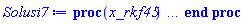 proc (x_rkf45) local _res, _dat, _vars, _solnproc, _xout, _ndsol, _pars, _n, _i; option `Copyright (c) 2000 by Waterloo Maple Inc. All rights reserved.`; if 1 < nargs then error "invalid input: too many arguments" end if; _EnvDSNumericSaveDigits := Digits; Digits := 15; if _EnvInFsolve = true then _xout := evalf[_EnvDSNumericSaveDigits](x_rkf45) else _xout := evalf(x_rkf45) end if; _dat := Array(1..4, {(1) = proc (_xin) local _xout, _dtbl, _dat, _vmap, _x0, _y0, _val, _dig, _n, _ne, _nd, _nv, _pars, _ini, _par, _i, _j, _k, _src; option `Copyright (c) 2002 by Waterloo Maple Inc. All rights reserved.`; table( [( "complex" ) = false ] ) _xout := _xin; _pars := []; _dtbl := array( 1 .. 4, [( 1 ) = (array( 1 .. 28, [( 1 ) = (datatype = float[8], order = C_order, storage = rectangular), ( 2 ) = (datatype = float[8], order = C_order, storage = rectangular), ( 3 ) = ([0, 0, 0, Array(1..0, 1..2, {}, datatype = float[8], order = C_order)]), ( 4 ) = (Array(1..65, {(1) = 3, (2) = 3, (3) = 0, (4) = 0, (5) = 0, (6) = 0, (7) = 1, (8) = 0, (9) = 0, (10) = 0, (11) = 0, (12) = 0, (13) = 0, (14) = 0, (15) = 0, (16) = 0, (17) = 0, (18) = 1, (19) = 30000, (20) = 0, (21) = 0, (22) = 1, (23) = 4, (24) = 0, (25) = 1, (26) = 15, (27) = 1, (28) = 0, (29) = 1, (30) = 3, (31) = 3, (32) = 0, (33) = 1, (34) = 0, (35) = 0, (36) = 0, (37) = 0, (38) = 0, (39) = 0, (40) = 0, (41) = 0, (42) = 0, (43) = 1, (44) = 0, (45) = 0, (46) = 0, (47) = 0, (48) = 0, (49) = 0, (50) = 50, (51) = 1, (52) = 0, (53) = 0, (54) = 0, (55) = 0, (56) = 0, (57) = 0, (58) = 0, (59) = 10000, (60) = 0, (61) = 1000, (62) = 0, (63) = 0, (64) = -1, (65) = 0}, datatype = integer[8])), ( 5 ) = (Array(1..28, {(1) = .0, (2) = 0.10e-5, (3) = .0, (4) = 0.500001e-14, (5) = .0, (6) = .716129663776042, (7) = .0, (8) = 0.10e-5, (9) = .0, (10) = .0, (11) = .0, (12) = .0, (13) = 1.0, (14) = .0, (15) = .49999999999999, (16) = .0, (17) = 1.0, (18) = 1.0, (19) = .0, (20) = .0, (21) = 1.0, (22) = 1.0, (23) = .0, (24) = .0, (25) = 0.10e-14, (26) = .0, (27) = .0, (28) = .0}, datatype = float[8], order = C_order)), ( 6 ) = (Array(1..3, {(1) = 5000.0, (2) = 8100.0, (3) = 6200.0}, datatype = float[8], order = C_order)), ( 7 ) = ([Array(1..4, 1..7, {(1, 1) = .0, (1, 2) = .203125, (1, 3) = .3046875, (1, 4) = .75, (1, 5) = .8125, (1, 6) = .40625, (1, 7) = .8125, (2, 1) = 0.6378173828125e-1, (2, 2) = .0, (2, 3) = .279296875, (2, 4) = .27237892150878906, (2, 5) = -0.9686851501464844e-1, (2, 6) = 0.1956939697265625e-1, (2, 7) = .5381584167480469, (3, 1) = 0.31890869140625e-1, (3, 2) = .0, (3, 3) = -.34375, (3, 4) = -.335235595703125, (3, 5) = .2296142578125, (3, 6) = .41748046875, (3, 7) = 11.480712890625, (4, 1) = 0.9710520505905151e-1, (4, 2) = .0, (4, 3) = .40350341796875, (4, 4) = 0.20297467708587646e-1, (4, 5) = -0.6054282188415527e-2, (4, 6) = -0.4770040512084961e-1, (4, 7) = .77858567237854}, datatype = float[8], order = C_order), Array(1..6, 1..6, {(1, 1) = .0, (1, 2) = .0, (1, 3) = .0, (1, 4) = .0, (1, 5) = .0, (1, 6) = 1.0, (2, 1) = .25, (2, 2) = .0, (2, 3) = .0, (2, 4) = .0, (2, 5) = .0, (2, 6) = 1.0, (3, 1) = .1875, (3, 2) = .5625, (3, 3) = .0, (3, 4) = .0, (3, 5) = .0, (3, 6) = 2.0, (4, 1) = .23583984375, (4, 2) = -.87890625, (4, 3) = .890625, (4, 4) = .0, (4, 5) = .0, (4, 6) = .2681884765625, (5, 1) = .1272735595703125, (5, 2) = -.5009765625, (5, 3) = .44921875, (5, 4) = -0.128936767578125e-1, (5, 5) = .0, (5, 6) = 0.626220703125e-1, (6, 1) = -0.927734375e-1, (6, 2) = .626220703125, (6, 3) = -.4326171875, (6, 4) = .1418304443359375, (6, 5) = -0.861053466796875e-1, (6, 6) = .3131103515625}, datatype = float[8], order = C_order), Array(1..6, {(1) = .0, (2) = .386, (3) = .21, (4) = .63, (5) = 1.0, (6) = 1.0}, datatype = float[8], order = C_order), Array(1..6, {(1) = .25, (2) = -.1043, (3) = .1035, (4) = -0.362e-1, (5) = .0, (6) = .0}, datatype = float[8], order = C_order), Array(1..6, 1..5, {(1, 1) = .0, (1, 2) = .0, (1, 3) = .0, (1, 4) = .0, (1, 5) = .0, (2, 1) = 1.544, (2, 2) = .0, (2, 3) = .0, (2, 4) = .0, (2, 5) = .0, (3, 1) = .9466785280815533, (3, 2) = .25570116989825814, (3, 3) = .0, (3, 4) = .0, (3, 5) = .0, (4, 1) = 3.3148251870684886, (4, 2) = 2.896124015972123, (4, 3) = .9986419139977808, (4, 4) = .0, (4, 5) = .0, (5, 1) = 1.2212245092262748, (5, 2) = 6.019134481287752, (5, 3) = 12.537083329320874, (5, 4) = -.687886036105895, (5, 5) = .0, (6, 1) = 1.2212245092262748, (6, 2) = 6.019134481287752, (6, 3) = 12.537083329320874, (6, 4) = -.687886036105895, (6, 5) = 1.0}, datatype = float[8], order = C_order), Array(1..6, 1..5, {(1, 1) = .0, (1, 2) = .0, (1, 3) = .0, (1, 4) = .0, (1, 5) = .0, (2, 1) = -5.6688, (2, 2) = .0, (2, 3) = .0, (2, 4) = .0, (2, 5) = .0, (3, 1) = -2.4300933568337584, (3, 2) = -.20635991570891224, (3, 3) = .0, (3, 4) = .0, (3, 5) = .0, (4, 1) = -.10735290581452621, (4, 2) = -9.594562251021896, (4, 3) = -20.470286148096154, (4, 4) = .0, (4, 5) = .0, (5, 1) = 7.496443313968615, (5, 2) = -10.246804314641219, (5, 3) = -33.99990352819906, (5, 4) = 11.708908932061595, (5, 5) = .0, (6, 1) = 8.083246795922411, (6, 2) = -7.981132988062785, (6, 3) = -31.52159432874373, (6, 4) = 16.319305431231363, (6, 5) = -6.0588182388340535}, datatype = float[8], order = C_order), Array(1..3, 1..5, {(1, 1) = .0, (1, 2) = .0, (1, 3) = .0, (1, 4) = .0, (1, 5) = .0, (2, 1) = 10.126235083446911, (2, 2) = -7.487995877607633, (2, 3) = -34.800918615557414, (2, 4) = -7.9927717075687275, (2, 5) = 1.0251377232956207, (3, 1) = -.6762803392806898, (3, 2) = 6.087714651678606, (3, 3) = 16.43084320892463, (3, 4) = 24.767225114183653, (3, 5) = -6.5943891257167815}, datatype = float[8], order = C_order)]), ( 9 ) = ([Array(1..3, {(1) = .1, (2) = .1, (3) = .1}, datatype = float[8], order = C_order), Array(1..3, {(1) = .0, (2) = .0, (3) = .0}, datatype = float[8], order = C_order), Array(1..3, {(1) = .0, (2) = .0, (3) = .0}, datatype = float[8], order = C_order), Array(1..3, {(1) = .0, (2) = .0, (3) = .0}, datatype = float[8], order = C_order), Array(1..3, {(1) = .0, (2) = .0, (3) = .0}, datatype = float[8], order = C_order), Array(1..3, 1..3, {(1, 1) = .0, (1, 2) = .0, (1, 3) = .0, (2, 1) = .0, (2, 2) = .0, (2, 3) = .0, (3, 1) = .0, (3, 2) = .0, (3, 3) = .0}, datatype = float[8], order = C_order), Array(1..3, 1..3, {(1, 1) = .0, (1, 2) = .0, (1, 3) = .0, (2, 1) = .0, (2, 2) = .0, (2, 3) = .0, (3, 1) = .0, (3, 2) = .0, (3, 3) = .0}, datatype = float[8], order = C_order), Array(1..3, {(1) = .0, (2) = .0, (3) = .0}, datatype = float[8], order = C_order), Array(1..3, 1..3, {(1, 1) = .0, (1, 2) = .0, (1, 3) = .0, (2, 1) = .0, (2, 2) = .0, (2, 3) = .0, (3, 1) = .0, (3, 2) = .0, (3, 3) = .0}, datatype = float[8], order = C_order), Array(1..3, 1..6, {(1, 1) = .0, (1, 2) = .0, (1, 3) = .0, (1, 4) = .0, (1, 5) = .0, (1, 6) = .0, (2, 1) = .0, (2, 2) = .0, (2, 3) = .0, (2, 4) = .0, (2, 5) = .0, (2, 6) = .0, (3, 1) = .0, (3, 2) = .0, (3, 3) = .0, (3, 4) = .0, (3, 5) = .0, (3, 6) = .0}, datatype = float[8], order = C_order), Array(1..3, {(1) = 0, (2) = 0, (3) = 0}, datatype = integer[8]), Array(1..3, {(1) = .0, (2) = .0, (3) = .0}, datatype = float[8], order = C_order), Array(1..3, {(1) = .0, (2) = .0, (3) = .0}, datatype = float[8], order = C_order), Array(1..3, {(1) = .0, (2) = .0, (3) = .0}, datatype = float[8], order = C_order), Array(1..3, {(1) = .0, (2) = .0, (3) = .0}, datatype = float[8], order = C_order), Array(1..3, {(1) = .0, (2) = .0, (3) = .0}, datatype = float[8], order = C_order), Array(1..6, {(1) = .0, (2) = .0, (3) = .0, (4) = .0, (5) = .0, (6) = .0}, datatype = float[8], order = C_order), Array(1..3, {(1) = 0, (2) = 0, (3) = 0}, datatype = integer[8])]), ( 8 ) = ([Array(1..3, {(1) = 5000.0, (2) = 8100.0, (3) = 6200.0}, datatype = float[8], order = C_order), Array(1..3, {(1) = .0, (2) = .0, (3) = .0}, datatype = float[8], order = C_order), Array(1..3, {(1) = -277.81787500000064, (2) = -570.9376772999967, (3) = -144.95878379999886}, datatype = float[8], order = C_order), 0, 0]), ( 11 ) = (Array(1..6, 0..3, {(1, 1) = .0, (1, 2) = .0, (1, 3) = .0, (2, 0) = .0, (2, 1) = .0, (2, 2) = .0, (2, 3) = .0, (3, 0) = .0, (3, 1) = .0, (3, 2) = .0, (3, 3) = .0, (4, 0) = .0, (4, 1) = .0, (4, 2) = .0, (4, 3) = .0, (5, 0) = .0, (5, 1) = .0, (5, 2) = .0, (5, 3) = .0, (6, 0) = .0, (6, 1) = .0, (6, 2) = .0, (6, 3) = .0}, datatype = float[8], order = C_order)), ( 10 ) = ([proc (N, X, Y, YP) option `[Y[1] = A(t), Y[2] = S(t), Y[3] = l(t)]`; YP[1] := .221931375*Y[1]-0.153139e-5*Y[1]^2+0.14202e-3*Y[1]*Y[3]-0.14202e-3*Y[1]*Y[2]; YP[2] := 2.934273467*Y[2]-0.973188e-3*Y[3]*Y[2]-0.22001e-3*Y[1]*Y[2]+0.50976e-3*Y[2]^2; YP[3] := 0.18029e-3*Y[3]*Y[2]+1.128274551*Y[3]-0.2154e-4*Y[1]*Y[3]-0.40392e-3*Y[3]^2; 0 end proc, -1, 0, 0, 0, 0, 0, 0, 0, 0, 0, 0]), ( 13 ) = (), ( 12 ) = (), ( 15 ) = ("rkf45"), ( 14 ) = ([0, 0]), ( 18 ) = ([]), ( 19 ) = (0), ( 16 ) = ([0, 0, 0, 0, 0, []]), ( 17 ) = ([proc (N, X, Y, YP) option `[Y[1] = A(t), Y[2] = S(t), Y[3] = l(t)]`; YP[1] := .221931375*Y[1]-0.153139e-5*Y[1]^2+0.14202e-3*Y[1]*Y[3]-0.14202e-3*Y[1]*Y[2]; YP[2] := 2.934273467*Y[2]-0.973188e-3*Y[3]*Y[2]-0.22001e-3*Y[1]*Y[2]+0.50976e-3*Y[2]^2; YP[3] := 0.18029e-3*Y[3]*Y[2]+1.128274551*Y[3]-0.2154e-4*Y[1]*Y[3]-0.40392e-3*Y[3]^2; 0 end proc, -1, 0, 0, 0, 0, 0, 0, 0, 0, 0, 0]), ( 22 ) = (0), ( 23 ) = (0), ( 20 ) = ([]), ( 21 ) = (0), ( 27 ) = (""), ( 26 ) = (Array(1..0, {})), ( 25 ) = (Array(1..0, {})), ( 24 ) = (0), ( 28 ) = (0)  ] ))  ] ); _y0 := Array(0..3, {(1) = 0., (2) = 5000., (3) = 8100.}); _vmap := array( 1 .. 3, [( 1 ) = (1), ( 2 ) = (2), ( 3 ) = (3)  ] ); _x0 := _dtbl[1][5][5]; _n := _dtbl[1][4][1]; _ne := _dtbl[1][4][3]; _nd := _dtbl[1][4][4]; _nv := _dtbl[1][4][16]; if not type(_xout, 'numeric') then if member(_xout, ["start", "left", "right"]) then if _Env_smart_dsolve_numeric = true or _dtbl[1][4][10] = 1 then if _xout = "left" then if type(_dtbl[2], 'table') then return _dtbl[2][5][1] end if elif _xout = "right" then if type(_dtbl[3], 'table') then return _dtbl[3][5][1] end if end if end if; return _dtbl[1][5][5] elif _xout = "method" then return _dtbl[1][15] elif _xout = "storage" then return evalb(_dtbl[1][4][10] = 1) elif _xout = "leftdata" then if not type(_dtbl[2], 'array') then return NULL else return eval(_dtbl[2]) end if elif _xout = "rightdata" then if not type(_dtbl[3], 'array') then return NULL else return eval(_dtbl[3]) end if elif _xout = "enginedata" then return eval(_dtbl[1]) elif _xout = "enginereset" then _dtbl[2] := evaln(_dtbl[2]); _dtbl[3] := evaln(_dtbl[3]); return NULL elif _xout = "initial" then return procname(_y0[0]) elif _xout = "laxtol" then return _dtbl[`if`(member(_dtbl[4], {2, 3}), _dtbl[4], 1)][5][18] elif _xout = "numfun" then return `if`(member(_dtbl[4], {2, 3}), _dtbl[_dtbl[4]][4][18], 0) elif _xout = "parameters" then return [seq(_y0[_n+_i], _i = 1 .. nops(_pars))] elif _xout = "initial_and_parameters" then return procname(_y0[0]), [seq(_y0[_n+_i], _i = 1 .. nops(_pars))] elif _xout = "last" then if _dtbl[4] <> 2 and _dtbl[4] <> 3 or _x0-_dtbl[_dtbl[4]][5][1] = 0. then error "no information is available on last computed point" else _xout := _dtbl[_dtbl[4]][5][1] end if elif _xout = "function" then if _dtbl[1][4][33]-2. = 0 then return eval(_dtbl[1][10], 1) else return eval(_dtbl[1][10][1], 1) end if elif _xout = "map" then return copy(_vmap) elif type(_xin, `=`) and type(rhs(_xin), 'list') and member(lhs(_xin), {"initial", "parameters", "initial_and_parameters"}) then _ini, _par := [], []; if lhs(_xin) = "initial" then _ini := rhs(_xin) elif lhs(_xin) = "parameters" then _par := rhs(_xin) elif select(type, rhs(_xin), `=`) <> [] then _par, _ini := selectremove(type, rhs(_xin), `=`) elif nops(rhs(_xin)) < nops(_pars)+1 then error "insufficient data for specification of initial and parameters" else _par := rhs(_xin)[-nops(_pars) .. -1]; _ini := rhs(_xin)[1 .. -nops(_pars)-1] end if; _xout := lhs(_xout); _i := false; if _par <> [] then _i := `dsolve/numeric/process_parameters`(_n, _pars, _par, _y0) end if; if _ini <> [] then _i := `dsolve/numeric/process_initial`(_n-_ne, _ini, _y0, _pars, _vmap) or _i end if; if _i then `dsolve/numeric/SC/reinitialize`(_dtbl, _y0, _n, procname, _pars); if _Env_smart_dsolve_numeric = true and type(_y0[0], 'numeric') and _dtbl[1][4][10] <> 1 then procname("right") := _y0[0]; procname("left") := _y0[0] end if end if; if _xout = "initial" then return [_y0[0], seq(_y0[_vmap[_i]], _i = 1 .. _n-_ne)] elif _xout = "parameters" then return [seq(_y0[_n+_i], _i = 1 .. nops(_pars))] else return [_y0[0], seq(_y0[_vmap[_i]], _i = 1 .. _n-_ne)], [seq(_y0[_n+_i], _i = 1 .. nops(_pars))] end if elif _xin = "eventstop" then if _nv = 0 then error "this solution has no events" end if; _i := _dtbl[4]; if _i <> 2 and _i <> 3 then return 0 end if; if _dtbl[_i][4][10] = 1 and assigned(_dtbl[5-_i]) and _dtbl[_i][4][9] < 100 and 100 <= _dtbl[5-_i][4][9] then _i := 5-_i; _dtbl[4] := _i; _j := round(_dtbl[_i][4][17]); return round(_dtbl[_i][3][1][_j, 1]) elif 100 <= _dtbl[_i][4][9] then _j := round(_dtbl[_i][4][17]); return round(_dtbl[_i][3][1][_j, 1]) else return 0 end if elif _xin = "eventstatus" then if _nv = 0 then error "this solution has no events" end if; _i := [selectremove(proc (a) options operator, arrow; _dtbl[1][3][1][a, 7] = 1 end proc, {seq(_j, _j = 1 .. round(_dtbl[1][3][1][_nv+1, 1]))})]; return ':-enabled' = _i[1], ':-disabled' = _i[2] elif _xin = "eventclear" then if _nv = 0 then error "this solution has no events" end if; _i := _dtbl[4]; if _i <> 2 and _i <> 3 then error "no events to clear" end if; if _dtbl[_i][4][10] = 1 and assigned(_dtbl[5-_i]) and _dtbl[_i][4][9] < 100 and 100 < _dtbl[5-_i][4][9] then _dtbl[4] := 5-_i; _i := 5-_i end if; if _dtbl[_i][4][9] < 100 then error "no events to clear" elif _nv < _dtbl[_i][4][9]-100 then error "event error condition cannot be cleared" else _j := _dtbl[_i][4][9]-100; if irem(round(_dtbl[_i][3][1][_j, 4]), 2) = 1 then error "retriggerable events cannot be cleared" end if; _j := round(_dtbl[_i][3][1][_j, 1]); for _k to _nv do if _dtbl[_i][3][1][_k, 1] = _j then if _dtbl[_i][3][1][_k, 2] = 3 then error "range events cannot be cleared" end if; _dtbl[_i][3][1][_k, 8] := _dtbl[_i][3][1][_nv+1, 8] end if end do; _dtbl[_i][4][17] := 0; _dtbl[_i][4][9] := 0; if _dtbl[1][4][10] = 1 then if _i = 2 then try procname(procname("left")) catch:  end try else try procname(procname("right")) catch:  end try end if end if end if; return  elif type(_xin, `=`) and member(lhs(_xin), {"eventdisable", "eventenable"}) then if _nv = 0 then error "this solution has no events" end if; if type(rhs(_xin), {('list')('posint'), ('set')('posint')}) then _i := {op(rhs(_xin))} elif type(rhs(_xin), 'posint') then _i := {rhs(_xin)} else error "event identifiers must be integers in the range 1..%1", round(_dtbl[1][3][1][_nv+1, 1]) end if; if select(proc (a) options operator, arrow; _nv < a end proc, _i) <> {} then error "event identifiers must be integers in the range 1..%1", round(_dtbl[1][3][1][_nv+1, 1]) end if; _k := {}; for _j to _nv do if member(round(_dtbl[1][3][1][_j, 1]), _i) then _k := `union`(_k, {_j}) end if end do; _i := _k; if lhs(_xin) = "eventdisable" then _dtbl[4] := 0; _j := [evalb(assigned(_dtbl[2]) and member(_dtbl[2][4][17], _i)), evalb(assigned(_dtbl[3]) and member(_dtbl[3][4][17], _i))]; for _k in _i do _dtbl[1][3][1][_k, 7] := 0; if assigned(_dtbl[2]) then _dtbl[2][3][1][_k, 7] := 0 end if; if assigned(_dtbl[3]) then _dtbl[3][3][1][_k, 7] := 0 end if end do; if _j[1] then for _k to _nv+1 do if _k <= _nv and not type(_dtbl[2][3][4][_k, 1], 'undefined') then userinfo(3, {'events', 'eventreset'}, `reinit #2, event code `, _k, ` to defined init `, _dtbl[2][3][4][_k, 1]); _dtbl[2][3][1][_k, 8] := _dtbl[2][3][4][_k, 1] elif _dtbl[2][3][1][_k, 2] = 0 and irem(iquo(round(_dtbl[2][3][1][_k, 4]), 32), 2) = 1 then userinfo(3, {'events', 'eventreset'}, `reinit #2, event code `, _k, ` to rate hysteresis init `, _dtbl[2][5][24]); _dtbl[2][3][1][_k, 8] := _dtbl[2][5][24] elif _dtbl[2][3][1][_k, 2] = 0 and irem(iquo(round(_dtbl[2][3][1][_k, 4]), 2), 2) = 0 then userinfo(3, {'events', 'eventreset'}, `reinit #2, event code `, _k, ` to initial init `, _x0); _dtbl[2][3][1][_k, 8] := _x0 else userinfo(3, {'events', 'eventreset'}, `reinit #2, event code `, _k, ` to fireinitial init `, _x0-1); _dtbl[2][3][1][_k, 8] := _x0-1 end if end do; _dtbl[2][4][17] := 0; _dtbl[2][4][9] := 0; if _dtbl[1][4][10] = 1 then procname(procname("left")) end if end if; if _j[2] then for _k to _nv+1 do if _k <= _nv and not type(_dtbl[3][3][4][_k, 2], 'undefined') then userinfo(3, {'events', 'eventreset'}, `reinit #3, event code `, _k, ` to defined init `, _dtbl[3][3][4][_k, 2]); _dtbl[3][3][1][_k, 8] := _dtbl[3][3][4][_k, 2] elif _dtbl[3][3][1][_k, 2] = 0 and irem(iquo(round(_dtbl[3][3][1][_k, 4]), 32), 2) = 1 then userinfo(3, {'events', 'eventreset'}, `reinit #3, event code `, _k, ` to rate hysteresis init `, _dtbl[3][5][24]); _dtbl[3][3][1][_k, 8] := _dtbl[3][5][24] elif _dtbl[3][3][1][_k, 2] = 0 and irem(iquo(round(_dtbl[3][3][1][_k, 4]), 2), 2) = 0 then userinfo(3, {'events', 'eventreset'}, `reinit #3, event code `, _k, ` to initial init `, _x0); _dtbl[3][3][1][_k, 8] := _x0 else userinfo(3, {'events', 'eventreset'}, `reinit #3, event code `, _k, ` to fireinitial init `, _x0+1); _dtbl[3][3][1][_k, 8] := _x0+1 end if end do; _dtbl[3][4][17] := 0; _dtbl[3][4][9] := 0; if _dtbl[1][4][10] = 1 then procname(procname("right")) end if end if else for _k in _i do _dtbl[1][3][1][_k, 7] := 1 end do; _dtbl[2] := evaln(_dtbl[2]); _dtbl[3] := evaln(_dtbl[3]); _dtbl[4] := 0; if _dtbl[1][4][10] = 1 then if _x0 <= procname("right") then try procname(procname("right")) catch:  end try end if; if procname("left") <= _x0 then try procname(procname("left")) catch:  end try end if end if end if; return  elif type(_xin, `=`) and lhs(_xin) = "eventfired" then if not type(rhs(_xin), 'list') then error "'eventfired' must be specified as a list" end if; if _nv = 0 then error "this solution has no events" end if; if _dtbl[4] <> 2 and _dtbl[4] <> 3 then error "'direction' must be set prior to calling/setting 'eventfired'" end if; _i := _dtbl[4]; _val := NULL; if not assigned(_EnvEventRetriggerWarned) then _EnvEventRetriggerWarned := false end if; for _k in rhs(_xin) do if type(_k, 'integer') then _src := _k elif type(_k, 'integer' = 'anything') and type(evalf(rhs(_k)), 'numeric') then _k := lhs(_k) = evalf[max(Digits, 18)](rhs(_k)); _src := lhs(_k) else error "'eventfired' entry is not valid: %1", _k end if; if _src < 1 or round(_dtbl[1][3][1][_nv+1, 1]) < _src then error "event identifiers must be integers in the range 1..%1", round(_dtbl[1][3][1][_nv+1, 1]) end if; _src := {seq(`if`(_dtbl[1][3][1][_j, 1]-_src = 0., _j, NULL), _j = 1 .. _nv)}; if nops(_src) <> 1 then error "'eventfired' can only be set/queried for root-finding events and time/interval events" end if; _src := _src[1]; if _dtbl[1][3][1][_src, 2] <> 0. and _dtbl[1][3][1][_src, 2]-2. <> 0. then error "'eventfired' can only be set/queried for root-finding events and time/interval events" elif irem(round(_dtbl[1][3][1][_src, 4]), 2) = 1 then if _EnvEventRetriggerWarned = false then WARNING(`'eventfired' has no effect on events that retrigger`) end if; _EnvEventRetriggerWarned := true end if; if _dtbl[_i][3][1][_src, 2] = 0 and irem(iquo(round(_dtbl[_i][3][1][_src, 4]), 32), 2) = 1 then _val := _val, undefined elif type(_dtbl[_i][3][4][_src, _i-1], 'undefined') or _i = 2 and _dtbl[2][3][1][_src, 8] < _dtbl[2][3][4][_src, 1] or _i = 3 and _dtbl[3][3][4][_src, 2] < _dtbl[3][3][1][_src, 8] then _val := _val, _dtbl[_i][3][1][_src, 8] else _val := _val, _dtbl[_i][3][4][_src, _i-1] end if; if type(_k, `=`) then if _dtbl[_i][3][1][_src, 2] = 0 and irem(iquo(round(_dtbl[_i][3][1][_src, 4]), 32), 2) = 1 then error "cannot set event code for a rate hysteresis event" end if; userinfo(3, {'events', 'eventreset'}, `manual set event code `, _src, ` to value `, rhs(_k)); _dtbl[_i][3][1][_src, 8] := rhs(_k); _dtbl[_i][3][4][_src, _i-1] := rhs(_k) end if end do; return [_val] elif type(_xin, `=`) and lhs(_xin) = "direction" then if not member(rhs(_xin), {-1, 1, ':-left', ':-right'}) then error "'direction' must be specified as either '1' or 'right' (positive) or '-1' or 'left' (negative)" end if; _src := `if`(_dtbl[4] = 2, -1, `if`(_dtbl[4] = 3, 1, undefined)); _i := `if`(member(rhs(_xin), {1, ':-right'}), 3, 2); _dtbl[4] := _i; _dtbl[_i] := `dsolve/numeric/SC/IVPdcopy`(_dtbl[1], `if`(assigned(_dtbl[_i]), _dtbl[_i], NULL)); if 0 < _nv then for _j to _nv+1 do if _j <= _nv and not type(_dtbl[_i][3][4][_j, _i-1], 'undefined') then userinfo(3, {'events', 'eventreset'}, `reinit #4, event code `, _j, ` to defined init `, _dtbl[_i][3][4][_j, _i-1]); _dtbl[_i][3][1][_j, 8] := _dtbl[_i][3][4][_j, _i-1] elif _dtbl[_i][3][1][_j, 2] = 0 and irem(iquo(round(_dtbl[_i][3][1][_j, 4]), 32), 2) = 1 then userinfo(3, {'events', 'eventreset'}, `reinit #4, event code `, _j, ` to rate hysteresis init `, _dtbl[_i][5][24]); _dtbl[_i][3][1][_j, 8] := _dtbl[_i][5][24] elif _dtbl[_i][3][1][_j, 2] = 0 and irem(iquo(round(_dtbl[_i][3][1][_j, 4]), 2), 2) = 0 then userinfo(3, {'events', 'eventreset'}, `reinit #4, event code `, _j, ` to initial init `, _x0); _dtbl[_i][3][1][_j, 8] := _x0 else userinfo(3, {'events', 'eventreset'}, `reinit #4, event code `, _j, ` to fireinitial init `, _x0-2*_i+5.0); _dtbl[_i][3][1][_j, 8] := _x0-2*_i+5.0 end if end do end if; return _src elif _xin = "eventcount" then if _dtbl[1][3][1] = 0 or _dtbl[4] <> 2 and _dtbl[4] <> 3 then return 0 else return round(_dtbl[_dtbl[4]][3][1][_nv+1, 12]) end if elif type(_xin, `=`) and lhs(_xin) = "setdatacallback" then if not type(rhs(_xin), 'nonegint') then error "data callback must be a nonnegative integer (address)" end if; _dtbl[1][28] := rhs(_xin) else return "procname" end if end if; if _xout = _x0 then return [_x0, seq(evalf(_dtbl[1][6][_vmap[_i]]), _i = 1 .. _n-_ne)] end if; _i := `if`(_x0 <= _xout, 3, 2); if _xin = "last" and 0 < _dtbl[_i][4][9] and _dtbl[_i][4][9] < 100 then _dat := eval(_dtbl[_i], 2); _j := _dat[4][20]; return [_dat[11][_j, 0], seq(_dat[11][_j, _vmap[_i]], _i = 1 .. _n-_ne-_nd), seq(_dat[8][1][_vmap[_i]], _i = _n-_ne-_nd+1 .. _n-_ne)] end if; if not type(_dtbl[_i], 'array') then _dtbl[_i] := `dsolve/numeric/SC/IVPdcopy`(_dtbl[1], `if`(assigned(_dtbl[_i]), _dtbl[_i], NULL)); if 0 < _nv then for _j to _nv+1 do if _j <= _nv and not type(_dtbl[_i][3][4][_j, _i-1], 'undefined') then userinfo(3, {'events', 'eventreset'}, `reinit #5, event code `, _j, ` to defined init `, _dtbl[_i][3][4][_j, _i-1]); _dtbl[_i][3][1][_j, 8] := _dtbl[_i][3][4][_j, _i-1] elif _dtbl[_i][3][1][_j, 2] = 0 and irem(iquo(round(_dtbl[_i][3][1][_j, 4]), 32), 2) = 1 then userinfo(3, {'events', 'eventreset'}, `reinit #5, event code `, _j, ` to rate hysteresis init `, _dtbl[_i][5][24]); _dtbl[_i][3][1][_j, 8] := _dtbl[_i][5][24] elif _dtbl[_i][3][1][_j, 2] = 0 and irem(iquo(round(_dtbl[_i][3][1][_j, 4]), 2), 2) = 0 then userinfo(3, {'events', 'eventreset'}, `reinit #5, event code `, _j, ` to initial init `, _x0); _dtbl[_i][3][1][_j, 8] := _x0 else userinfo(3, {'events', 'eventreset'}, `reinit #5, event code `, _j, ` to fireinitial init `, _x0-2*_i+5.0); _dtbl[_i][3][1][_j, 8] := _x0-2*_i+5.0 end if end do end if end if; if _xin <> "last" then if 0 < 0 then if `dsolve/numeric/checkglobals`(op(_dtbl[1][14]), _pars, _n, _y0) then `dsolve/numeric/SC/reinitialize`(_dtbl, _y0, _n, procname, _pars, _i) end if end if; if _dtbl[1][4][7] = 0 then error "parameters must be initialized before solution can be computed" end if end if; _dat := eval(_dtbl[_i], 2); _dtbl[4] := _i; try _src := `dsolve/numeric/SC/IVPrun`(_dat, _xout) catch: userinfo(2, `dsolve/debug`, print(`Exception in solnproc:`, [lastexception][2 .. -1])); error  end try; if _dat[17] <> _dtbl[1][17] then _dtbl[1][17] := _dat[17]; _dtbl[1][10] := _dat[10] end if; if _src = 0 and 100 < _dat[4][9] then _val := _dat[3][1][_nv+1, 8] else _val := _dat[11][_dat[4][20], 0] end if; if _src <> 0 or _dat[4][9] <= 0 then _dtbl[1][5][1] := _xout else _dtbl[1][5][1] := _val end if; if _i = 3 and _val < _xout then Rounding := -infinity; if _dat[4][9] = 1 then error "cannot evaluate the solution further right of %1, probably a singularity", evalf[8](_val) elif _dat[4][9] = 2 then error "cannot evaluate the solution further right of %1, maxfun limit exceeded (see <a href='http://www.maplesoft.com/support/help/search.aspx?term=dsolve,maxfun' target='_new'>?dsolve,maxfun</a> for details)", evalf[8](_val) elif _dat[4][9] = 3 then if _dat[4][25] = 3 then error "cannot evaluate the solution past the initial point, problem may be initially singular or improperly set up" else error "cannot evaluate the solution past the initial point, problem may be complex, initially singular or improperly set up" end if elif _dat[4][9] = 4 then error "cannot evaluate the solution further right of %1, accuracy goal cannot be achieved with specified 'minstep'", evalf[8](_val) elif _dat[4][9] = 5 then error "cannot evaluate the solution further right of %1, too many step failures, tolerances may be too loose for problem", evalf[8](_val) elif _dat[4][9] = 6 then error "cannot evaluate the solution further right of %1, cannot downgrade delay storage for problems with delay derivative order > 1, try increasing delaypts", evalf[8](_val) elif _dat[4][9] = 10 then error "cannot evaluate the solution further right of %1, interrupt requested", evalf[8](_val) elif 100 < _dat[4][9] then if _dat[4][9]-100 = _nv+1 then error "constraint projection failure on event at t=%1", evalf[8](_val) elif _dat[4][9]-100 = _nv+2 then error "index-1 and derivative evaluation failure on event at t=%1", evalf[8](_val) elif _dat[4][9]-100 = _nv+3 then error "maximum number of event iterations reached (%1) at t=%2", round(_dat[3][1][_nv+1, 3]), evalf[8](_val) else if _Env_dsolve_nowarnstop <> true then `dsolve/numeric/warning`(StringTools:-FormatMessage("cannot evaluate the solution further right of %1, event #%2 triggered a halt", evalf[8](_val), round(_dat[3][1][_dat[4][9]-100, 1]))) end if; Rounding := 'nearest'; _xout := _val end if else error "cannot evaluate the solution further right of %1", evalf[8](_val) end if elif _i = 2 and _xout < _val then Rounding := infinity; if _dat[4][9] = 1 then error "cannot evaluate the solution further left of %1, probably a singularity", evalf[8](_val) elif _dat[4][9] = 2 then error "cannot evaluate the solution further left of %1, maxfun limit exceeded (see <a href='http://www.maplesoft.com/support/help/search.aspx?term=dsolve,maxfun' target='_new'>?dsolve,maxfun</a> for details)", evalf[8](_val) elif _dat[4][9] = 3 then if _dat[4][25] = 3 then error "cannot evaluate the solution past the initial point, problem may be initially singular or improperly set up" else error "cannot evaluate the solution past the initial point, problem may be complex, initially singular or improperly set up" end if elif _dat[4][9] = 4 then error "cannot evaluate the solution further left of %1, accuracy goal cannot be achieved with specified 'minstep'", evalf[8](_val) elif _dat[4][9] = 5 then error "cannot evaluate the solution further left of %1, too many step failures, tolerances may be too loose for problem", evalf[8](_val) elif _dat[4][9] = 6 then error "cannot evaluate the solution further left of %1, cannot downgrade delay storage for problems with delay derivative order > 1, try increasing delaypts", evalf[8](_val) elif _dat[4][9] = 10 then error "cannot evaluate the solution further right of %1, interrupt requested", evalf[8](_val) elif 100 < _dat[4][9] then if _dat[4][9]-100 = _nv+1 then error "constraint projection failure on event at t=%1", evalf[8](_val) elif _dat[4][9]-100 = _nv+2 then error "index-1 and derivative evaluation failure on event at t=%1", evalf[8](_val) elif _dat[4][9]-100 = _nv+3 then error "maximum number of event iterations reached (%1) at t=%2", round(_dat[3][1][_nv+1, 3]), evalf[8](_val) else if _Env_dsolve_nowarnstop <> true then `dsolve/numeric/warning`(StringTools:-FormatMessage("cannot evaluate the solution further left of %1, event #%2 triggered a halt", evalf[8](_val), round(_dat[3][1][_dat[4][9]-100, 1]))) end if; Rounding := 'nearest'; _xout := _val end if else error "cannot evaluate the solution further left of %1", evalf[8](_val) end if end if; if _EnvInFsolve = true then _dig := _dat[4][26]; if type(_EnvDSNumericSaveDigits, 'posint') then _dat[4][26] := _EnvDSNumericSaveDigits else _dat[4][26] := Digits end if; _Env_dsolve_SC_native := true; if _dat[4][25] = 1 then _i := 1; _dat[4][25] := 2 else _i := _dat[4][25] end if; _val := `dsolve/numeric/SC/IVPval`(_dat, _xout, _src); _dat[4][25] := _i; _dat[4][26] := _dig; [_xout, seq(_val[_vmap[_i]], _i = 1 .. _n-_ne)] else Digits := _dat[4][26]; _val := `dsolve/numeric/SC/IVPval`(eval(_dat, 2), _xout, _src); [_xout, seq(_val[_vmap[_i]], _i = 1 .. _n-_ne)] end if end proc, (2) = Array(0..0, {}), (3) = [t, A(t), S(t), l(t)], (4) = []}); _vars := _dat[3]; _pars := map(rhs, _dat[4]); _n := nops(_vars)-1; _solnproc := _dat[1]; if not type(_xout, 'numeric') then if member(x_rkf45, ["start", 'start', "method", 'method', "left", 'left', "right", 'right', "leftdata", "rightdata", "enginedata", "eventstop", 'eventstop', "eventclear", 'eventclear', "eventstatus", 'eventstatus', "eventcount", 'eventcount', "laxtol", 'laxtol', "numfun", 'numfun', NULL]) then _res := _solnproc(convert(x_rkf45, 'string')); if 1 < nops([_res]) then return _res elif type(_res, 'array') then return eval(_res, 1) elif _res <> "procname" then return _res end if elif member(x_rkf45, ["last", 'last', "initial", 'initial', "parameters", 'parameters', "initial_and_parameters", 'initial_and_parameters', NULL]) then _xout := convert(x_rkf45, 'string'); _res := _solnproc(_xout); if _xout = "parameters" then return [seq(_pars[_i] = _res[_i], _i = 1 .. nops(_pars))] elif _xout = "initial_and_parameters" then return [seq(_vars[_i+1] = [_res][1][_i+1], _i = 0 .. _n), seq(_pars[_i] = [_res][2][_i], _i = 1 .. nops(_pars))] else return [seq(_vars[_i+1] = _res[_i+1], _i = 0 .. _n)] end if elif type(_xout, `=`) and member(lhs(_xout), ["initial", 'initial', "parameters", 'parameters', "initial_and_parameters", 'initial_and_parameters', NULL]) then _xout := convert(lhs(x_rkf45), 'string') = rhs(x_rkf45); if type(rhs(_xout), 'list') then _res := _solnproc(_xout) else error "initial and/or parameter values must be specified in a list" end if; if lhs(_xout) = "initial" then return [seq(_vars[_i+1] = _res[_i+1], _i = 0 .. _n)] elif lhs(_xout) = "parameters" then return [seq(_pars[_i] = _res[_i], _i = 1 .. nops(_pars))] else return [seq(_vars[_i+1] = [_res][1][_i+1], _i = 0 .. _n), seq(_pars[_i] = [_res][2][_i], _i = 1 .. nops(_pars))] end if elif type(_xout, `=`) and member(lhs(_xout), ["eventdisable", 'eventdisable', "eventenable", 'eventenable', "eventfired", 'eventfired', "direction", 'direction', NULL]) then return _solnproc(convert(lhs(x_rkf45), 'string') = rhs(x_rkf45)) elif _xout = "solnprocedure" then return eval(_solnproc) elif _xout = "sysvars" then return _vars end if; if procname <> unknown then return ('procname')(x_rkf45) else _ndsol := 1; _ndsol := _ndsol; _ndsol := pointto(_dat[2][0]); return ('_ndsol')(x_rkf45) end if end if; try _res := _solnproc(_xout); [seq(_vars[_i+1] = _res[_i+1], _i = 0 .. _n)] catch: error  end try end proc