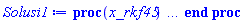 proc (x_rkf45) local _res, _dat, _vars, _solnproc, _xout, _ndsol, _pars, _n, _i; option `Copyright (c) 2000 by Waterloo Maple Inc. All rights reserved.`; if 1 < nargs then error "invalid input: too many arguments" end if; _EnvDSNumericSaveDigits := Digits; Digits := 15; if _EnvInFsolve = true then _xout := evalf[_EnvDSNumericSaveDigits](x_rkf45) else _xout := evalf(x_rkf45) end if; _dat := Array(1..4, {(1) = proc (_xin) local _xout, _dtbl, _dat, _vmap, _x0, _y0, _val, _dig, _n, _ne, _nd, _nv, _pars, _ini, _par, _i, _j, _k, _src; option `Copyright (c) 2002 by Waterloo Maple Inc. All rights reserved.`; table( [( "complex" ) = false ] ) _xout := _xin; _pars := []; _dtbl := array( 1 .. 4, [( 1 ) = (array( 1 .. 28, [( 1 ) = (datatype = float[8], order = C_order, storage = rectangular), ( 2 ) = (datatype = float[8], order = C_order, storage = rectangular), ( 3 ) = ([0, 0, 0, Array(1..0, 1..2, {}, datatype = float[8], order = C_order)]), ( 4 ) = (Array(1..65, {(1) = 3, (2) = 3, (3) = 0, (4) = 0, (5) = 0, (6) = 0, (7) = 1, (8) = 0, (9) = 0, (10) = 0, (11) = 0, (12) = 0, (13) = 0, (14) = 0, (15) = 0, (16) = 0, (17) = 0, (18) = 1, (19) = 30000, (20) = 0, (21) = 0, (22) = 1, (23) = 4, (24) = 0, (25) = 1, (26) = 15, (27) = 1, (28) = 0, (29) = 1, (30) = 3, (31) = 3, (32) = 0, (33) = 1, (34) = 0, (35) = 0, (36) = 0, (37) = 0, (38) = 0, (39) = 0, (40) = 0, (41) = 0, (42) = 0, (43) = 1, (44) = 0, (45) = 0, (46) = 0, (47) = 0, (48) = 0, (49) = 0, (50) = 50, (51) = 1, (52) = 0, (53) = 0, (54) = 0, (55) = 0, (56) = 0, (57) = 0, (58) = 0, (59) = 10000, (60) = 0, (61) = 1000, (62) = 0, (63) = 0, (64) = -1, (65) = 0}, datatype = integer[8])), ( 5 ) = (Array(1..28, {(1) = .0, (2) = 0.10e-5, (3) = .0, (4) = 0.500001e-14, (5) = .0, (6) = .7251235640260514, (7) = .0, (8) = 0.10e-5, (9) = .0, (10) = .0, (11) = .0, (12) = .0, (13) = 1.0, (14) = .0, (15) = .49999999999999, (16) = .0, (17) = 1.0, (18) = 1.0, (19) = .0, (20) = .0, (21) = 1.0, (22) = 1.0, (23) = .0, (24) = .0, (25) = 0.10e-14, (26) = .0, (27) = .0, (28) = .0}, datatype = float[8], order = C_order)), ( 6 ) = (Array(1..3, {(1) = 4900.0, (2) = 8100.0, (3) = 6100.0}, datatype = float[8], order = C_order)), ( 7 ) = ([Array(1..4, 1..7, {(1, 1) = .0, (1, 2) = .203125, (1, 3) = .3046875, (1, 4) = .75, (1, 5) = .8125, (1, 6) = .40625, (1, 7) = .8125, (2, 1) = 0.6378173828125e-1, (2, 2) = .0, (2, 3) = .279296875, (2, 4) = .27237892150878906, (2, 5) = -0.9686851501464844e-1, (2, 6) = 0.1956939697265625e-1, (2, 7) = .5381584167480469, (3, 1) = 0.31890869140625e-1, (3, 2) = .0, (3, 3) = -.34375, (3, 4) = -.335235595703125, (3, 5) = .2296142578125, (3, 6) = .41748046875, (3, 7) = 11.480712890625, (4, 1) = 0.9710520505905151e-1, (4, 2) = .0, (4, 3) = .40350341796875, (4, 4) = 0.20297467708587646e-1, (4, 5) = -0.6054282188415527e-2, (4, 6) = -0.4770040512084961e-1, (4, 7) = .77858567237854}, datatype = float[8], order = C_order), Array(1..6, 1..6, {(1, 1) = .0, (1, 2) = .0, (1, 3) = .0, (1, 4) = .0, (1, 5) = .0, (1, 6) = 1.0, (2, 1) = .25, (2, 2) = .0, (2, 3) = .0, (2, 4) = .0, (2, 5) = .0, (2, 6) = 1.0, (3, 1) = .1875, (3, 2) = .5625, (3, 3) = .0, (3, 4) = .0, (3, 5) = .0, (3, 6) = 2.0, (4, 1) = .23583984375, (4, 2) = -.87890625, (4, 3) = .890625, (4, 4) = .0, (4, 5) = .0, (4, 6) = .2681884765625, (5, 1) = .1272735595703125, (5, 2) = -.5009765625, (5, 3) = .44921875, (5, 4) = -0.128936767578125e-1, (5, 5) = .0, (5, 6) = 0.626220703125e-1, (6, 1) = -0.927734375e-1, (6, 2) = .626220703125, (6, 3) = -.4326171875, (6, 4) = .1418304443359375, (6, 5) = -0.861053466796875e-1, (6, 6) = .3131103515625}, datatype = float[8], order = C_order), Array(1..6, {(1) = .0, (2) = .386, (3) = .21, (4) = .63, (5) = 1.0, (6) = 1.0}, datatype = float[8], order = C_order), Array(1..6, {(1) = .25, (2) = -.1043, (3) = .1035, (4) = -0.362e-1, (5) = .0, (6) = .0}, datatype = float[8], order = C_order), Array(1..6, 1..5, {(1, 1) = .0, (1, 2) = .0, (1, 3) = .0, (1, 4) = .0, (1, 5) = .0, (2, 1) = 1.544, (2, 2) = .0, (2, 3) = .0, (2, 4) = .0, (2, 5) = .0, (3, 1) = .9466785280815533, (3, 2) = .25570116989825814, (3, 3) = .0, (3, 4) = .0, (3, 5) = .0, (4, 1) = 3.3148251870684886, (4, 2) = 2.896124015972123, (4, 3) = .9986419139977808, (4, 4) = .0, (4, 5) = .0, (5, 1) = 1.2212245092262748, (5, 2) = 6.019134481287752, (5, 3) = 12.537083329320874, (5, 4) = -.687886036105895, (5, 5) = .0, (6, 1) = 1.2212245092262748, (6, 2) = 6.019134481287752, (6, 3) = 12.537083329320874, (6, 4) = -.687886036105895, (6, 5) = 1.0}, datatype = float[8], order = C_order), Array(1..6, 1..5, {(1, 1) = .0, (1, 2) = .0, (1, 3) = .0, (1, 4) = .0, (1, 5) = .0, (2, 1) = -5.6688, (2, 2) = .0, (2, 3) = .0, (2, 4) = .0, (2, 5) = .0, (3, 1) = -2.4300933568337584, (3, 2) = -.20635991570891224, (3, 3) = .0, (3, 4) = .0, (3, 5) = .0, (4, 1) = -.10735290581452621, (4, 2) = -9.594562251021896, (4, 3) = -20.470286148096154, (4, 4) = .0, (4, 5) = .0, (5, 1) = 7.496443313968615, (5, 2) = -10.246804314641219, (5, 3) = -33.99990352819906, (5, 4) = 11.708908932061595, (5, 5) = .0, (6, 1) = 8.083246795922411, (6, 2) = -7.981132988062785, (6, 3) = -31.52159432874373, (6, 4) = 16.319305431231363, (6, 5) = -6.0588182388340535}, datatype = float[8], order = C_order), Array(1..3, 1..5, {(1, 1) = .0, (1, 2) = .0, (1, 3) = .0, (1, 4) = .0, (1, 5) = .0, (2, 1) = 10.126235083446911, (2, 2) = -7.487995877607633, (2, 3) = -34.800918615557414, (2, 4) = -7.9927717075687275, (2, 5) = 1.0251377232956207, (3, 1) = -.6762803392806898, (3, 2) = 6.087714651678606, (3, 3) = 16.43084320892463, (3, 4) = 24.767225114183653, (3, 5) = -6.5943891257167815}, datatype = float[8], order = C_order)]), ( 9 ) = ([Array(1..3, {(1) = .1, (2) = .1, (3) = .1}, datatype = float[8], order = C_order), Array(1..3, {(1) = .0, (2) = .0, (3) = .0}, datatype = float[8], order = C_order), Array(1..3, {(1) = .0, (2) = .0, (3) = .0}, datatype = float[8], order = C_order), Array(1..3, {(1) = .0, (2) = .0, (3) = .0}, datatype = float[8], order = C_order), Array(1..3, {(1) = .0, (2) = .0, (3) = .0}, datatype = float[8], order = C_order), Array(1..3, 1..3, {(1, 1) = .0, (1, 2) = .0, (1, 3) = .0, (2, 1) = .0, (2, 2) = .0, (2, 3) = .0, (3, 1) = .0, (3, 2) = .0, (3, 3) = .0}, datatype = float[8], order = C_order), Array(1..3, 1..3, {(1, 1) = .0, (1, 2) = .0, (1, 3) = .0, (2, 1) = .0, (2, 2) = .0, (2, 3) = .0, (3, 1) = .0, (3, 2) = .0, (3, 3) = .0}, datatype = float[8], order = C_order), Array(1..3, {(1) = .0, (2) = .0, (3) = .0}, datatype = float[8], order = C_order), Array(1..3, 1..3, {(1, 1) = .0, (1, 2) = .0, (1, 3) = .0, (2, 1) = .0, (2, 2) = .0, (2, 3) = .0, (3, 1) = .0, (3, 2) = .0, (3, 3) = .0}, datatype = float[8], order = C_order), Array(1..3, 1..6, {(1, 1) = .0, (1, 2) = .0, (1, 3) = .0, (1, 4) = .0, (1, 5) = .0, (1, 6) = .0, (2, 1) = .0, (2, 2) = .0, (2, 3) = .0, (2, 4) = .0, (2, 5) = .0, (2, 6) = .0, (3, 1) = .0, (3, 2) = .0, (3, 3) = .0, (3, 4) = .0, (3, 5) = .0, (3, 6) = .0}, datatype = float[8], order = C_order), Array(1..3, {(1) = 0, (2) = 0, (3) = 0}, datatype = integer[8]), Array(1..3, {(1) = .0, (2) = .0, (3) = .0}, datatype = float[8], order = C_order), Array(1..3, {(1) = .0, (2) = .0, (3) = .0}, datatype = float[8], order = C_order), Array(1..3, {(1) = .0, (2) = .0, (3) = .0}, datatype = float[8], order = C_order), Array(1..3, {(1) = .0, (2) = .0, (3) = .0}, datatype = float[8], order = C_order), Array(1..3, {(1) = .0, (2) = .0, (3) = .0}, datatype = float[8], order = C_order), Array(1..6, {(1) = .0, (2) = .0, (3) = .0, (4) = .0, (5) = .0, (6) = .0}, datatype = float[8], order = C_order), Array(1..3, {(1) = 0, (2) = 0, (3) = 0}, datatype = integer[8])]), ( 8 ) = ([Array(1..3, {(1) = 4900.0, (2) = 8100.0, (3) = 6100.0}, datatype = float[8], order = C_order), Array(1..3, {(1) = .0, (2) = .0, (3) = .0}, datatype = float[8], order = C_order), Array(1..3, {(1) = -341.10093640000014, (2) = 395.5527026999989, (3) = 116.90986110000085}, datatype = float[8], order = C_order), 0, 0]), ( 11 ) = (Array(1..6, 0..3, {(1, 1) = .0, (1, 2) = .0, (1, 3) = .0, (2, 0) = .0, (2, 1) = .0, (2, 2) = .0, (2, 3) = .0, (3, 0) = .0, (3, 1) = .0, (3, 2) = .0, (3, 3) = .0, (4, 0) = .0, (4, 1) = .0, (4, 2) = .0, (4, 3) = .0, (5, 0) = .0, (5, 1) = .0, (5, 2) = .0, (5, 3) = .0, (6, 0) = .0, (6, 1) = .0, (6, 2) = .0, (6, 3) = .0}, datatype = float[8], order = C_order)), ( 10 ) = ([proc (N, X, Y, YP) option `[Y[1] = A(t), Y[2] = S(t), Y[3] = l(t)]`; YP[1] := .221931375*Y[1]-0.153139e-5*Y[1]^2+0.14202e-3*Y[1]*Y[3]-0.14202e-3*Y[1]*Y[2]; YP[2] := 2.934273467*Y[2]-0.973188e-3*Y[3]*Y[2]-0.22001e-3*Y[1]*Y[2]+0.50976e-3*Y[2]^2; YP[3] := 0.18029e-3*Y[3]*Y[2]+1.128274551*Y[3]-0.2154e-4*Y[1]*Y[3]-0.40392e-3*Y[3]^2; 0 end proc, -1, 0, 0, 0, 0, 0, 0, 0, 0, 0, 0]), ( 13 ) = (), ( 12 ) = (), ( 15 ) = ("rkf45"), ( 14 ) = ([0, 0]), ( 18 ) = ([]), ( 19 ) = (0), ( 16 ) = ([0, 0, 0, 0, 0, []]), ( 17 ) = ([proc (N, X, Y, YP) option `[Y[1] = A(t), Y[2] = S(t), Y[3] = l(t)]`; YP[1] := .221931375*Y[1]-0.153139e-5*Y[1]^2+0.14202e-3*Y[1]*Y[3]-0.14202e-3*Y[1]*Y[2]; YP[2] := 2.934273467*Y[2]-0.973188e-3*Y[3]*Y[2]-0.22001e-3*Y[1]*Y[2]+0.50976e-3*Y[2]^2; YP[3] := 0.18029e-3*Y[3]*Y[2]+1.128274551*Y[3]-0.2154e-4*Y[1]*Y[3]-0.40392e-3*Y[3]^2; 0 end proc, -1, 0, 0, 0, 0, 0, 0, 0, 0, 0, 0]), ( 22 ) = (0), ( 23 ) = (0), ( 20 ) = ([]), ( 21 ) = (0), ( 27 ) = (""), ( 26 ) = (Array(1..0, {})), ( 25 ) = (Array(1..0, {})), ( 24 ) = (0), ( 28 ) = (0)  ] ))  ] ); _y0 := Array(0..3, {(1) = 0., (2) = 4900., (3) = 8100.}); _vmap := array( 1 .. 3, [( 1 ) = (1), ( 2 ) = (2), ( 3 ) = (3)  ] ); _x0 := _dtbl[1][5][5]; _n := _dtbl[1][4][1]; _ne := _dtbl[1][4][3]; _nd := _dtbl[1][4][4]; _nv := _dtbl[1][4][16]; if not type(_xout, 'numeric') then if member(_xout, ["start", "left", "right"]) then if _Env_smart_dsolve_numeric = true or _dtbl[1][4][10] = 1 then if _xout = "left" then if type(_dtbl[2], 'table') then return _dtbl[2][5][1] end if elif _xout = "right" then if type(_dtbl[3], 'table') then return _dtbl[3][5][1] end if end if end if; return _dtbl[1][5][5] elif _xout = "method" then return _dtbl[1][15] elif _xout = "storage" then return evalb(_dtbl[1][4][10] = 1) elif _xout = "leftdata" then if not type(_dtbl[2], 'array') then return NULL else return eval(_dtbl[2]) end if elif _xout = "rightdata" then if not type(_dtbl[3], 'array') then return NULL else return eval(_dtbl[3]) end if elif _xout = "enginedata" then return eval(_dtbl[1]) elif _xout = "enginereset" then _dtbl[2] := evaln(_dtbl[2]); _dtbl[3] := evaln(_dtbl[3]); return NULL elif _xout = "initial" then return procname(_y0[0]) elif _xout = "laxtol" then return _dtbl[`if`(member(_dtbl[4], {2, 3}), _dtbl[4], 1)][5][18] elif _xout = "numfun" then return `if`(member(_dtbl[4], {2, 3}), _dtbl[_dtbl[4]][4][18], 0) elif _xout = "parameters" then return [seq(_y0[_n+_i], _i = 1 .. nops(_pars))] elif _xout = "initial_and_parameters" then return procname(_y0[0]), [seq(_y0[_n+_i], _i = 1 .. nops(_pars))] elif _xout = "last" then if _dtbl[4] <> 2 and _dtbl[4] <> 3 or _x0-_dtbl[_dtbl[4]][5][1] = 0. then error "no information is available on last computed point" else _xout := _dtbl[_dtbl[4]][5][1] end if elif _xout = "function" then if _dtbl[1][4][33]-2. = 0 then return eval(_dtbl[1][10], 1) else return eval(_dtbl[1][10][1], 1) end if elif _xout = "map" then return copy(_vmap) elif type(_xin, `=`) and type(rhs(_xin), 'list') and member(lhs(_xin), {"initial", "parameters", "initial_and_parameters"}) then _ini, _par := [], []; if lhs(_xin) = "initial" then _ini := rhs(_xin) elif lhs(_xin) = "parameters" then _par := rhs(_xin) elif select(type, rhs(_xin), `=`) <> [] then _par, _ini := selectremove(type, rhs(_xin), `=`) elif nops(rhs(_xin)) < nops(_pars)+1 then error "insufficient data for specification of initial and parameters" else _par := rhs(_xin)[-nops(_pars) .. -1]; _ini := rhs(_xin)[1 .. -nops(_pars)-1] end if; _xout := lhs(_xout); _i := false; if _par <> [] then _i := `dsolve/numeric/process_parameters`(_n, _pars, _par, _y0) end if; if _ini <> [] then _i := `dsolve/numeric/process_initial`(_n-_ne, _ini, _y0, _pars, _vmap) or _i end if; if _i then `dsolve/numeric/SC/reinitialize`(_dtbl, _y0, _n, procname, _pars); if _Env_smart_dsolve_numeric = true and type(_y0[0], 'numeric') and _dtbl[1][4][10] <> 1 then procname("right") := _y0[0]; procname("left") := _y0[0] end if end if; if _xout = "initial" then return [_y0[0], seq(_y0[_vmap[_i]], _i = 1 .. _n-_ne)] elif _xout = "parameters" then return [seq(_y0[_n+_i], _i = 1 .. nops(_pars))] else return [_y0[0], seq(_y0[_vmap[_i]], _i = 1 .. _n-_ne)], [seq(_y0[_n+_i], _i = 1 .. nops(_pars))] end if elif _xin = "eventstop" then if _nv = 0 then error "this solution has no events" end if; _i := _dtbl[4]; if _i <> 2 and _i <> 3 then return 0 end if; if _dtbl[_i][4][10] = 1 and assigned(_dtbl[5-_i]) and _dtbl[_i][4][9] < 100 and 100 <= _dtbl[5-_i][4][9] then _i := 5-_i; _dtbl[4] := _i; _j := round(_dtbl[_i][4][17]); return round(_dtbl[_i][3][1][_j, 1]) elif 100 <= _dtbl[_i][4][9] then _j := round(_dtbl[_i][4][17]); return round(_dtbl[_i][3][1][_j, 1]) else return 0 end if elif _xin = "eventstatus" then if _nv = 0 then error "this solution has no events" end if; _i := [selectremove(proc (a) options operator, arrow; _dtbl[1][3][1][a, 7] = 1 end proc, {seq(_j, _j = 1 .. round(_dtbl[1][3][1][_nv+1, 1]))})]; return ':-enabled' = _i[1], ':-disabled' = _i[2] elif _xin = "eventclear" then if _nv = 0 then error "this solution has no events" end if; _i := _dtbl[4]; if _i <> 2 and _i <> 3 then error "no events to clear" end if; if _dtbl[_i][4][10] = 1 and assigned(_dtbl[5-_i]) and _dtbl[_i][4][9] < 100 and 100 < _dtbl[5-_i][4][9] then _dtbl[4] := 5-_i; _i := 5-_i end if; if _dtbl[_i][4][9] < 100 then error "no events to clear" elif _nv < _dtbl[_i][4][9]-100 then error "event error condition cannot be cleared" else _j := _dtbl[_i][4][9]-100; if irem(round(_dtbl[_i][3][1][_j, 4]), 2) = 1 then error "retriggerable events cannot be cleared" end if; _j := round(_dtbl[_i][3][1][_j, 1]); for _k to _nv do if _dtbl[_i][3][1][_k, 1] = _j then if _dtbl[_i][3][1][_k, 2] = 3 then error "range events cannot be cleared" end if; _dtbl[_i][3][1][_k, 8] := _dtbl[_i][3][1][_nv+1, 8] end if end do; _dtbl[_i][4][17] := 0; _dtbl[_i][4][9] := 0; if _dtbl[1][4][10] = 1 then if _i = 2 then try procname(procname("left")) catch:  end try else try procname(procname("right")) catch:  end try end if end if end if; return  elif type(_xin, `=`) and member(lhs(_xin), {"eventdisable", "eventenable"}) then if _nv = 0 then error "this solution has no events" end if; if type(rhs(_xin), {('list')('posint'), ('set')('posint')}) then _i := {op(rhs(_xin))} elif type(rhs(_xin), 'posint') then _i := {rhs(_xin)} else error "event identifiers must be integers in the range 1..%1", round(_dtbl[1][3][1][_nv+1, 1]) end if; if select(proc (a) options operator, arrow; _nv < a end proc, _i) <> {} then error "event identifiers must be integers in the range 1..%1", round(_dtbl[1][3][1][_nv+1, 1]) end if; _k := {}; for _j to _nv do if member(round(_dtbl[1][3][1][_j, 1]), _i) then _k := `union`(_k, {_j}) end if end do; _i := _k; if lhs(_xin) = "eventdisable" then _dtbl[4] := 0; _j := [evalb(assigned(_dtbl[2]) and member(_dtbl[2][4][17], _i)), evalb(assigned(_dtbl[3]) and member(_dtbl[3][4][17], _i))]; for _k in _i do _dtbl[1][3][1][_k, 7] := 0; if assigned(_dtbl[2]) then _dtbl[2][3][1][_k, 7] := 0 end if; if assigned(_dtbl[3]) then _dtbl[3][3][1][_k, 7] := 0 end if end do; if _j[1] then for _k to _nv+1 do if _k <= _nv and not type(_dtbl[2][3][4][_k, 1], 'undefined') then userinfo(3, {'events', 'eventreset'}, `reinit #2, event code `, _k, ` to defined init `, _dtbl[2][3][4][_k, 1]); _dtbl[2][3][1][_k, 8] := _dtbl[2][3][4][_k, 1] elif _dtbl[2][3][1][_k, 2] = 0 and irem(iquo(round(_dtbl[2][3][1][_k, 4]), 32), 2) = 1 then userinfo(3, {'events', 'eventreset'}, `reinit #2, event code `, _k, ` to rate hysteresis init `, _dtbl[2][5][24]); _dtbl[2][3][1][_k, 8] := _dtbl[2][5][24] elif _dtbl[2][3][1][_k, 2] = 0 and irem(iquo(round(_dtbl[2][3][1][_k, 4]), 2), 2) = 0 then userinfo(3, {'events', 'eventreset'}, `reinit #2, event code `, _k, ` to initial init `, _x0); _dtbl[2][3][1][_k, 8] := _x0 else userinfo(3, {'events', 'eventreset'}, `reinit #2, event code `, _k, ` to fireinitial init `, _x0-1); _dtbl[2][3][1][_k, 8] := _x0-1 end if end do; _dtbl[2][4][17] := 0; _dtbl[2][4][9] := 0; if _dtbl[1][4][10] = 1 then procname(procname("left")) end if end if; if _j[2] then for _k to _nv+1 do if _k <= _nv and not type(_dtbl[3][3][4][_k, 2], 'undefined') then userinfo(3, {'events', 'eventreset'}, `reinit #3, event code `, _k, ` to defined init `, _dtbl[3][3][4][_k, 2]); _dtbl[3][3][1][_k, 8] := _dtbl[3][3][4][_k, 2] elif _dtbl[3][3][1][_k, 2] = 0 and irem(iquo(round(_dtbl[3][3][1][_k, 4]), 32), 2) = 1 then userinfo(3, {'events', 'eventreset'}, `reinit #3, event code `, _k, ` to rate hysteresis init `, _dtbl[3][5][24]); _dtbl[3][3][1][_k, 8] := _dtbl[3][5][24] elif _dtbl[3][3][1][_k, 2] = 0 and irem(iquo(round(_dtbl[3][3][1][_k, 4]), 2), 2) = 0 then userinfo(3, {'events', 'eventreset'}, `reinit #3, event code `, _k, ` to initial init `, _x0); _dtbl[3][3][1][_k, 8] := _x0 else userinfo(3, {'events', 'eventreset'}, `reinit #3, event code `, _k, ` to fireinitial init `, _x0+1); _dtbl[3][3][1][_k, 8] := _x0+1 end if end do; _dtbl[3][4][17] := 0; _dtbl[3][4][9] := 0; if _dtbl[1][4][10] = 1 then procname(procname("right")) end if end if else for _k in _i do _dtbl[1][3][1][_k, 7] := 1 end do; _dtbl[2] := evaln(_dtbl[2]); _dtbl[3] := evaln(_dtbl[3]); _dtbl[4] := 0; if _dtbl[1][4][10] = 1 then if _x0 <= procname("right") then try procname(procname("right")) catch:  end try end if; if procname("left") <= _x0 then try procname(procname("left")) catch:  end try end if end if end if; return  elif type(_xin, `=`) and lhs(_xin) = "eventfired" then if not type(rhs(_xin), 'list') then error "'eventfired' must be specified as a list" end if; if _nv = 0 then error "this solution has no events" end if; if _dtbl[4] <> 2 and _dtbl[4] <> 3 then error "'direction' must be set prior to calling/setting 'eventfired'" end if; _i := _dtbl[4]; _val := NULL; if not assigned(_EnvEventRetriggerWarned) then _EnvEventRetriggerWarned := false end if; for _k in rhs(_xin) do if type(_k, 'integer') then _src := _k elif type(_k, 'integer' = 'anything') and type(evalf(rhs(_k)), 'numeric') then _k := lhs(_k) = evalf[max(Digits, 18)](rhs(_k)); _src := lhs(_k) else error "'eventfired' entry is not valid: %1", _k end if; if _src < 1 or round(_dtbl[1][3][1][_nv+1, 1]) < _src then error "event identifiers must be integers in the range 1..%1", round(_dtbl[1][3][1][_nv+1, 1]) end if; _src := {seq(`if`(_dtbl[1][3][1][_j, 1]-_src = 0., _j, NULL), _j = 1 .. _nv)}; if nops(_src) <> 1 then error "'eventfired' can only be set/queried for root-finding events and time/interval events" end if; _src := _src[1]; if _dtbl[1][3][1][_src, 2] <> 0. and _dtbl[1][3][1][_src, 2]-2. <> 0. then error "'eventfired' can only be set/queried for root-finding events and time/interval events" elif irem(round(_dtbl[1][3][1][_src, 4]), 2) = 1 then if _EnvEventRetriggerWarned = false then WARNING(`'eventfired' has no effect on events that retrigger`) end if; _EnvEventRetriggerWarned := true end if; if _dtbl[_i][3][1][_src, 2] = 0 and irem(iquo(round(_dtbl[_i][3][1][_src, 4]), 32), 2) = 1 then _val := _val, undefined elif type(_dtbl[_i][3][4][_src, _i-1], 'undefined') or _i = 2 and _dtbl[2][3][1][_src, 8] < _dtbl[2][3][4][_src, 1] or _i = 3 and _dtbl[3][3][4][_src, 2] < _dtbl[3][3][1][_src, 8] then _val := _val, _dtbl[_i][3][1][_src, 8] else _val := _val, _dtbl[_i][3][4][_src, _i-1] end if; if type(_k, `=`) then if _dtbl[_i][3][1][_src, 2] = 0 and irem(iquo(round(_dtbl[_i][3][1][_src, 4]), 32), 2) = 1 then error "cannot set event code for a rate hysteresis event" end if; userinfo(3, {'events', 'eventreset'}, `manual set event code `, _src, ` to value `, rhs(_k)); _dtbl[_i][3][1][_src, 8] := rhs(_k); _dtbl[_i][3][4][_src, _i-1] := rhs(_k) end if end do; return [_val] elif type(_xin, `=`) and lhs(_xin) = "direction" then if not member(rhs(_xin), {-1, 1, ':-left', ':-right'}) then error "'direction' must be specified as either '1' or 'right' (positive) or '-1' or 'left' (negative)" end if; _src := `if`(_dtbl[4] = 2, -1, `if`(_dtbl[4] = 3, 1, undefined)); _i := `if`(member(rhs(_xin), {1, ':-right'}), 3, 2); _dtbl[4] := _i; _dtbl[_i] := `dsolve/numeric/SC/IVPdcopy`(_dtbl[1], `if`(assigned(_dtbl[_i]), _dtbl[_i], NULL)); if 0 < _nv then for _j to _nv+1 do if _j <= _nv and not type(_dtbl[_i][3][4][_j, _i-1], 'undefined') then userinfo(3, {'events', 'eventreset'}, `reinit #4, event code `, _j, ` to defined init `, _dtbl[_i][3][4][_j, _i-1]); _dtbl[_i][3][1][_j, 8] := _dtbl[_i][3][4][_j, _i-1] elif _dtbl[_i][3][1][_j, 2] = 0 and irem(iquo(round(_dtbl[_i][3][1][_j, 4]), 32), 2) = 1 then userinfo(3, {'events', 'eventreset'}, `reinit #4, event code `, _j, ` to rate hysteresis init `, _dtbl[_i][5][24]); _dtbl[_i][3][1][_j, 8] := _dtbl[_i][5][24] elif _dtbl[_i][3][1][_j, 2] = 0 and irem(iquo(round(_dtbl[_i][3][1][_j, 4]), 2), 2) = 0 then userinfo(3, {'events', 'eventreset'}, `reinit #4, event code `, _j, ` to initial init `, _x0); _dtbl[_i][3][1][_j, 8] := _x0 else userinfo(3, {'events', 'eventreset'}, `reinit #4, event code `, _j, ` to fireinitial init `, _x0-2*_i+5.0); _dtbl[_i][3][1][_j, 8] := _x0-2*_i+5.0 end if end do end if; return _src elif _xin = "eventcount" then if _dtbl[1][3][1] = 0 or _dtbl[4] <> 2 and _dtbl[4] <> 3 then return 0 else return round(_dtbl[_dtbl[4]][3][1][_nv+1, 12]) end if elif type(_xin, `=`) and lhs(_xin) = "setdatacallback" then if not type(rhs(_xin), 'nonegint') then error "data callback must be a nonnegative integer (address)" end if; _dtbl[1][28] := rhs(_xin) else return "procname" end if end if; if _xout = _x0 then return [_x0, seq(evalf(_dtbl[1][6][_vmap[_i]]), _i = 1 .. _n-_ne)] end if; _i := `if`(_x0 <= _xout, 3, 2); if _xin = "last" and 0 < _dtbl[_i][4][9] and _dtbl[_i][4][9] < 100 then _dat := eval(_dtbl[_i], 2); _j := _dat[4][20]; return [_dat[11][_j, 0], seq(_dat[11][_j, _vmap[_i]], _i = 1 .. _n-_ne-_nd), seq(_dat[8][1][_vmap[_i]], _i = _n-_ne-_nd+1 .. _n-_ne)] end if; if not type(_dtbl[_i], 'array') then _dtbl[_i] := `dsolve/numeric/SC/IVPdcopy`(_dtbl[1], `if`(assigned(_dtbl[_i]), _dtbl[_i], NULL)); if 0 < _nv then for _j to _nv+1 do if _j <= _nv and not type(_dtbl[_i][3][4][_j, _i-1], 'undefined') then userinfo(3, {'events', 'eventreset'}, `reinit #5, event code `, _j, ` to defined init `, _dtbl[_i][3][4][_j, _i-1]); _dtbl[_i][3][1][_j, 8] := _dtbl[_i][3][4][_j, _i-1] elif _dtbl[_i][3][1][_j, 2] = 0 and irem(iquo(round(_dtbl[_i][3][1][_j, 4]), 32), 2) = 1 then userinfo(3, {'events', 'eventreset'}, `reinit #5, event code `, _j, ` to rate hysteresis init `, _dtbl[_i][5][24]); _dtbl[_i][3][1][_j, 8] := _dtbl[_i][5][24] elif _dtbl[_i][3][1][_j, 2] = 0 and irem(iquo(round(_dtbl[_i][3][1][_j, 4]), 2), 2) = 0 then userinfo(3, {'events', 'eventreset'}, `reinit #5, event code `, _j, ` to initial init `, _x0); _dtbl[_i][3][1][_j, 8] := _x0 else userinfo(3, {'events', 'eventreset'}, `reinit #5, event code `, _j, ` to fireinitial init `, _x0-2*_i+5.0); _dtbl[_i][3][1][_j, 8] := _x0-2*_i+5.0 end if end do end if end if; if _xin <> "last" then if 0 < 0 then if `dsolve/numeric/checkglobals`(op(_dtbl[1][14]), _pars, _n, _y0) then `dsolve/numeric/SC/reinitialize`(_dtbl, _y0, _n, procname, _pars, _i) end if end if; if _dtbl[1][4][7] = 0 then error "parameters must be initialized before solution can be computed" end if end if; _dat := eval(_dtbl[_i], 2); _dtbl[4] := _i; try _src := `dsolve/numeric/SC/IVPrun`(_dat, _xout) catch: userinfo(2, `dsolve/debug`, print(`Exception in solnproc:`, [lastexception][2 .. -1])); error  end try; if _dat[17] <> _dtbl[1][17] then _dtbl[1][17] := _dat[17]; _dtbl[1][10] := _dat[10] end if; if _src = 0 and 100 < _dat[4][9] then _val := _dat[3][1][_nv+1, 8] else _val := _dat[11][_dat[4][20], 0] end if; if _src <> 0 or _dat[4][9] <= 0 then _dtbl[1][5][1] := _xout else _dtbl[1][5][1] := _val end if; if _i = 3 and _val < _xout then Rounding := -infinity; if _dat[4][9] = 1 then error "cannot evaluate the solution further right of %1, probably a singularity", evalf[8](_val) elif _dat[4][9] = 2 then error "cannot evaluate the solution further right of %1, maxfun limit exceeded (see <a href='http://www.maplesoft.com/support/help/search.aspx?term=dsolve,maxfun' target='_new'>?dsolve,maxfun</a> for details)", evalf[8](_val) elif _dat[4][9] = 3 then if _dat[4][25] = 3 then error "cannot evaluate the solution past the initial point, problem may be initially singular or improperly set up" else error "cannot evaluate the solution past the initial point, problem may be complex, initially singular or improperly set up" end if elif _dat[4][9] = 4 then error "cannot evaluate the solution further right of %1, accuracy goal cannot be achieved with specified 'minstep'", evalf[8](_val) elif _dat[4][9] = 5 then error "cannot evaluate the solution further right of %1, too many step failures, tolerances may be too loose for problem", evalf[8](_val) elif _dat[4][9] = 6 then error "cannot evaluate the solution further right of %1, cannot downgrade delay storage for problems with delay derivative order > 1, try increasing delaypts", evalf[8](_val) elif _dat[4][9] = 10 then error "cannot evaluate the solution further right of %1, interrupt requested", evalf[8](_val) elif 100 < _dat[4][9] then if _dat[4][9]-100 = _nv+1 then error "constraint projection failure on event at t=%1", evalf[8](_val) elif _dat[4][9]-100 = _nv+2 then error "index-1 and derivative evaluation failure on event at t=%1", evalf[8](_val) elif _dat[4][9]-100 = _nv+3 then error "maximum number of event iterations reached (%1) at t=%2", round(_dat[3][1][_nv+1, 3]), evalf[8](_val) else if _Env_dsolve_nowarnstop <> true then `dsolve/numeric/warning`(StringTools:-FormatMessage("cannot evaluate the solution further right of %1, event #%2 triggered a halt", evalf[8](_val), round(_dat[3][1][_dat[4][9]-100, 1]))) end if; Rounding := 'nearest'; _xout := _val end if else error "cannot evaluate the solution further right of %1", evalf[8](_val) end if elif _i = 2 and _xout < _val then Rounding := infinity; if _dat[4][9] = 1 then error "cannot evaluate the solution further left of %1, probably a singularity", evalf[8](_val) elif _dat[4][9] = 2 then error "cannot evaluate the solution further left of %1, maxfun limit exceeded (see <a href='http://www.maplesoft.com/support/help/search.aspx?term=dsolve,maxfun' target='_new'>?dsolve,maxfun</a> for details)", evalf[8](_val) elif _dat[4][9] = 3 then if _dat[4][25] = 3 then error "cannot evaluate the solution past the initial point, problem may be initially singular or improperly set up" else error "cannot evaluate the solution past the initial point, problem may be complex, initially singular or improperly set up" end if elif _dat[4][9] = 4 then error "cannot evaluate the solution further left of %1, accuracy goal cannot be achieved with specified 'minstep'", evalf[8](_val) elif _dat[4][9] = 5 then error "cannot evaluate the solution further left of %1, too many step failures, tolerances may be too loose for problem", evalf[8](_val) elif _dat[4][9] = 6 then error "cannot evaluate the solution further left of %1, cannot downgrade delay storage for problems with delay derivative order > 1, try increasing delaypts", evalf[8](_val) elif _dat[4][9] = 10 then error "cannot evaluate the solution further right of %1, interrupt requested", evalf[8](_val) elif 100 < _dat[4][9] then if _dat[4][9]-100 = _nv+1 then error "constraint projection failure on event at t=%1", evalf[8](_val) elif _dat[4][9]-100 = _nv+2 then error "index-1 and derivative evaluation failure on event at t=%1", evalf[8](_val) elif _dat[4][9]-100 = _nv+3 then error "maximum number of event iterations reached (%1) at t=%2", round(_dat[3][1][_nv+1, 3]), evalf[8](_val) else if _Env_dsolve_nowarnstop <> true then `dsolve/numeric/warning`(StringTools:-FormatMessage("cannot evaluate the solution further left of %1, event #%2 triggered a halt", evalf[8](_val), round(_dat[3][1][_dat[4][9]-100, 1]))) end if; Rounding := 'nearest'; _xout := _val end if else error "cannot evaluate the solution further left of %1", evalf[8](_val) end if end if; if _EnvInFsolve = true then _dig := _dat[4][26]; if type(_EnvDSNumericSaveDigits, 'posint') then _dat[4][26] := _EnvDSNumericSaveDigits else _dat[4][26] := Digits end if; _Env_dsolve_SC_native := true; if _dat[4][25] = 1 then _i := 1; _dat[4][25] := 2 else _i := _dat[4][25] end if; _val := `dsolve/numeric/SC/IVPval`(_dat, _xout, _src); _dat[4][25] := _i; _dat[4][26] := _dig; [_xout, seq(_val[_vmap[_i]], _i = 1 .. _n-_ne)] else Digits := _dat[4][26]; _val := `dsolve/numeric/SC/IVPval`(eval(_dat, 2), _xout, _src); [_xout, seq(_val[_vmap[_i]], _i = 1 .. _n-_ne)] end if end proc, (2) = Array(0..0, {}), (3) = [t, A(t), S(t), l(t)], (4) = []}); _vars := _dat[3]; _pars := map(rhs, _dat[4]); _n := nops(_vars)-1; _solnproc := _dat[1]; if not type(_xout, 'numeric') then if member(x_rkf45, ["start", 'start', "method", 'method', "left", 'left', "right", 'right', "leftdata", "rightdata", "enginedata", "eventstop", 'eventstop', "eventclear", 'eventclear', "eventstatus", 'eventstatus', "eventcount", 'eventcount', "laxtol", 'laxtol', "numfun", 'numfun', NULL]) then _res := _solnproc(convert(x_rkf45, 'string')); if 1 < nops([_res]) then return _res elif type(_res, 'array') then return eval(_res, 1) elif _res <> "procname" then return _res end if elif member(x_rkf45, ["last", 'last', "initial", 'initial', "parameters", 'parameters', "initial_and_parameters", 'initial_and_parameters', NULL]) then _xout := convert(x_rkf45, 'string'); _res := _solnproc(_xout); if _xout = "parameters" then return [seq(_pars[_i] = _res[_i], _i = 1 .. nops(_pars))] elif _xout = "initial_and_parameters" then return [seq(_vars[_i+1] = [_res][1][_i+1], _i = 0 .. _n), seq(_pars[_i] = [_res][2][_i], _i = 1 .. nops(_pars))] else return [seq(_vars[_i+1] = _res[_i+1], _i = 0 .. _n)] end if elif type(_xout, `=`) and member(lhs(_xout), ["initial", 'initial', "parameters", 'parameters', "initial_and_parameters", 'initial_and_parameters', NULL]) then _xout := convert(lhs(x_rkf45), 'string') = rhs(x_rkf45); if type(rhs(_xout), 'list') then _res := _solnproc(_xout) else error "initial and/or parameter values must be specified in a list" end if; if lhs(_xout) = "initial" then return [seq(_vars[_i+1] = _res[_i+1], _i = 0 .. _n)] elif lhs(_xout) = "parameters" then return [seq(_pars[_i] = _res[_i], _i = 1 .. nops(_pars))] else return [seq(_vars[_i+1] = [_res][1][_i+1], _i = 0 .. _n), seq(_pars[_i] = [_res][2][_i], _i = 1 .. nops(_pars))] end if elif type(_xout, `=`) and member(lhs(_xout), ["eventdisable", 'eventdisable', "eventenable", 'eventenable', "eventfired", 'eventfired', "direction", 'direction', NULL]) then return _solnproc(convert(lhs(x_rkf45), 'string') = rhs(x_rkf45)) elif _xout = "solnprocedure" then return eval(_solnproc) elif _xout = "sysvars" then return _vars end if; if procname <> unknown then return ('procname')(x_rkf45) else _ndsol := 1; _ndsol := _ndsol; _ndsol := pointto(_dat[2][0]); return ('_ndsol')(x_rkf45) end if end if; try _res := _solnproc(_xout); [seq(_vars[_i+1] = _res[_i+1], _i = 0 .. _n)] catch: error  end try end proc