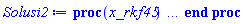 proc (x_rkf45) local _res, _dat, _vars, _solnproc, _xout, _ndsol, _pars, _n, _i; option `Copyright (c) 2000 by Waterloo Maple Inc. All rights reserved.`; if 1 < nargs then error "invalid input: too many arguments" end if; _EnvDSNumericSaveDigits := Digits; Digits := 15; if _EnvInFsolve = true then _xout := evalf[_EnvDSNumericSaveDigits](x_rkf45) else _xout := evalf(x_rkf45) end if; _dat := Array(1..4, {(1) = proc (_xin) local _xout, _dtbl, _dat, _vmap, _x0, _y0, _val, _dig, _n, _ne, _nd, _nv, _pars, _ini, _par, _i, _j, _k, _src; option `Copyright (c) 2002 by Waterloo Maple Inc. All rights reserved.`; table( [( "complex" ) = false ] ) _xout := _xin; _pars := []; _dtbl := array( 1 .. 4, [( 1 ) = (array( 1 .. 28, [( 1 ) = (datatype = float[8], order = C_order, storage = rectangular), ( 2 ) = (datatype = float[8], order = C_order, storage = rectangular), ( 3 ) = ([0, 0, 0, Array(1..0, 1..2, {}, datatype = float[8], order = C_order)]), ( 4 ) = (Array(1..65, {(1) = 3, (2) = 3, (3) = 0, (4) = 0, (5) = 0, (6) = 0, (7) = 1, (8) = 0, (9) = 0, (10) = 0, (11) = 0, (12) = 0, (13) = 0, (14) = 0, (15) = 0, (16) = 0, (17) = 0, (18) = 1, (19) = 30000, (20) = 0, (21) = 0, (22) = 1, (23) = 4, (24) = 0, (25) = 1, (26) = 15, (27) = 1, (28) = 0, (29) = 1, (30) = 3, (31) = 3, (32) = 0, (33) = 1, (34) = 0, (35) = 0, (36) = 0, (37) = 0, (38) = 0, (39) = 0, (40) = 0, (41) = 0, (42) = 0, (43) = 1, (44) = 0, (45) = 0, (46) = 0, (47) = 0, (48) = 0, (49) = 0, (50) = 50, (51) = 1, (52) = 0, (53) = 0, (54) = 0, (55) = 0, (56) = 0, (57) = 0, (58) = 0, (59) = 10000, (60) = 0, (61) = 1000, (62) = 0, (63) = 0, (64) = -1, (65) = 0}, datatype = integer[8])), ( 5 ) = (Array(1..28, {(1) = .0, (2) = 0.10e-5, (3) = .0, (4) = 0.500001e-14, (5) = .0, (6) = .5057346111229496, (7) = .0, (8) = 0.10e-5, (9) = .0, (10) = .0, (11) = .0, (12) = .0, (13) = 1.0, (14) = .0, (15) = .49999999999999, (16) = .0, (17) = 1.0, (18) = 1.0, (19) = .0, (20) = .0, (21) = 1.0, (22) = 1.0, (23) = .0, (24) = .0, (25) = 0.10e-14, (26) = .0, (27) = .0, (28) = .0}, datatype = float[8], order = C_order)), ( 6 ) = (Array(1..3, {(1) = 4900.0, (2) = 8200.0, (3) = 6100.0}, datatype = float[8], order = C_order)), ( 7 ) = ([Array(1..4, 1..7, {(1, 1) = .0, (1, 2) = .203125, (1, 3) = .3046875, (1, 4) = .75, (1, 5) = .8125, (1, 6) = .40625, (1, 7) = .8125, (2, 1) = 0.6378173828125e-1, (2, 2) = .0, (2, 3) = .279296875, (2, 4) = .27237892150878906, (2, 5) = -0.9686851501464844e-1, (2, 6) = 0.1956939697265625e-1, (2, 7) = .5381584167480469, (3, 1) = 0.31890869140625e-1, (3, 2) = .0, (3, 3) = -.34375, (3, 4) = -.335235595703125, (3, 5) = .2296142578125, (3, 6) = .41748046875, (3, 7) = 11.480712890625, (4, 1) = 0.9710520505905151e-1, (4, 2) = .0, (4, 3) = .40350341796875, (4, 4) = 0.20297467708587646e-1, (4, 5) = -0.6054282188415527e-2, (4, 6) = -0.4770040512084961e-1, (4, 7) = .77858567237854}, datatype = float[8], order = C_order), Array(1..6, 1..6, {(1, 1) = .0, (1, 2) = .0, (1, 3) = .0, (1, 4) = .0, (1, 5) = .0, (1, 6) = 1.0, (2, 1) = .25, (2, 2) = .0, (2, 3) = .0, (2, 4) = .0, (2, 5) = .0, (2, 6) = 1.0, (3, 1) = .1875, (3, 2) = .5625, (3, 3) = .0, (3, 4) = .0, (3, 5) = .0, (3, 6) = 2.0, (4, 1) = .23583984375, (4, 2) = -.87890625, (4, 3) = .890625, (4, 4) = .0, (4, 5) = .0, (4, 6) = .2681884765625, (5, 1) = .1272735595703125, (5, 2) = -.5009765625, (5, 3) = .44921875, (5, 4) = -0.128936767578125e-1, (5, 5) = .0, (5, 6) = 0.626220703125e-1, (6, 1) = -0.927734375e-1, (6, 2) = .626220703125, (6, 3) = -.4326171875, (6, 4) = .1418304443359375, (6, 5) = -0.861053466796875e-1, (6, 6) = .3131103515625}, datatype = float[8], order = C_order), Array(1..6, {(1) = .0, (2) = .386, (3) = .21, (4) = .63, (5) = 1.0, (6) = 1.0}, datatype = float[8], order = C_order), Array(1..6, {(1) = .25, (2) = -.1043, (3) = .1035, (4) = -0.362e-1, (5) = .0, (6) = .0}, datatype = float[8], order = C_order), Array(1..6, 1..5, {(1, 1) = .0, (1, 2) = .0, (1, 3) = .0, (1, 4) = .0, (1, 5) = .0, (2, 1) = 1.544, (2, 2) = .0, (2, 3) = .0, (2, 4) = .0, (2, 5) = .0, (3, 1) = .9466785280815533, (3, 2) = .25570116989825814, (3, 3) = .0, (3, 4) = .0, (3, 5) = .0, (4, 1) = 3.3148251870684886, (4, 2) = 2.896124015972123, (4, 3) = .9986419139977808, (4, 4) = .0, (4, 5) = .0, (5, 1) = 1.2212245092262748, (5, 2) = 6.019134481287752, (5, 3) = 12.537083329320874, (5, 4) = -.687886036105895, (5, 5) = .0, (6, 1) = 1.2212245092262748, (6, 2) = 6.019134481287752, (6, 3) = 12.537083329320874, (6, 4) = -.687886036105895, (6, 5) = 1.0}, datatype = float[8], order = C_order), Array(1..6, 1..5, {(1, 1) = .0, (1, 2) = .0, (1, 3) = .0, (1, 4) = .0, (1, 5) = .0, (2, 1) = -5.6688, (2, 2) = .0, (2, 3) = .0, (2, 4) = .0, (2, 5) = .0, (3, 1) = -2.4300933568337584, (3, 2) = -.20635991570891224, (3, 3) = .0, (3, 4) = .0, (3, 5) = .0, (4, 1) = -.10735290581452621, (4, 2) = -9.594562251021896, (4, 3) = -20.470286148096154, (4, 4) = .0, (4, 5) = .0, (5, 1) = 7.496443313968615, (5, 2) = -10.246804314641219, (5, 3) = -33.99990352819906, (5, 4) = 11.708908932061595, (5, 5) = .0, (6, 1) = 8.083246795922411, (6, 2) = -7.981132988062785, (6, 3) = -31.52159432874373, (6, 4) = 16.319305431231363, (6, 5) = -6.0588182388340535}, datatype = float[8], order = C_order), Array(1..3, 1..5, {(1, 1) = .0, (1, 2) = .0, (1, 3) = .0, (1, 4) = .0, (1, 5) = .0, (2, 1) = 10.126235083446911, (2, 2) = -7.487995877607633, (2, 3) = -34.800918615557414, (2, 4) = -7.9927717075687275, (2, 5) = 1.0251377232956207, (3, 1) = -.6762803392806898, (3, 2) = 6.087714651678606, (3, 3) = 16.43084320892463, (3, 4) = 24.767225114183653, (3, 5) = -6.5943891257167815}, datatype = float[8], order = C_order)]), ( 9 ) = ([Array(1..3, {(1) = .1, (2) = .1, (3) = .1}, datatype = float[8], order = C_order), Array(1..3, {(1) = .0, (2) = .0, (3) = .0}, datatype = float[8], order = C_order), Array(1..3, {(1) = .0, (2) = .0, (3) = .0}, datatype = float[8], order = C_order), Array(1..3, {(1) = .0, (2) = .0, (3) = .0}, datatype = float[8], order = C_order), Array(1..3, {(1) = .0, (2) = .0, (3) = .0}, datatype = float[8], order = C_order), Array(1..3, 1..3, {(1, 1) = .0, (1, 2) = .0, (1, 3) = .0, (2, 1) = .0, (2, 2) = .0, (2, 3) = .0, (3, 1) = .0, (3, 2) = .0, (3, 3) = .0}, datatype = float[8], order = C_order), Array(1..3, 1..3, {(1, 1) = .0, (1, 2) = .0, (1, 3) = .0, (2, 1) = .0, (2, 2) = .0, (2, 3) = .0, (3, 1) = .0, (3, 2) = .0, (3, 3) = .0}, datatype = float[8], order = C_order), Array(1..3, {(1) = .0, (2) = .0, (3) = .0}, datatype = float[8], order = C_order), Array(1..3, 1..3, {(1, 1) = .0, (1, 2) = .0, (1, 3) = .0, (2, 1) = .0, (2, 2) = .0, (2, 3) = .0, (3, 1) = .0, (3, 2) = .0, (3, 3) = .0}, datatype = float[8], order = C_order), Array(1..3, 1..6, {(1, 1) = .0, (1, 2) = .0, (1, 3) = .0, (1, 4) = .0, (1, 5) = .0, (1, 6) = .0, (2, 1) = .0, (2, 2) = .0, (2, 3) = .0, (2, 4) = .0, (2, 5) = .0, (2, 6) = .0, (3, 1) = .0, (3, 2) = .0, (3, 3) = .0, (3, 4) = .0, (3, 5) = .0, (3, 6) = .0}, datatype = float[8], order = C_order), Array(1..3, {(1) = 0, (2) = 0, (3) = 0}, datatype = integer[8]), Array(1..3, {(1) = .0, (2) = .0, (3) = .0}, datatype = float[8], order = C_order), Array(1..3, {(1) = .0, (2) = .0, (3) = .0}, datatype = float[8], order = C_order), Array(1..3, {(1) = .0, (2) = .0, (3) = .0}, datatype = float[8], order = C_order), Array(1..3, {(1) = .0, (2) = .0, (3) = .0}, datatype = float[8], order = C_order), Array(1..3, {(1) = .0, (2) = .0, (3) = .0}, datatype = float[8], order = C_order), Array(1..6, {(1) = .0, (2) = .0, (3) = .0, (4) = .0, (5) = .0, (6) = .0}, datatype = float[8], order = C_order), Array(1..3, {(1) = 0, (2) = 0, (3) = 0}, datatype = integer[8])]), ( 8 ) = ([Array(1..3, {(1) = 4900.0, (2) = 8200.0, (3) = 6100.0}, datatype = float[8], order = C_order), Array(1..3, {(1) = .0, (2) = .0, (3) = .0}, datatype = float[8], order = C_order), Array(1..3, {(1) = -410.6907363999999, (2) = 818.4392694000053, (3) = 226.8867611000005}, datatype = float[8], order = C_order), 0, 0]), ( 11 ) = (Array(1..6, 0..3, {(1, 1) = .0, (1, 2) = .0, (1, 3) = .0, (2, 0) = .0, (2, 1) = .0, (2, 2) = .0, (2, 3) = .0, (3, 0) = .0, (3, 1) = .0, (3, 2) = .0, (3, 3) = .0, (4, 0) = .0, (4, 1) = .0, (4, 2) = .0, (4, 3) = .0, (5, 0) = .0, (5, 1) = .0, (5, 2) = .0, (5, 3) = .0, (6, 0) = .0, (6, 1) = .0, (6, 2) = .0, (6, 3) = .0}, datatype = float[8], order = C_order)), ( 10 ) = ([proc (N, X, Y, YP) option `[Y[1] = A(t), Y[2] = S(t), Y[3] = l(t)]`; YP[1] := .221931375*Y[1]-0.153139e-5*Y[1]^2+0.14202e-3*Y[1]*Y[3]-0.14202e-3*Y[1]*Y[2]; YP[2] := 2.934273467*Y[2]-0.973188e-3*Y[3]*Y[2]-0.22001e-3*Y[1]*Y[2]+0.50976e-3*Y[2]^2; YP[3] := 0.18029e-3*Y[3]*Y[2]+1.128274551*Y[3]-0.2154e-4*Y[1]*Y[3]-0.40392e-3*Y[3]^2; 0 end proc, -1, 0, 0, 0, 0, 0, 0, 0, 0, 0, 0]), ( 13 ) = (), ( 12 ) = (), ( 15 ) = ("rkf45"), ( 14 ) = ([0, 0]), ( 18 ) = ([]), ( 19 ) = (0), ( 16 ) = ([0, 0, 0, 0, 0, []]), ( 17 ) = ([proc (N, X, Y, YP) option `[Y[1] = A(t), Y[2] = S(t), Y[3] = l(t)]`; YP[1] := .221931375*Y[1]-0.153139e-5*Y[1]^2+0.14202e-3*Y[1]*Y[3]-0.14202e-3*Y[1]*Y[2]; YP[2] := 2.934273467*Y[2]-0.973188e-3*Y[3]*Y[2]-0.22001e-3*Y[1]*Y[2]+0.50976e-3*Y[2]^2; YP[3] := 0.18029e-3*Y[3]*Y[2]+1.128274551*Y[3]-0.2154e-4*Y[1]*Y[3]-0.40392e-3*Y[3]^2; 0 end proc, -1, 0, 0, 0, 0, 0, 0, 0, 0, 0, 0]), ( 22 ) = (0), ( 23 ) = (0), ( 20 ) = ([]), ( 21 ) = (0), ( 27 ) = (""), ( 26 ) = (Array(1..0, {})), ( 25 ) = (Array(1..0, {})), ( 24 ) = (0), ( 28 ) = (0)  ] ))  ] ); _y0 := Array(0..3, {(1) = 0., (2) = 4900., (3) = 8200.}); _vmap := array( 1 .. 3, [( 1 ) = (1), ( 2 ) = (2), ( 3 ) = (3)  ] ); _x0 := _dtbl[1][5][5]; _n := _dtbl[1][4][1]; _ne := _dtbl[1][4][3]; _nd := _dtbl[1][4][4]; _nv := _dtbl[1][4][16]; if not type(_xout, 'numeric') then if member(_xout, ["start", "left", "right"]) then if _Env_smart_dsolve_numeric = true or _dtbl[1][4][10] = 1 then if _xout = "left" then if type(_dtbl[2], 'table') then return _dtbl[2][5][1] end if elif _xout = "right" then if type(_dtbl[3], 'table') then return _dtbl[3][5][1] end if end if end if; return _dtbl[1][5][5] elif _xout = "method" then return _dtbl[1][15] elif _xout = "storage" then return evalb(_dtbl[1][4][10] = 1) elif _xout = "leftdata" then if not type(_dtbl[2], 'array') then return NULL else return eval(_dtbl[2]) end if elif _xout = "rightdata" then if not type(_dtbl[3], 'array') then return NULL else return eval(_dtbl[3]) end if elif _xout = "enginedata" then return eval(_dtbl[1]) elif _xout = "enginereset" then _dtbl[2] := evaln(_dtbl[2]); _dtbl[3] := evaln(_dtbl[3]); return NULL elif _xout = "initial" then return procname(_y0[0]) elif _xout = "laxtol" then return _dtbl[`if`(member(_dtbl[4], {2, 3}), _dtbl[4], 1)][5][18] elif _xout = "numfun" then return `if`(member(_dtbl[4], {2, 3}), _dtbl[_dtbl[4]][4][18], 0) elif _xout = "parameters" then return [seq(_y0[_n+_i], _i = 1 .. nops(_pars))] elif _xout = "initial_and_parameters" then return procname(_y0[0]), [seq(_y0[_n+_i], _i = 1 .. nops(_pars))] elif _xout = "last" then if _dtbl[4] <> 2 and _dtbl[4] <> 3 or _x0-_dtbl[_dtbl[4]][5][1] = 0. then error "no information is available on last computed point" else _xout := _dtbl[_dtbl[4]][5][1] end if elif _xout = "function" then if _dtbl[1][4][33]-2. = 0 then return eval(_dtbl[1][10], 1) else return eval(_dtbl[1][10][1], 1) end if elif _xout = "map" then return copy(_vmap) elif type(_xin, `=`) and type(rhs(_xin), 'list') and member(lhs(_xin), {"initial", "parameters", "initial_and_parameters"}) then _ini, _par := [], []; if lhs(_xin) = "initial" then _ini := rhs(_xin) elif lhs(_xin) = "parameters" then _par := rhs(_xin) elif select(type, rhs(_xin), `=`) <> [] then _par, _ini := selectremove(type, rhs(_xin), `=`) elif nops(rhs(_xin)) < nops(_pars)+1 then error "insufficient data for specification of initial and parameters" else _par := rhs(_xin)[-nops(_pars) .. -1]; _ini := rhs(_xin)[1 .. -nops(_pars)-1] end if; _xout := lhs(_xout); _i := false; if _par <> [] then _i := `dsolve/numeric/process_parameters`(_n, _pars, _par, _y0) end if; if _ini <> [] then _i := `dsolve/numeric/process_initial`(_n-_ne, _ini, _y0, _pars, _vmap) or _i end if; if _i then `dsolve/numeric/SC/reinitialize`(_dtbl, _y0, _n, procname, _pars); if _Env_smart_dsolve_numeric = true and type(_y0[0], 'numeric') and _dtbl[1][4][10] <> 1 then procname("right") := _y0[0]; procname("left") := _y0[0] end if end if; if _xout = "initial" then return [_y0[0], seq(_y0[_vmap[_i]], _i = 1 .. _n-_ne)] elif _xout = "parameters" then return [seq(_y0[_n+_i], _i = 1 .. nops(_pars))] else return [_y0[0], seq(_y0[_vmap[_i]], _i = 1 .. _n-_ne)], [seq(_y0[_n+_i], _i = 1 .. nops(_pars))] end if elif _xin = "eventstop" then if _nv = 0 then error "this solution has no events" end if; _i := _dtbl[4]; if _i <> 2 and _i <> 3 then return 0 end if; if _dtbl[_i][4][10] = 1 and assigned(_dtbl[5-_i]) and _dtbl[_i][4][9] < 100 and 100 <= _dtbl[5-_i][4][9] then _i := 5-_i; _dtbl[4] := _i; _j := round(_dtbl[_i][4][17]); return round(_dtbl[_i][3][1][_j, 1]) elif 100 <= _dtbl[_i][4][9] then _j := round(_dtbl[_i][4][17]); return round(_dtbl[_i][3][1][_j, 1]) else return 0 end if elif _xin = "eventstatus" then if _nv = 0 then error "this solution has no events" end if; _i := [selectremove(proc (a) options operator, arrow; _dtbl[1][3][1][a, 7] = 1 end proc, {seq(_j, _j = 1 .. round(_dtbl[1][3][1][_nv+1, 1]))})]; return ':-enabled' = _i[1], ':-disabled' = _i[2] elif _xin = "eventclear" then if _nv = 0 then error "this solution has no events" end if; _i := _dtbl[4]; if _i <> 2 and _i <> 3 then error "no events to clear" end if; if _dtbl[_i][4][10] = 1 and assigned(_dtbl[5-_i]) and _dtbl[_i][4][9] < 100 and 100 < _dtbl[5-_i][4][9] then _dtbl[4] := 5-_i; _i := 5-_i end if; if _dtbl[_i][4][9] < 100 then error "no events to clear" elif _nv < _dtbl[_i][4][9]-100 then error "event error condition cannot be cleared" else _j := _dtbl[_i][4][9]-100; if irem(round(_dtbl[_i][3][1][_j, 4]), 2) = 1 then error "retriggerable events cannot be cleared" end if; _j := round(_dtbl[_i][3][1][_j, 1]); for _k to _nv do if _dtbl[_i][3][1][_k, 1] = _j then if _dtbl[_i][3][1][_k, 2] = 3 then error "range events cannot be cleared" end if; _dtbl[_i][3][1][_k, 8] := _dtbl[_i][3][1][_nv+1, 8] end if end do; _dtbl[_i][4][17] := 0; _dtbl[_i][4][9] := 0; if _dtbl[1][4][10] = 1 then if _i = 2 then try procname(procname("left")) catch:  end try else try procname(procname("right")) catch:  end try end if end if end if; return  elif type(_xin, `=`) and member(lhs(_xin), {"eventdisable", "eventenable"}) then if _nv = 0 then error "this solution has no events" end if; if type(rhs(_xin), {('list')('posint'), ('set')('posint')}) then _i := {op(rhs(_xin))} elif type(rhs(_xin), 'posint') then _i := {rhs(_xin)} else error "event identifiers must be integers in the range 1..%1", round(_dtbl[1][3][1][_nv+1, 1]) end if; if select(proc (a) options operator, arrow; _nv < a end proc, _i) <> {} then error "event identifiers must be integers in the range 1..%1", round(_dtbl[1][3][1][_nv+1, 1]) end if; _k := {}; for _j to _nv do if member(round(_dtbl[1][3][1][_j, 1]), _i) then _k := `union`(_k, {_j}) end if end do; _i := _k; if lhs(_xin) = "eventdisable" then _dtbl[4] := 0; _j := [evalb(assigned(_dtbl[2]) and member(_dtbl[2][4][17], _i)), evalb(assigned(_dtbl[3]) and member(_dtbl[3][4][17], _i))]; for _k in _i do _dtbl[1][3][1][_k, 7] := 0; if assigned(_dtbl[2]) then _dtbl[2][3][1][_k, 7] := 0 end if; if assigned(_dtbl[3]) then _dtbl[3][3][1][_k, 7] := 0 end if end do; if _j[1] then for _k to _nv+1 do if _k <= _nv and not type(_dtbl[2][3][4][_k, 1], 'undefined') then userinfo(3, {'events', 'eventreset'}, `reinit #2, event code `, _k, ` to defined init `, _dtbl[2][3][4][_k, 1]); _dtbl[2][3][1][_k, 8] := _dtbl[2][3][4][_k, 1] elif _dtbl[2][3][1][_k, 2] = 0 and irem(iquo(round(_dtbl[2][3][1][_k, 4]), 32), 2) = 1 then userinfo(3, {'events', 'eventreset'}, `reinit #2, event code `, _k, ` to rate hysteresis init `, _dtbl[2][5][24]); _dtbl[2][3][1][_k, 8] := _dtbl[2][5][24] elif _dtbl[2][3][1][_k, 2] = 0 and irem(iquo(round(_dtbl[2][3][1][_k, 4]), 2), 2) = 0 then userinfo(3, {'events', 'eventreset'}, `reinit #2, event code `, _k, ` to initial init `, _x0); _dtbl[2][3][1][_k, 8] := _x0 else userinfo(3, {'events', 'eventreset'}, `reinit #2, event code `, _k, ` to fireinitial init `, _x0-1); _dtbl[2][3][1][_k, 8] := _x0-1 end if end do; _dtbl[2][4][17] := 0; _dtbl[2][4][9] := 0; if _dtbl[1][4][10] = 1 then procname(procname("left")) end if end if; if _j[2] then for _k to _nv+1 do if _k <= _nv and not type(_dtbl[3][3][4][_k, 2], 'undefined') then userinfo(3, {'events', 'eventreset'}, `reinit #3, event code `, _k, ` to defined init `, _dtbl[3][3][4][_k, 2]); _dtbl[3][3][1][_k, 8] := _dtbl[3][3][4][_k, 2] elif _dtbl[3][3][1][_k, 2] = 0 and irem(iquo(round(_dtbl[3][3][1][_k, 4]), 32), 2) = 1 then userinfo(3, {'events', 'eventreset'}, `reinit #3, event code `, _k, ` to rate hysteresis init `, _dtbl[3][5][24]); _dtbl[3][3][1][_k, 8] := _dtbl[3][5][24] elif _dtbl[3][3][1][_k, 2] = 0 and irem(iquo(round(_dtbl[3][3][1][_k, 4]), 2), 2) = 0 then userinfo(3, {'events', 'eventreset'}, `reinit #3, event code `, _k, ` to initial init `, _x0); _dtbl[3][3][1][_k, 8] := _x0 else userinfo(3, {'events', 'eventreset'}, `reinit #3, event code `, _k, ` to fireinitial init `, _x0+1); _dtbl[3][3][1][_k, 8] := _x0+1 end if end do; _dtbl[3][4][17] := 0; _dtbl[3][4][9] := 0; if _dtbl[1][4][10] = 1 then procname(procname("right")) end if end if else for _k in _i do _dtbl[1][3][1][_k, 7] := 1 end do; _dtbl[2] := evaln(_dtbl[2]); _dtbl[3] := evaln(_dtbl[3]); _dtbl[4] := 0; if _dtbl[1][4][10] = 1 then if _x0 <= procname("right") then try procname(procname("right")) catch:  end try end if; if procname("left") <= _x0 then try procname(procname("left")) catch:  end try end if end if end if; return  elif type(_xin, `=`) and lhs(_xin) = "eventfired" then if not type(rhs(_xin), 'list') then error "'eventfired' must be specified as a list" end if; if _nv = 0 then error "this solution has no events" end if; if _dtbl[4] <> 2 and _dtbl[4] <> 3 then error "'direction' must be set prior to calling/setting 'eventfired'" end if; _i := _dtbl[4]; _val := NULL; if not assigned(_EnvEventRetriggerWarned) then _EnvEventRetriggerWarned := false end if; for _k in rhs(_xin) do if type(_k, 'integer') then _src := _k elif type(_k, 'integer' = 'anything') and type(evalf(rhs(_k)), 'numeric') then _k := lhs(_k) = evalf[max(Digits, 18)](rhs(_k)); _src := lhs(_k) else error "'eventfired' entry is not valid: %1", _k end if; if _src < 1 or round(_dtbl[1][3][1][_nv+1, 1]) < _src then error "event identifiers must be integers in the range 1..%1", round(_dtbl[1][3][1][_nv+1, 1]) end if; _src := {seq(`if`(_dtbl[1][3][1][_j, 1]-_src = 0., _j, NULL), _j = 1 .. _nv)}; if nops(_src) <> 1 then error "'eventfired' can only be set/queried for root-finding events and time/interval events" end if; _src := _src[1]; if _dtbl[1][3][1][_src, 2] <> 0. and _dtbl[1][3][1][_src, 2]-2. <> 0. then error "'eventfired' can only be set/queried for root-finding events and time/interval events" elif irem(round(_dtbl[1][3][1][_src, 4]), 2) = 1 then if _EnvEventRetriggerWarned = false then WARNING(`'eventfired' has no effect on events that retrigger`) end if; _EnvEventRetriggerWarned := true end if; if _dtbl[_i][3][1][_src, 2] = 0 and irem(iquo(round(_dtbl[_i][3][1][_src, 4]), 32), 2) = 1 then _val := _val, undefined elif type(_dtbl[_i][3][4][_src, _i-1], 'undefined') or _i = 2 and _dtbl[2][3][1][_src, 8] < _dtbl[2][3][4][_src, 1] or _i = 3 and _dtbl[3][3][4][_src, 2] < _dtbl[3][3][1][_src, 8] then _val := _val, _dtbl[_i][3][1][_src, 8] else _val := _val, _dtbl[_i][3][4][_src, _i-1] end if; if type(_k, `=`) then if _dtbl[_i][3][1][_src, 2] = 0 and irem(iquo(round(_dtbl[_i][3][1][_src, 4]), 32), 2) = 1 then error "cannot set event code for a rate hysteresis event" end if; userinfo(3, {'events', 'eventreset'}, `manual set event code `, _src, ` to value `, rhs(_k)); _dtbl[_i][3][1][_src, 8] := rhs(_k); _dtbl[_i][3][4][_src, _i-1] := rhs(_k) end if end do; return [_val] elif type(_xin, `=`) and lhs(_xin) = "direction" then if not member(rhs(_xin), {-1, 1, ':-left', ':-right'}) then error "'direction' must be specified as either '1' or 'right' (positive) or '-1' or 'left' (negative)" end if; _src := `if`(_dtbl[4] = 2, -1, `if`(_dtbl[4] = 3, 1, undefined)); _i := `if`(member(rhs(_xin), {1, ':-right'}), 3, 2); _dtbl[4] := _i; _dtbl[_i] := `dsolve/numeric/SC/IVPdcopy`(_dtbl[1], `if`(assigned(_dtbl[_i]), _dtbl[_i], NULL)); if 0 < _nv then for _j to _nv+1 do if _j <= _nv and not type(_dtbl[_i][3][4][_j, _i-1], 'undefined') then userinfo(3, {'events', 'eventreset'}, `reinit #4, event code `, _j, ` to defined init `, _dtbl[_i][3][4][_j, _i-1]); _dtbl[_i][3][1][_j, 8] := _dtbl[_i][3][4][_j, _i-1] elif _dtbl[_i][3][1][_j, 2] = 0 and irem(iquo(round(_dtbl[_i][3][1][_j, 4]), 32), 2) = 1 then userinfo(3, {'events', 'eventreset'}, `reinit #4, event code `, _j, ` to rate hysteresis init `, _dtbl[_i][5][24]); _dtbl[_i][3][1][_j, 8] := _dtbl[_i][5][24] elif _dtbl[_i][3][1][_j, 2] = 0 and irem(iquo(round(_dtbl[_i][3][1][_j, 4]), 2), 2) = 0 then userinfo(3, {'events', 'eventreset'}, `reinit #4, event code `, _j, ` to initial init `, _x0); _dtbl[_i][3][1][_j, 8] := _x0 else userinfo(3, {'events', 'eventreset'}, `reinit #4, event code `, _j, ` to fireinitial init `, _x0-2*_i+5.0); _dtbl[_i][3][1][_j, 8] := _x0-2*_i+5.0 end if end do end if; return _src elif _xin = "eventcount" then if _dtbl[1][3][1] = 0 or _dtbl[4] <> 2 and _dtbl[4] <> 3 then return 0 else return round(_dtbl[_dtbl[4]][3][1][_nv+1, 12]) end if elif type(_xin, `=`) and lhs(_xin) = "setdatacallback" then if not type(rhs(_xin), 'nonegint') then error "data callback must be a nonnegative integer (address)" end if; _dtbl[1][28] := rhs(_xin) else return "procname" end if end if; if _xout = _x0 then return [_x0, seq(evalf(_dtbl[1][6][_vmap[_i]]), _i = 1 .. _n-_ne)] end if; _i := `if`(_x0 <= _xout, 3, 2); if _xin = "last" and 0 < _dtbl[_i][4][9] and _dtbl[_i][4][9] < 100 then _dat := eval(_dtbl[_i], 2); _j := _dat[4][20]; return [_dat[11][_j, 0], seq(_dat[11][_j, _vmap[_i]], _i = 1 .. _n-_ne-_nd), seq(_dat[8][1][_vmap[_i]], _i = _n-_ne-_nd+1 .. _n-_ne)] end if; if not type(_dtbl[_i], 'array') then _dtbl[_i] := `dsolve/numeric/SC/IVPdcopy`(_dtbl[1], `if`(assigned(_dtbl[_i]), _dtbl[_i], NULL)); if 0 < _nv then for _j to _nv+1 do if _j <= _nv and not type(_dtbl[_i][3][4][_j, _i-1], 'undefined') then userinfo(3, {'events', 'eventreset'}, `reinit #5, event code `, _j, ` to defined init `, _dtbl[_i][3][4][_j, _i-1]); _dtbl[_i][3][1][_j, 8] := _dtbl[_i][3][4][_j, _i-1] elif _dtbl[_i][3][1][_j, 2] = 0 and irem(iquo(round(_dtbl[_i][3][1][_j, 4]), 32), 2) = 1 then userinfo(3, {'events', 'eventreset'}, `reinit #5, event code `, _j, ` to rate hysteresis init `, _dtbl[_i][5][24]); _dtbl[_i][3][1][_j, 8] := _dtbl[_i][5][24] elif _dtbl[_i][3][1][_j, 2] = 0 and irem(iquo(round(_dtbl[_i][3][1][_j, 4]), 2), 2) = 0 then userinfo(3, {'events', 'eventreset'}, `reinit #5, event code `, _j, ` to initial init `, _x0); _dtbl[_i][3][1][_j, 8] := _x0 else userinfo(3, {'events', 'eventreset'}, `reinit #5, event code `, _j, ` to fireinitial init `, _x0-2*_i+5.0); _dtbl[_i][3][1][_j, 8] := _x0-2*_i+5.0 end if end do end if end if; if _xin <> "last" then if 0 < 0 then if `dsolve/numeric/checkglobals`(op(_dtbl[1][14]), _pars, _n, _y0) then `dsolve/numeric/SC/reinitialize`(_dtbl, _y0, _n, procname, _pars, _i) end if end if; if _dtbl[1][4][7] = 0 then error "parameters must be initialized before solution can be computed" end if end if; _dat := eval(_dtbl[_i], 2); _dtbl[4] := _i; try _src := `dsolve/numeric/SC/IVPrun`(_dat, _xout) catch: userinfo(2, `dsolve/debug`, print(`Exception in solnproc:`, [lastexception][2 .. -1])); error  end try; if _dat[17] <> _dtbl[1][17] then _dtbl[1][17] := _dat[17]; _dtbl[1][10] := _dat[10] end if; if _src = 0 and 100 < _dat[4][9] then _val := _dat[3][1][_nv+1, 8] else _val := _dat[11][_dat[4][20], 0] end if; if _src <> 0 or _dat[4][9] <= 0 then _dtbl[1][5][1] := _xout else _dtbl[1][5][1] := _val end if; if _i = 3 and _val < _xout then Rounding := -infinity; if _dat[4][9] = 1 then error "cannot evaluate the solution further right of %1, probably a singularity", evalf[8](_val) elif _dat[4][9] = 2 then error "cannot evaluate the solution further right of %1, maxfun limit exceeded (see <a href='http://www.maplesoft.com/support/help/search.aspx?term=dsolve,maxfun' target='_new'>?dsolve,maxfun</a> for details)", evalf[8](_val) elif _dat[4][9] = 3 then if _dat[4][25] = 3 then error "cannot evaluate the solution past the initial point, problem may be initially singular or improperly set up" else error "cannot evaluate the solution past the initial point, problem may be complex, initially singular or improperly set up" end if elif _dat[4][9] = 4 then error "cannot evaluate the solution further right of %1, accuracy goal cannot be achieved with specified 'minstep'", evalf[8](_val) elif _dat[4][9] = 5 then error "cannot evaluate the solution further right of %1, too many step failures, tolerances may be too loose for problem", evalf[8](_val) elif _dat[4][9] = 6 then error "cannot evaluate the solution further right of %1, cannot downgrade delay storage for problems with delay derivative order > 1, try increasing delaypts", evalf[8](_val) elif _dat[4][9] = 10 then error "cannot evaluate the solution further right of %1, interrupt requested", evalf[8](_val) elif 100 < _dat[4][9] then if _dat[4][9]-100 = _nv+1 then error "constraint projection failure on event at t=%1", evalf[8](_val) elif _dat[4][9]-100 = _nv+2 then error "index-1 and derivative evaluation failure on event at t=%1", evalf[8](_val) elif _dat[4][9]-100 = _nv+3 then error "maximum number of event iterations reached (%1) at t=%2", round(_dat[3][1][_nv+1, 3]), evalf[8](_val) else if _Env_dsolve_nowarnstop <> true then `dsolve/numeric/warning`(StringTools:-FormatMessage("cannot evaluate the solution further right of %1, event #%2 triggered a halt", evalf[8](_val), round(_dat[3][1][_dat[4][9]-100, 1]))) end if; Rounding := 'nearest'; _xout := _val end if else error "cannot evaluate the solution further right of %1", evalf[8](_val) end if elif _i = 2 and _xout < _val then Rounding := infinity; if _dat[4][9] = 1 then error "cannot evaluate the solution further left of %1, probably a singularity", evalf[8](_val) elif _dat[4][9] = 2 then error "cannot evaluate the solution further left of %1, maxfun limit exceeded (see <a href='http://www.maplesoft.com/support/help/search.aspx?term=dsolve,maxfun' target='_new'>?dsolve,maxfun</a> for details)", evalf[8](_val) elif _dat[4][9] = 3 then if _dat[4][25] = 3 then error "cannot evaluate the solution past the initial point, problem may be initially singular or improperly set up" else error "cannot evaluate the solution past the initial point, problem may be complex, initially singular or improperly set up" end if elif _dat[4][9] = 4 then error "cannot evaluate the solution further left of %1, accuracy goal cannot be achieved with specified 'minstep'", evalf[8](_val) elif _dat[4][9] = 5 then error "cannot evaluate the solution further left of %1, too many step failures, tolerances may be too loose for problem", evalf[8](_val) elif _dat[4][9] = 6 then error "cannot evaluate the solution further left of %1, cannot downgrade delay storage for problems with delay derivative order > 1, try increasing delaypts", evalf[8](_val) elif _dat[4][9] = 10 then error "cannot evaluate the solution further right of %1, interrupt requested", evalf[8](_val) elif 100 < _dat[4][9] then if _dat[4][9]-100 = _nv+1 then error "constraint projection failure on event at t=%1", evalf[8](_val) elif _dat[4][9]-100 = _nv+2 then error "index-1 and derivative evaluation failure on event at t=%1", evalf[8](_val) elif _dat[4][9]-100 = _nv+3 then error "maximum number of event iterations reached (%1) at t=%2", round(_dat[3][1][_nv+1, 3]), evalf[8](_val) else if _Env_dsolve_nowarnstop <> true then `dsolve/numeric/warning`(StringTools:-FormatMessage("cannot evaluate the solution further left of %1, event #%2 triggered a halt", evalf[8](_val), round(_dat[3][1][_dat[4][9]-100, 1]))) end if; Rounding := 'nearest'; _xout := _val end if else error "cannot evaluate the solution further left of %1", evalf[8](_val) end if end if; if _EnvInFsolve = true then _dig := _dat[4][26]; if type(_EnvDSNumericSaveDigits, 'posint') then _dat[4][26] := _EnvDSNumericSaveDigits else _dat[4][26] := Digits end if; _Env_dsolve_SC_native := true; if _dat[4][25] = 1 then _i := 1; _dat[4][25] := 2 else _i := _dat[4][25] end if; _val := `dsolve/numeric/SC/IVPval`(_dat, _xout, _src); _dat[4][25] := _i; _dat[4][26] := _dig; [_xout, seq(_val[_vmap[_i]], _i = 1 .. _n-_ne)] else Digits := _dat[4][26]; _val := `dsolve/numeric/SC/IVPval`(eval(_dat, 2), _xout, _src); [_xout, seq(_val[_vmap[_i]], _i = 1 .. _n-_ne)] end if end proc, (2) = Array(0..0, {}), (3) = [t, A(t), S(t), l(t)], (4) = []}); _vars := _dat[3]; _pars := map(rhs, _dat[4]); _n := nops(_vars)-1; _solnproc := _dat[1]; if not type(_xout, 'numeric') then if member(x_rkf45, ["start", 'start', "method", 'method', "left", 'left', "right", 'right', "leftdata", "rightdata", "enginedata", "eventstop", 'eventstop', "eventclear", 'eventclear', "eventstatus", 'eventstatus', "eventcount", 'eventcount', "laxtol", 'laxtol', "numfun", 'numfun', NULL]) then _res := _solnproc(convert(x_rkf45, 'string')); if 1 < nops([_res]) then return _res elif type(_res, 'array') then return eval(_res, 1) elif _res <> "procname" then return _res end if elif member(x_rkf45, ["last", 'last', "initial", 'initial', "parameters", 'parameters', "initial_and_parameters", 'initial_and_parameters', NULL]) then _xout := convert(x_rkf45, 'string'); _res := _solnproc(_xout); if _xout = "parameters" then return [seq(_pars[_i] = _res[_i], _i = 1 .. nops(_pars))] elif _xout = "initial_and_parameters" then return [seq(_vars[_i+1] = [_res][1][_i+1], _i = 0 .. _n), seq(_pars[_i] = [_res][2][_i], _i = 1 .. nops(_pars))] else return [seq(_vars[_i+1] = _res[_i+1], _i = 0 .. _n)] end if elif type(_xout, `=`) and member(lhs(_xout), ["initial", 'initial', "parameters", 'parameters', "initial_and_parameters", 'initial_and_parameters', NULL]) then _xout := convert(lhs(x_rkf45), 'string') = rhs(x_rkf45); if type(rhs(_xout), 'list') then _res := _solnproc(_xout) else error "initial and/or parameter values must be specified in a list" end if; if lhs(_xout) = "initial" then return [seq(_vars[_i+1] = _res[_i+1], _i = 0 .. _n)] elif lhs(_xout) = "parameters" then return [seq(_pars[_i] = _res[_i], _i = 1 .. nops(_pars))] else return [seq(_vars[_i+1] = [_res][1][_i+1], _i = 0 .. _n), seq(_pars[_i] = [_res][2][_i], _i = 1 .. nops(_pars))] end if elif type(_xout, `=`) and member(lhs(_xout), ["eventdisable", 'eventdisable', "eventenable", 'eventenable', "eventfired", 'eventfired', "direction", 'direction', NULL]) then return _solnproc(convert(lhs(x_rkf45), 'string') = rhs(x_rkf45)) elif _xout = "solnprocedure" then return eval(_solnproc) elif _xout = "sysvars" then return _vars end if; if procname <> unknown then return ('procname')(x_rkf45) else _ndsol := 1; _ndsol := _ndsol; _ndsol := pointto(_dat[2][0]); return ('_ndsol')(x_rkf45) end if end if; try _res := _solnproc(_xout); [seq(_vars[_i+1] = _res[_i+1], _i = 0 .. _n)] catch: error  end try end proc