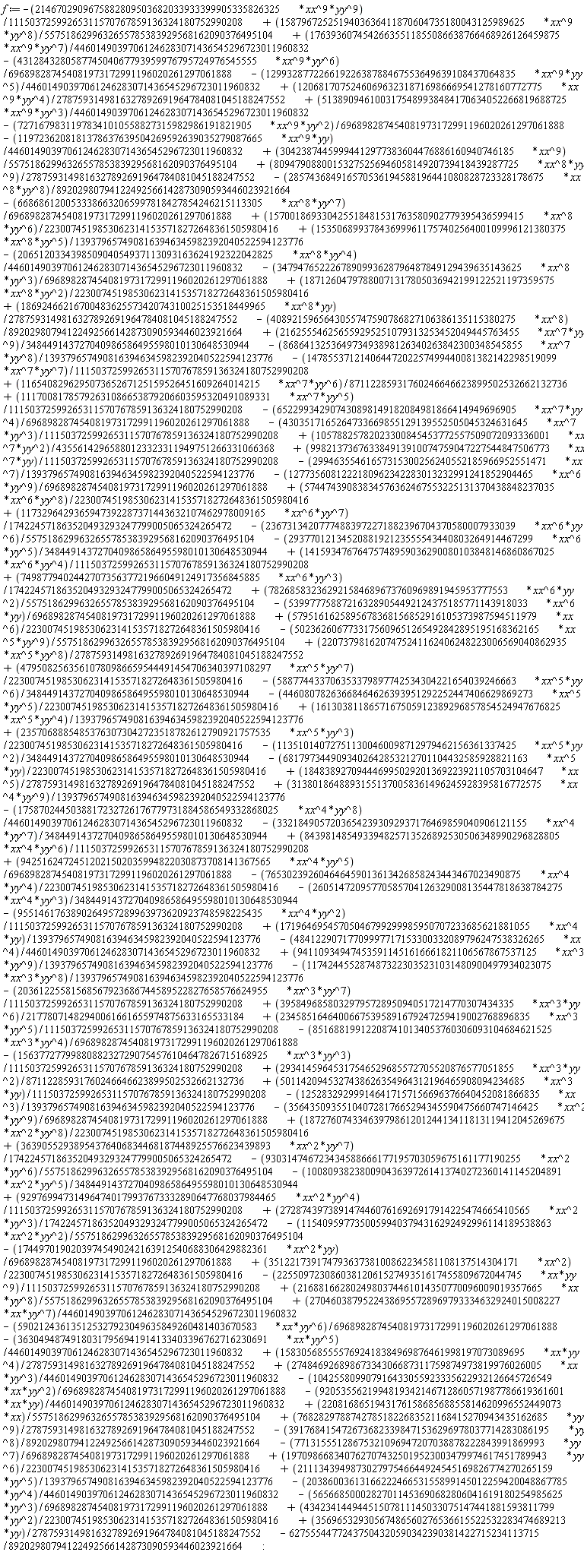 f := -5023626067733175609651265492842895195168362165*xx^5*yy^9*(1/5575186299632655785383929568162090376495104)+2207379816207475241162406248223006569040862935*xx^5*yy^8*(1/2787593149816327892691964784081045188247552)+5795161625895678368156852916105373987594511979*xx^6*(1/22300745198530623141535718272648361505980416)-539977758872163289054492124375185771143918033*xx^6*yy*(1/696898287454081973172991196020261297061888)+782685832362921584689673760969891945953777553*xx^6*yy^2*(1/5575186299632655785383929568162090376495104)+749877940244270735637721966049124917356845885*xx^6*yy^3*(1/174224571863520493293247799005065324265472)+14159347676475748959036290080103848146860867025*xx^6*yy^4*(1/11150372599265311570767859136324180752990208)-2937701213452088192123555543440803264914467299*xx^6*yy^5*(1/348449143727040986586495598010130648530944)-23673134207774883972271882396704370580007933039*xx^6*yy^6*(1/5575186299632655785383929568162090376495104)-62755544772437504320590342390381422715234113715/89202980794122492566142873090593446023921664+35696532930567486560276536615522532283474689213*yy*(1/2787593149816327892691964784081045188247552)+43423414494451507811145033075147441881593811799*yy^2*(1/22300745198530623141535718272648361505980416)+1173296429365947392287371443632107462978009165*xx^6*yy^7*(1/174224571863520493293247799005065324265472)-56566850002827011453690682806041619180254985625*yy^3*(1/696898287454081973172991196020261297061888)+57447439083834576362467553225131370438848237035*xx^6*yy^8*(1/22300745198530623141535718272648361505980416)-1277356081222180962342283013232991241852904465*xx^6*yy^9*(1/696898287454081973172991196020261297061888)-29946355461657315300256240552185966952551471*xx^7*(1/1393796574908163946345982392040522594123776)+998213736763384913910074759047227544847506773*xx^7*yy*(1/11150372599265311570767859136324180752990208)-2038600361316622246653155899145012259420048867785*yy^4*(1/44601490397061246283071436545296723011960832)+10578825782023300845453772557509072093336001*xx^7*yy^2*(1/43556142965880123323311949751266331066368)-4303517165264733669855129139552505045324631645*xx^7*yy^3*(1/11150372599265311570767859136324180752990208)-652299342907430898149182084981866414949696905*xx^7*yy^4*(1/696898287454081973172991196020261297061888)+11170081785792631086653879206603595320491089331*xx^7*yy^5*(1/11150372599265311570767859136324180752990208)+116540829629507365267125159526451609264014215*xx^7*yy^6*(1/87112285931760246646623899502532662132736)+211134394987302797546644924545169826774270265159*yy^5*(1/1393796574908163946345982392040522594123776)-14785537121406447202257499440081382142298519099*xx^7*yy^7*(1/11150372599265311570767859136324180752990208)+1970986683407627074325019523003479974617451789943*yy^6*(1/22300745198530623141535718272648361505980416)-868641325364973493898126340263842300348545855*xx^7*yy^8*(1/1393796574908163946345982392040522594123776)+216255546256559295251079313253452049445763455*xx^7*yy^9*(1/348449143727040986586495598010130648530944)-4089215965643055747590786827106386135115380275*xx^8*(1/89202980794122492566142873090593446023921664)+1869246621670048362557342074310025153518449965*xx^8*yy*(1/2787593149816327892691964784081045188247552)+18712604797880071317805036942199122521197359575*xx^8*yy^2*(1/22300745198530623141535718272648361505980416)-3479476522267890993628796487849129439635143625*xx^8*yy^3*(1/696898287454081973172991196020261297061888)-77131555128675321096947207038878222843991869993*yy^7*(1/696898287454081973172991196020261297061888)-206512033439850904054937113093163624192322042825*xx^8*yy^4*(1/44601490397061246283071436545296723011960832)+15350689937843699961175740256400109996121380375*xx^8*yy^5*(1/1393796574908163946345982392040522594123776)+157001869330425518481531763580902779395436599415*xx^8*yy^6*(1/22300745198530623141535718272648361505980416)-6686861200533386632065997818427854246215113305*xx^8*yy^7*(1/696898287454081973172991196020261297061888)-3917684154726736823398471536296978037714283086195*yy^8*(1/89202980794122492566142873090593446023921664)-285743684916570536194588196441080828723328178675*xx^8*yy^8*(1/89202980794122492566142873090593446023921664)+8094790880015327525694605814920739418439287725*xx^8*yy^9*(1/2787593149816327892691964784081045188247552)+30423874459994412977383604476886160940746185*xx^9*(1/5575186299632655785383929568162090376495104)-1197236208181378637639504269592639035279087665*xx^9*yy*(1/44601490397061246283071436545296723011960832)-72716798311978341010558827315982986191821905*xx^9*yy^2*(1/696898287454081973172991196020261297061888)+5138909461003175489938484170634052266819688725*xx^9*yy^3*(1/44601490397061246283071436545296723011960832)+1206817075246069632318716986669541278160772775*xx^9*yy^4*(1/2787593149816327892691964784081045188247552)-12993287722661922638788467553649639108437064835*xx^9*yy^5*(1/44601490397061246283071436545296723011960832)-431284328058774504067793959976795724976545555*xx^9*yy^6*(1/696898287454081973172991196020261297061888)+17639360745426635511855086638766468926126459875*xx^9*yy^7*(1/44601490397061246283071436545296723011960832)-2146702909675882809503682033933399905335826325*xx^9*yy^9*(1/11150372599265311570767859136324180752990208)+1587967252519403636411870604735180043125989625*xx^9*yy^8*(1/5575186299632655785383929568162090376495104)+76828297887427851822683521168415270943435162685*yy^9*(1/2787593149816327892691964784081045188247552)+220816865194317615868568855814620996552449073*xx*(1/5575186299632655785383929568162090376495104)-9205355621994819342146712860571987786619361601*xx*yy*(1/44601490397061246283071436545296723011960832)-104255809907916433055923335622932126645726549*xx*yy^2*(1/696898287454081973172991196020261297061888)+27484692689867334306687311759874973819976026005*xx*yy^3*(1/44601490397061246283071436545296723011960832)+1583056855557692418384969876461998197073089695*xx*yy^4*(1/2787593149816327892691964784081045188247552)-36304948749180317956941914133403396762716230691*xx*yy^5*(1/44601490397061246283071436545296723011960832)-590212436135125327923049635849260481403670583*xx*yy^6*(1/696898287454081973172991196020261297061888)+27046038795224386955728969793334632924015008227*xx*yy^7*(1/44601490397061246283071436545296723011960832)+2168816628024980374461014350770096009019357665*xx*yy^8*(1/5575186299632655785383929568162090376495104)-2255097230860381206152749351617455809672044745*xx*yy^9*(1/11150372599265311570767859136324180752990208)+35122173917479363738100862234581108137514304171*xx^2*(1/22300745198530623141535718272648361505980416)-17449701902039745490242163912540688306429882361*xx^2*yy*(1/696898287454081973172991196020261297061888)-11540959773500599403794316292492996114189538863*xx^2*yy^2*(1/5575186299632655785383929568162090376495104)+27287439738914744607616926917914225474665410565*xx^2*yy^3*(1/174224571863520493293247799005065324265472)+929769947314964740179937673332890647768037984465*xx^2*yy^4*(1/11150372599265311570767859136324180752990208)-100809382380090436397261413740272360141145204891*xx^2*yy^5*(1/348449143727040986586495598010130648530944)-930314746723434588666177195703059675161177190255*xx^2*yy^6*(1/5575186299632655785383929568162090376495104)+36390552938954376406834468187448925576623439893*xx^2*yy^7*(1/174224571863520493293247799005065324265472)+1872760743346397986120124413411813119412045269675*xx^2*yy^8*(1/22300745198530623141535718272648361505980416)-35643509355104072817665294345590475660747146425*xx^2*yy^9*(1/696898287454081973172991196020261297061888)-125283292999146417157156696376640452081866835*xx^3*(1/1393796574908163946345982392040522594123776)+5011420945327438626354964312196465908094234685*xx^3*yy*(1/11150372599265311570767859136324180752990208)+29341459645317546529685572705520876577051855*xx^3*yy^2*(1/87112285931760246646623899502532662132736)-15637727799880882327290754576104647826715168925*xx^3*yy^3*(1/11150372599265311570767859136324180752990208)-851688199122087410134053760306093104684621525*xx^3*yy^4*(1/696898287454081973172991196020261297061888)+23458516464006675395891679247259419002768896835*xx^3*yy^5*(1/11150372599265311570767859136324180752990208)+39584968580329795728950940517214770307434335*xx^3*yy^6*(1/21778071482940061661655974875633165533184)-20361225581568567923686744589522827658576624955*xx^3*yy^7*(1/11150372599265311570767859136324180752990208)-1174244552874873223035231031480900497934023075*xx^3*yy^8*(1/1393796574908163946345982392040522594123776)+941109349474535911451616661821106567867537125*xx^3*yy^9*(1/1393796574908163946345982392040522594123776)-48412290717709997717153300332089796247538326265*xx^4*(1/44601490397061246283071436545296723011960832)+17196469545705046799299985950707233685621881055*xx^4*yy*(1/1393796574908163946345982392040522594123776)-9551461763890264957289963973620923748598225435*xx^4*yy^2*(1/11150372599265311570767859136324180752990208)-26051472095770585704126329008135447818638784275*xx^4*yy^3*(1/348449143727040986586495598010130648530944)-765302392604646459013613426858243443467023490875*xx^4*yy^4*(1/22300745198530623141535718272648361505980416)+94251624724512021502035994822030873708141367565*xx^4*yy^5*(1/696898287454081973172991196020261297061888)+843981485493394825713526892530506348990296828805*xx^4*yy^6*(1/11150372599265311570767859136324180752990208)-33218490572036542393092937176469859040906121155*xx^4*yy^7*(1/348449143727040986586495598010130648530944)-1758702445038817232726176779731884586549332868025*xx^4*yy^8*(1/44601490397061246283071436545296723011960832)+31380186488931551370058361496245928395816772575*xx^4*yy^9*(1/1393796574908163946345982392040522594123776)+184838927094446995029201369223921105703104647*xx^5*(1/2787593149816327892691964784081045188247552)-6817973449093402642853212701104432585928821163*xx^5*yy*(1/22300745198530623141535718272648361505980416)-113510140727511300460098712979462156361337425*xx^5*yy^2*(1/348449143727040986586495598010130648530944)+23570688854853763073042723518782612790921757535*xx^5*yy^3*(1/22300745198530623141535718272648361505980416)+1613038118657167505912389296857854524947676825*xx^5*yy^4*(1/1393796574908163946345982392040522594123776)-44608078263668464626393951292252447406629869273*xx^5*yy^5*(1/22300745198530623141535718272648361505980416)-588774433706353379897742534304221654039246663*xx^5*yy^6*(1/348449143727040986586495598010130648530944)+47950825635610780986659544491454706340397108297*xx^5*yy^7*(1/22300745198530623141535718272648361505980416):