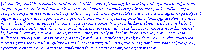 [BlockDiagonal, GramSchmidt, JordanBlock, LUdecomp, QRdecomp, Wronskian, addcol, addrow, adj, adjoint, angle, augment, backsub, band, basis, bezout, blockmatrix, charmat, charpoly, cholesky, col, coldim, colspace, colspan, companion, concat, cond, copyinto, crossprod, curl, definite, delcols, delrows, det, diag, diverge, dotprod, eigenvals, eigenvalues, eigenvectors, eigenvects, entermatrix, equal, exponential, extend, ffgausselim, fibonacci, forwardsub, frobenius, gausselim, gaussjord, geneqns, genmatrix, grad, hadamard, hermite, hessian, hilbert, htranspose, ihermite, indexfunc, innerprod, intbasis, inverse, ismith, issimilar, iszero, jacobian, jordan, kernel, laplacian, leastsqrs, linsolve, matadd, matrix, minor, minpoly, mulcol, mulrow, multiply, norm, normalize, nullspace, orthog, permanent, pivot, potential, randmatrix, randvector, rank, ratform, row, rowdim, rowspace, rowspan, rref, scalarmul, singularvals, smith, stackmatrix, submatrix, subvector, sumbasis, swapcol, swaprow, sylvester, toeplitz, trace, transpose, vandermonde, vecpotent, vectdim, vector, wronskian]