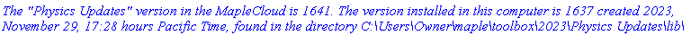 `The "Physics Updates" version in the MapleCloud is 1641. The version installed in this computer is 1637 created 2023, November 29, 17:28 hours Pacific Time, found in the directory C:\Users\Owner\maple\toolbox\2023\Physics Updates\lib\`
